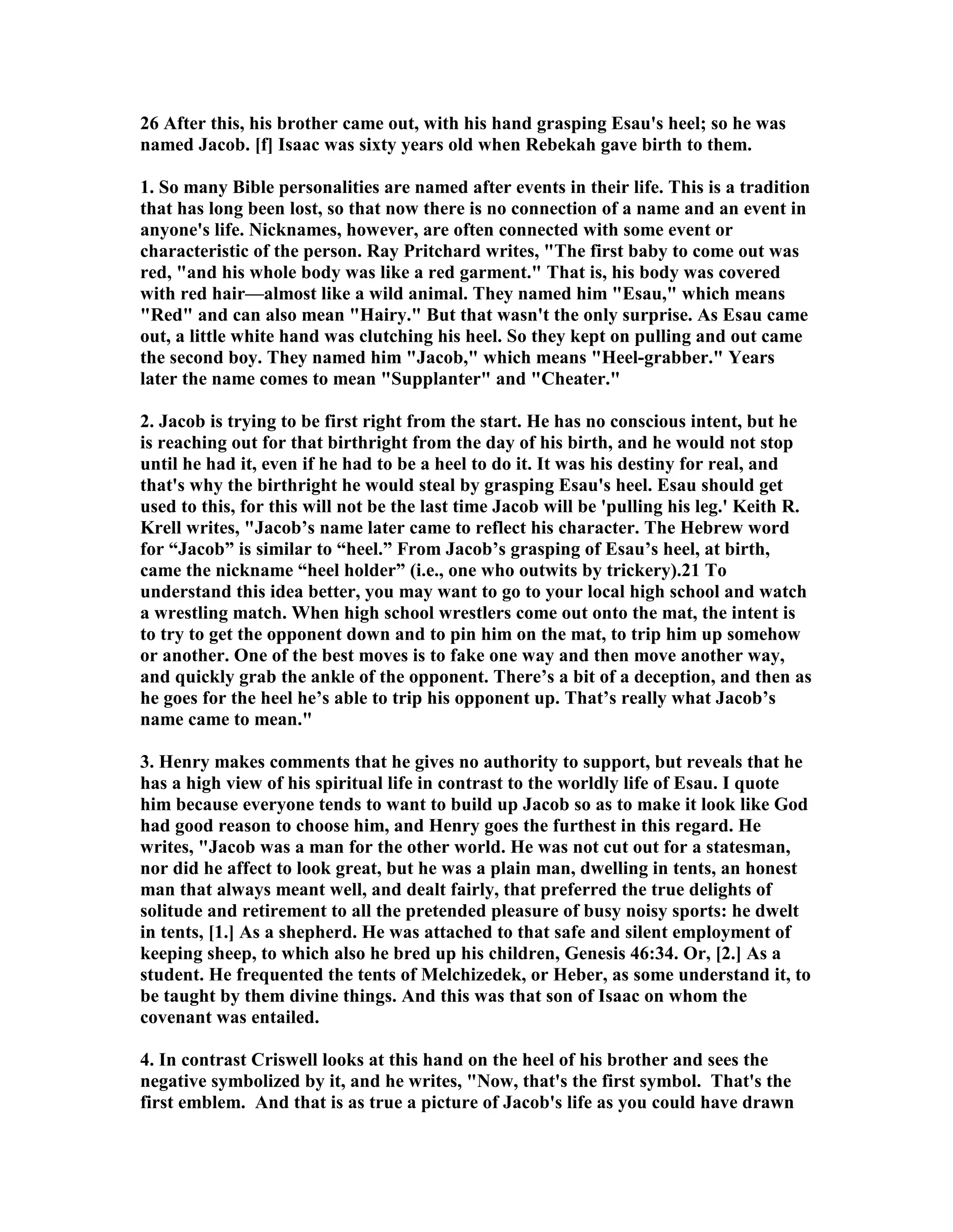 26 After this, his brother came out, with his hand grasping Esau's heel; so he was 
named Jacob. [f] Isaac was sixty years old when Rebekah gave birth to them. 
1. So many Bible personalities are named after events in their life. This is a tradition 
that has long been lost, so that now there is no connection of a name and an event in 
anyone's life. icknames, however, are often connected with some event or 
characteristic of the person. Ray Pritchard writes, The first baby to come out was 
red, and his whole body was like a red garment. That is, his body was covered 
with red hair—almost like a wild animal. They named him Esau, which means 
Red and can also mean Hairy. But that wasn't the only surprise. As Esau came 
out, a little white hand was clutching his heel. So they kept on pulling and out came 
the second boy. They named him Jacob, which means Heel-grabber. Years 
later the name comes to mean Supplanter and Cheater. 
2. Jacob is trying to be first right from the start. He has no conscious intent, but he 
is reaching out for that birthright from the day of his birth, and he would not stop 
until he had it, even if he had to be a heel to do it. It was his destiny for real, and 
that's why the birthright he would steal by grasping Esau's heel. Esau should get 
used to this, for this will not be the last time Jacob will be 'pulling his leg.' Keith R. 
Krell writes, Jacob’s name later came to reflect his character. The Hebrew word 
for “Jacob” is similar to “heel.” From Jacob’s grasping of Esau’s heel, at birth, 
came the nickname “heel holder” (i.e., one who outwits by trickery).21 To 
understand this idea better, you may want to go to your local high school and watch 
a wrestling match. When high school wrestlers come out onto the mat, the intent is 
to try to get the opponent down and to pin him on the mat, to trip him up somehow 
or another. One of the best moves is to fake one way and then move another way, 
and quickly grab the ankle of the opponent. There’s a bit of a deception, and then as 
he goes for the heel he’s able to trip his opponent up. That’s really what Jacob’s 
name came to mean. 
3. Henry makes comments that he gives no authority to support, but reveals that he 
has a high view of his spiritual life in contrast to the worldly life of Esau. I quote 
him because everyone tends to want to build up Jacob so as to make it look like God 
had good reason to choose him, and Henry goes the furthest in this regard. He 
writes, Jacob was a man for the other world. He was not cut out for a statesman, 
nor did he affect to look great, but he was a plain man, dwelling in tents, an honest 
man that always meant well, and dealt fairly, that preferred the true delights of 
solitude and retirement to all the pretended pleasure of busy noisy sports: he dwelt 
in tents, [1.] As a shepherd. He was attached to that safe and silent employment of 
keeping sheep, to which also he bred up his children, Genesis 46:34. Or, [2.] As a 
student. He frequented the tents of Melchizedek, or Heber, as some understand it, to 
be taught by them divine things. And this was that son of Isaac on whom the 
covenant was entailed. 
4. In contrast Criswell looks at this hand on the heel of his brother and sees the 
negative symbolized by it, and he writes, ow, that's the first symbol. That's the 
first emblem. And that is as true a picture of Jacob's life as you could have drawn 
 