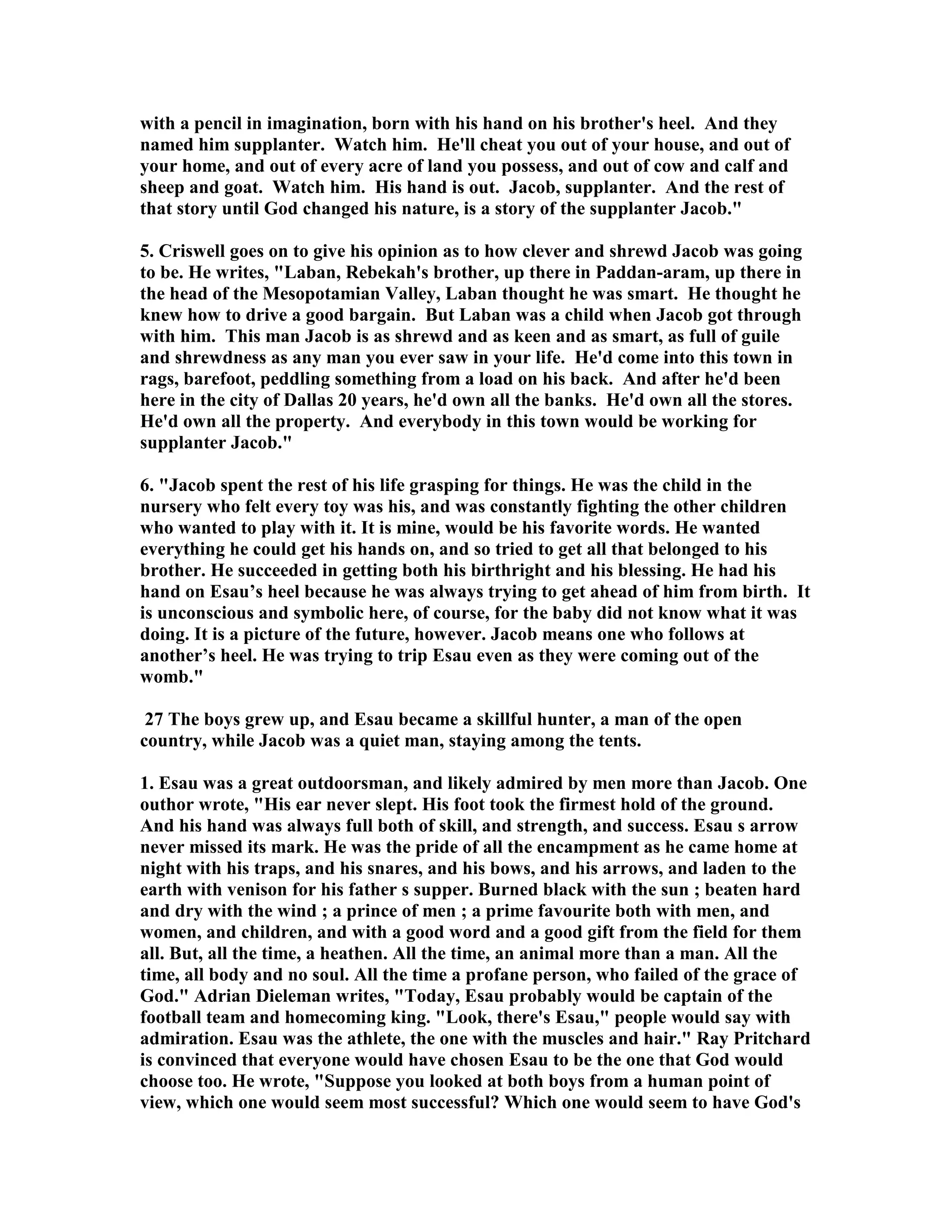 with a pencil in imagination, born with his hand on his brother's heel. And they 
named him supplanter. Watch him. He'll cheat you out of your house, and out of 
your home, and out of every acre of land you possess, and out of cow and calf and 
sheep and goat. Watch him. His hand is out. Jacob, supplanter. And the rest of 
that story until God changed his nature, is a story of the supplanter Jacob. 
5. Criswell goes on to give his opinion as to how clever and shrewd Jacob was going 
to be. He writes, Laban, Rebekah's brother, up there in Paddan-aram, up there in 
the head of the Mesopotamian Valley, Laban thought he was smart. He thought he 
knew how to drive a good bargain. But Laban was a child when Jacob got through 
with him. This man Jacob is as shrewd and as keen and as smart, as full of guile 
and shrewdness as any man you ever saw in your life. He'd come into this town in 
rags, barefoot, peddling something from a load on his back. And after he'd been 
here in the city of Dallas 20 years, he'd own all the banks. He'd own all the stores. 
He'd own all the property. And everybody in this town would be working for 
supplanter Jacob. 
6. Jacob spent the rest of his life grasping for things. He was the child in the 
nursery who felt every toy was his, and was constantly fighting the other children 
who wanted to play with it. It is mine, would be his favorite words. He wanted 
everything he could get his hands on, and so tried to get all that belonged to his 
brother. He succeeded in getting both his birthright and his blessing. He had his 
hand on Esau’s heel because he was always trying to get ahead of him from birth. It 
is unconscious and symbolic here, of course, for the baby did not know what it was 
doing. It is a picture of the future, however. Jacob means one who follows at 
another’s heel. He was trying to trip Esau even as they were coming out of the 
womb. 
27 The boys grew up, and Esau became a skillful hunter, a man of the open 
country, while Jacob was a quiet man, staying among the tents. 
1. Esau was a great outdoorsman, and likely admired by men more than Jacob. One 
outhor wrote, His ear never slept. His foot took the firmest hold of the ground. 
And his hand was always full both of skill, and strength, and success. Esau s arrow 
never missed its mark. He was the pride of all the encampment as he came home at 
night with his traps, and his snares, and his bows, and his arrows, and laden to the 
earth with venison for his father s supper. Burned black with the sun ; beaten hard 
and dry with the wind ; a prince of men ; a prime favourite both with men, and 
women, and children, and with a good word and a good gift from the field for them 
all. But, all the time, a heathen. All the time, an animal more than a man. All the 
time, all body and no soul. All the time a profane person, who failed of the grace of 
God. Adrian Dieleman writes, Today, Esau probably would be captain of the 
football team and homecoming king. Look, there's Esau, people would say with 
admiration. Esau was the athlete, the one with the muscles and hair. Ray Pritchard 
is convinced that everyone would have chosen Esau to be the one that God would 
choose too. He wrote, Suppose you looked at both boys from a human point of 
view, which one would seem most successful? Which one would seem to have God's 
 