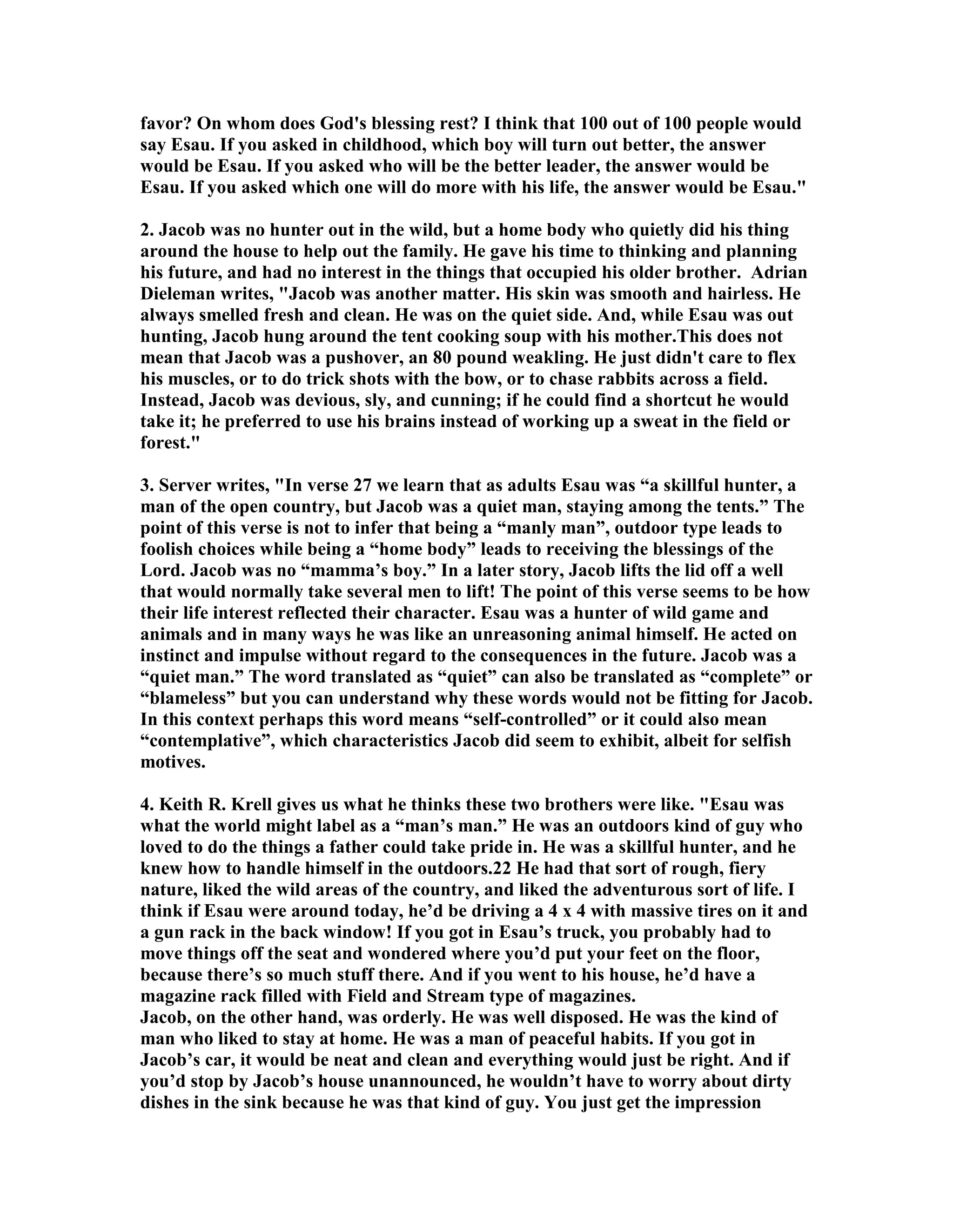 favor? On whom does God's blessing rest? I think that 100 out of 100 people would 
say Esau. If you asked in childhood, which boy will turn out better, the answer 
would be Esau. If you asked who will be the better leader, the answer would be 
Esau. If you asked which one will do more with his life, the answer would be Esau. 
2. Jacob was no hunter out in the wild, but a home body who quietly did his thing 
around the house to help out the family. He gave his time to thinking and planning 
his future, and had no interest in the things that occupied his older brother. Adrian 
Dieleman writes, Jacob was another matter. His skin was smooth and hairless. He 
always smelled fresh and clean. He was on the quiet side. And, while Esau was out 
hunting, Jacob hung around the tent cooking soup with his mother.This does not 
mean that Jacob was a pushover, an 80 pound weakling. He just didn't care to flex 
his muscles, or to do trick shots with the bow, or to chase rabbits across a field. 
Instead, Jacob was devious, sly, and cunning; if he could find a shortcut he would 
take it; he preferred to use his brains instead of working up a sweat in the field or 
forest. 
3. Server writes, In verse 27 we learn that as adults Esau was “a skillful hunter, a 
man of the open country, but Jacob was a quiet man, staying among the tents.” The 
point of this verse is not to infer that being a “manly man”, outdoor type leads to 
foolish choices while being a “home body” leads to receiving the blessings of the 
Lord. Jacob was no “mamma’s boy.” In a later story, Jacob lifts the lid off a well 
that would normally take several men to lift! The point of this verse seems to be how 
their life interest reflected their character. Esau was a hunter of wild game and 
animals and in many ways he was like an unreasoning animal himself. He acted on 
instinct and impulse without regard to the consequences in the future. Jacob was a 
“quiet man.” The word translated as “quiet” can also be translated as “complete” or 
“blameless” but you can understand why these words would not be fitting for Jacob. 
In this context perhaps this word means “self-controlled” or it could also mean 
“contemplative”, which characteristics Jacob did seem to exhibit, albeit for selfish 
motives. 
4. Keith R. Krell gives us what he thinks these two brothers were like. Esau was 
what the world might label as a “man’s man.” He was an outdoors kind of guy who 
loved to do the things a father could take pride in. He was a skillful hunter, and he 
knew how to handle himself in the outdoors.22 He had that sort of rough, fiery 
nature, liked the wild areas of the country, and liked the adventurous sort of life. I 
think if Esau were around today, he’d be driving a 4 x 4 with massive tires on it and 
a gun rack in the back window! If you got in Esau’s truck, you probably had to 
move things off the seat and wondered where you’d put your feet on the floor, 
because there’s so much stuff there. And if you went to his house, he’d have a 
magazine rack filled with Field and Stream type of magazines. 
Jacob, on the other hand, was orderly. He was well disposed. He was the kind of 
man who liked to stay at home. He was a man of peaceful habits. If you got in 
Jacob’s car, it would be neat and clean and everything would just be right. And if 
you’d stop by Jacob’s house unannounced, he wouldn’t have to worry about dirty 
dishes in the sink because he was that kind of guy. You just get the impression 
 