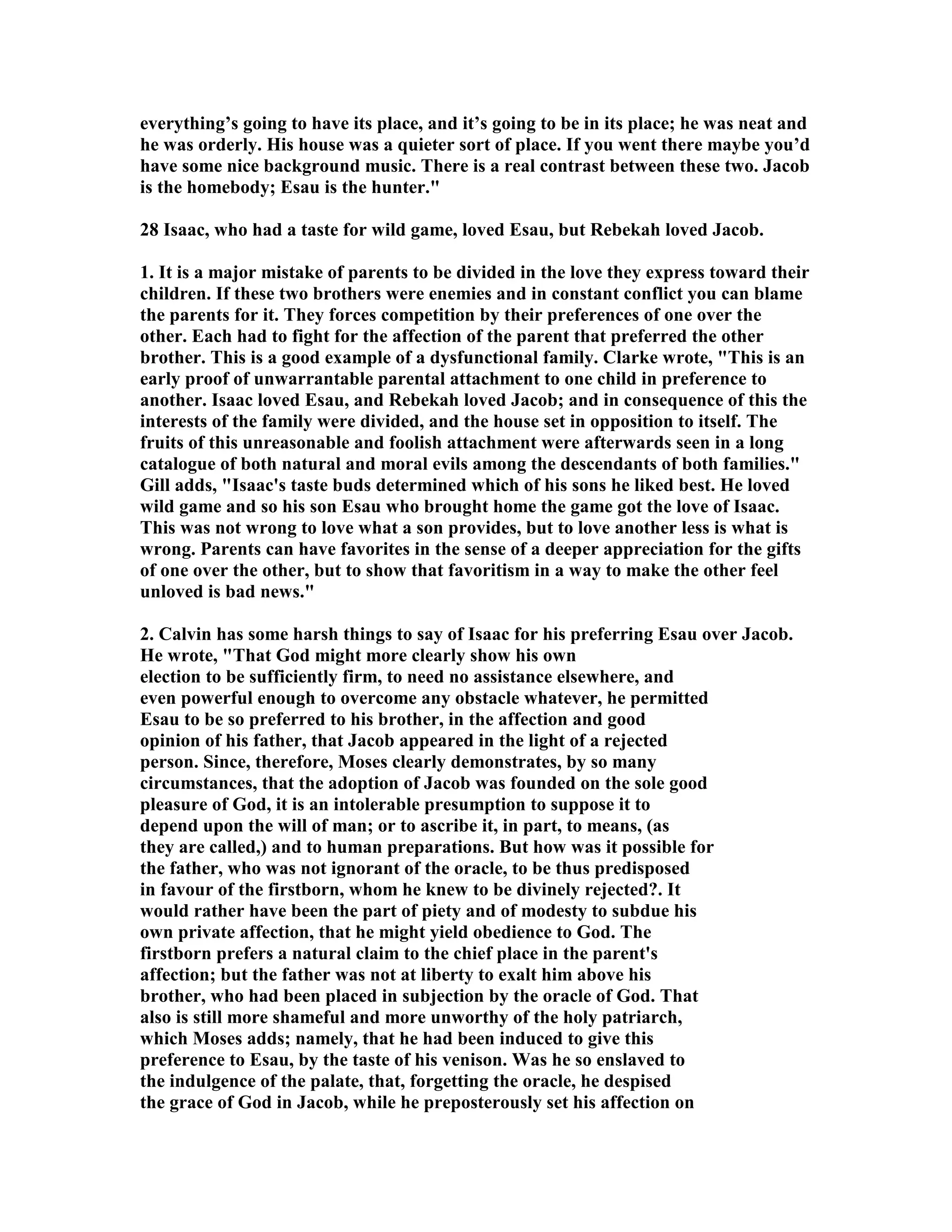 everything’s going to have its place, and it’s going to be in its place; he was neat and 
he was orderly. His house was a quieter sort of place. If you went there maybe you’d 
have some nice background music. There is a real contrast between these two. Jacob 
is the homebody; Esau is the hunter. 
28 Isaac, who had a taste for wild game, loved Esau, but Rebekah loved Jacob. 
1. It is a major mistake of parents to be divided in the love they express toward their 
children. If these two brothers were enemies and in constant conflict you can blame 
the parents for it. They forces competition by their preferences of one over the 
other. Each had to fight for the affection of the parent that preferred the other 
brother. This is a good example of a dysfunctional family. Clarke wrote, This is an 
early proof of unwarrantable parental attachment to one child in preference to 
another. Isaac loved Esau, and Rebekah loved Jacob; and in consequence of this the 
interests of the family were divided, and the house set in opposition to itself. The 
fruits of this unreasonable and foolish attachment were afterwards seen in a long 
catalogue of both natural and moral evils among the descendants of both families. 
Gill adds, Isaac's taste buds determined which of his sons he liked best. He loved 
wild game and so his son Esau who brought home the game got the love of Isaac. 
This was not wrong to love what a son provides, but to love another less is what is 
wrong. Parents can have favorites in the sense of a deeper appreciation for the gifts 
of one over the other, but to show that favoritism in a way to make the other feel 
unloved is bad news. 
2. Calvin has some harsh things to say of Isaac for his preferring Esau over Jacob. 
He wrote, That God might more clearly show his own 
election to be sufficiently firm, to need no assistance elsewhere, and 
even powerful enough to overcome any obstacle whatever, he permitted 
Esau to be so preferred to his brother, in the affection and good 
opinion of his father, that Jacob appeared in the light of a rejected 
person. Since, therefore, Moses clearly demonstrates, by so many 
circumstances, that the adoption of Jacob was founded on the sole good 
pleasure of God, it is an intolerable presumption to suppose it to 
depend upon the will of man; or to ascribe it, in part, to means, (as 
they are called,) and to human preparations. But how was it possible for 
the father, who was not ignorant of the oracle, to be thus predisposed 
in favour of the firstborn, whom he knew to be divinely rejected?. It 
would rather have been the part of piety and of modesty to subdue his 
own private affection, that he might yield obedience to God. The 
firstborn prefers a natural claim to the chief place in the parent's 
affection; but the father was not at liberty to exalt him above his 
brother, who had been placed in subjection by the oracle of God. That 
also is still more shameful and more unworthy of the holy patriarch, 
which Moses adds; namely, that he had been induced to give this 
preference to Esau, by the taste of his venison. Was he so enslaved to 
the indulgence of the palate, that, forgetting the oracle, he despised 
the grace of God in Jacob, while he preposterously set his affection on 
 