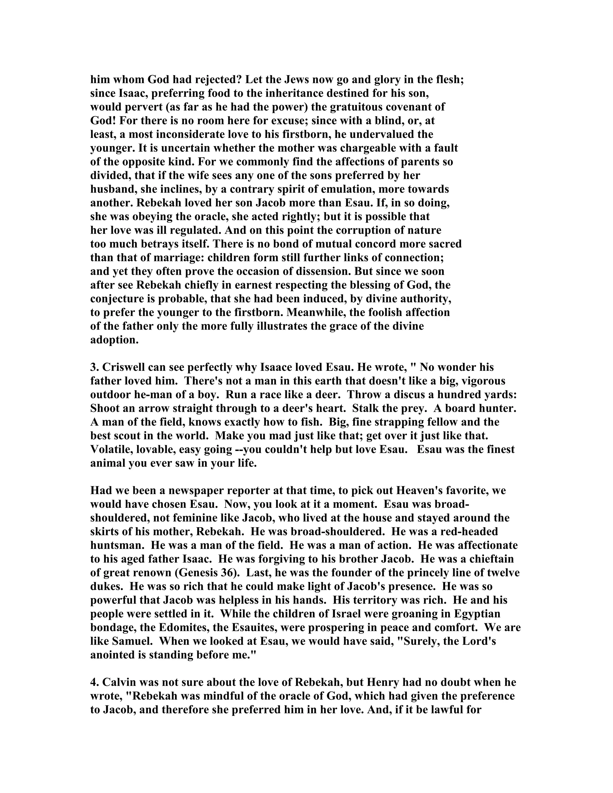 him whom God had rejected? Let the Jews now go and glory in the flesh; 
since Isaac, preferring food to the inheritance destined for his son, 
would pervert (as far as he had the power) the gratuitous covenant of 
God! For there is no room here for excuse; since with a blind, or, at 
least, a most inconsiderate love to his firstborn, he undervalued the 
younger. It is uncertain whether the mother was chargeable with a fault 
of the opposite kind. For we commonly find the affections of parents so 
divided, that if the wife sees any one of the sons preferred by her 
husband, she inclines, by a contrary spirit of emulation, more towards 
another. Rebekah loved her son Jacob more than Esau. If, in so doing, 
she was obeying the oracle, she acted rightly; but it is possible that 
her love was ill regulated. And on this point the corruption of nature 
too much betrays itself. There is no bond of mutual concord more sacred 
than that of marriage: children form still further links of connection; 
and yet they often prove the occasion of dissension. But since we soon 
after see Rebekah chiefly in earnest respecting the blessing of God, the 
conjecture is probable, that she had been induced, by divine authority, 
to prefer the younger to the firstborn. Meanwhile, the foolish affection 
of the father only the more fully illustrates the grace of the divine 
adoption. 
3. Criswell can see perfectly why Isaace loved Esau. He wrote,  o wonder his 
father loved him. There's not a man in this earth that doesn't like a big, vigorous 
outdoor he-man of a boy. Run a race like a deer. Throw a discus a hundred yards: 
Shoot an arrow straight through to a deer's heart. Stalk the prey. A board hunter. 
A man of the field, knows exactly how to fish. Big, fine strapping fellow and the 
best scout in the world. Make you mad just like that; get over it just like that. 
Volatile, lovable, easy going --you couldn't help but love Esau. Esau was the finest 
animal you ever saw in your life. 
Had we been a newspaper reporter at that time, to pick out Heaven's favorite, we 
would have chosen Esau. ow, you look at it a moment. Esau was broad-shouldered, 
not feminine like Jacob, who lived at the house and stayed around the 
skirts of his mother, Rebekah. He was broad-shouldered. He was a red-headed 
huntsman. He was a man of the field. He was a man of action. He was affectionate 
to his aged father Isaac. He was forgiving to his brother Jacob. He was a chieftain 
of great renown (Genesis 36). Last, he was the founder of the princely line of twelve 
dukes. He was so rich that he could make light of Jacob's presence. He was so 
powerful that Jacob was helpless in his hands. His territory was rich. He and his 
people were settled in it. While the children of Israel were groaning in Egyptian 
bondage, the Edomites, the Esauites, were prospering in peace and comfort. We are 
like Samuel. When we looked at Esau, we would have said, Surely, the Lord's 
anointed is standing before me. 
4. Calvin was not sure about the love of Rebekah, but Henry had no doubt when he 
wrote, Rebekah was mindful of the oracle of God, which had given the preference 
to Jacob, and therefore she preferred him in her love. And, if it be lawful for 
 