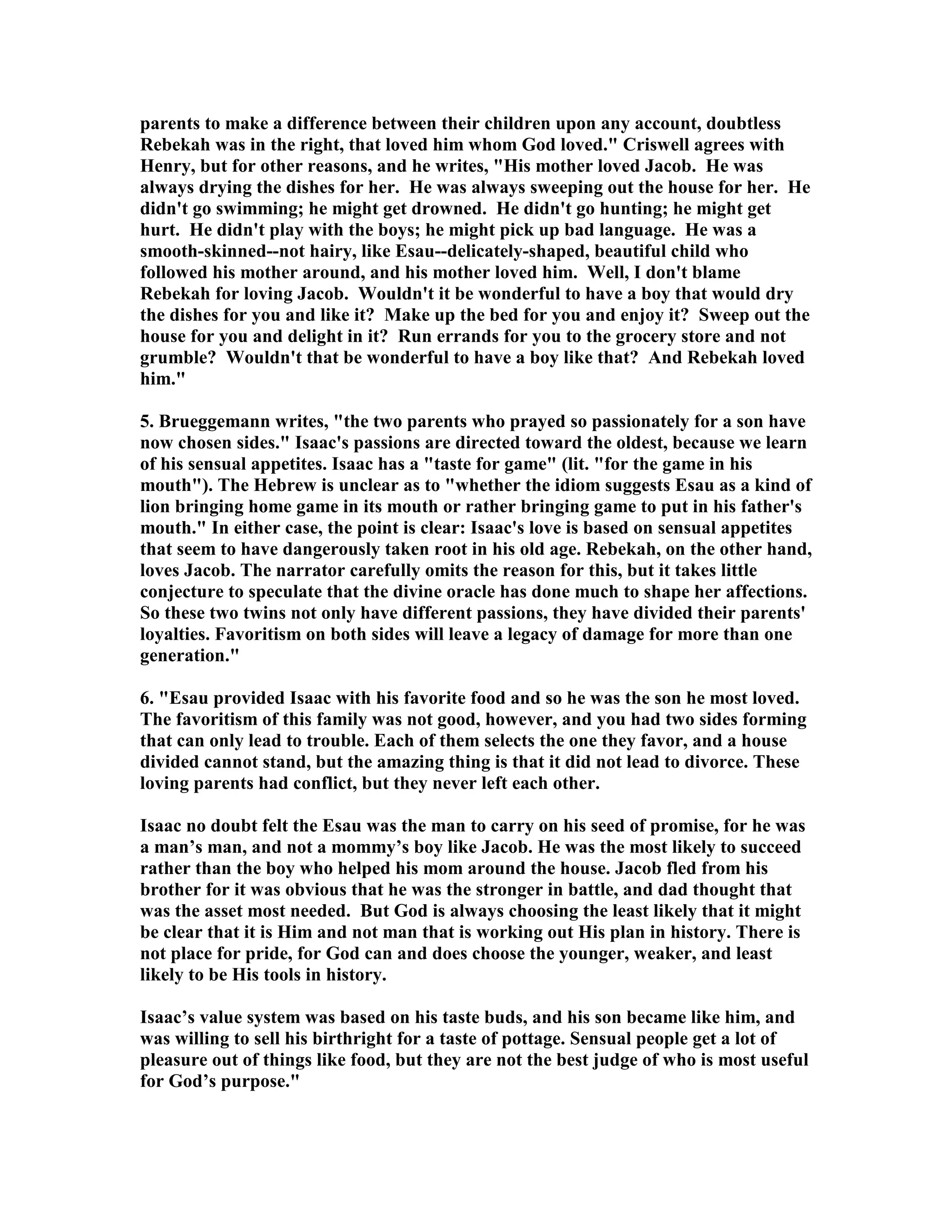 parents to make a difference between their children upon any account, doubtless 
Rebekah was in the right, that loved him whom God loved. Criswell agrees with 
Henry, but for other reasons, and he writes, His mother loved Jacob. He was 
always drying the dishes for her. He was always sweeping out the house for her. He 
didn't go swimming; he might get drowned. He didn't go hunting; he might get 
hurt. He didn't play with the boys; he might pick up bad language. He was a 
smooth-skinned--not hairy, like Esau--delicately-shaped, beautiful child who 
followed his mother around, and his mother loved him. Well, I don't blame 
Rebekah for loving Jacob. Wouldn't it be wonderful to have a boy that would dry 
the dishes for you and like it? Make up the bed for you and enjoy it? Sweep out the 
house for you and delight in it? Run errands for you to the grocery store and not 
grumble? Wouldn't that be wonderful to have a boy like that? And Rebekah loved 
him. 
5. Brueggemann writes, the two parents who prayed so passionately for a son have 
now chosen sides. Isaac's passions are directed toward the oldest, because we learn 
of his sensual appetites. Isaac has a taste for game (lit. for the game in his 
mouth). The Hebrew is unclear as to whether the idiom suggests Esau as a kind of 
lion bringing home game in its mouth or rather bringing game to put in his father's 
mouth. In either case, the point is clear: Isaac's love is based on sensual appetites 
that seem to have dangerously taken root in his old age. Rebekah, on the other hand, 
loves Jacob. The narrator carefully omits the reason for this, but it takes little 
conjecture to speculate that the divine oracle has done much to shape her affections. 
So these two twins not only have different passions, they have divided their parents' 
loyalties. Favoritism on both sides will leave a legacy of damage for more than one 
generation. 
6. Esau provided Isaac with his favorite food and so he was the son he most loved. 
The favoritism of this family was not good, however, and you had two sides forming 
that can only lead to trouble. Each of them selects the one they favor, and a house 
divided cannot stand, but the amazing thing is that it did not lead to divorce. These 
loving parents had conflict, but they never left each other. 
Isaac no doubt felt the Esau was the man to carry on his seed of promise, for he was 
a man’s man, and not a mommy’s boy like Jacob. He was the most likely to succeed 
rather than the boy who helped his mom around the house. Jacob fled from his 
brother for it was obvious that he was the stronger in battle, and dad thought that 
was the asset most needed. But God is always choosing the least likely that it might 
be clear that it is Him and not man that is working out His plan in history. There is 
not place for pride, for God can and does choose the younger, weaker, and least 
likely to be His tools in history. 
Isaac’s value system was based on his taste buds, and his son became like him, and 
was willing to sell his birthright for a taste of pottage. Sensual people get a lot of 
pleasure out of things like food, but they are not the best judge of who is most useful 
for God’s purpose. 
 