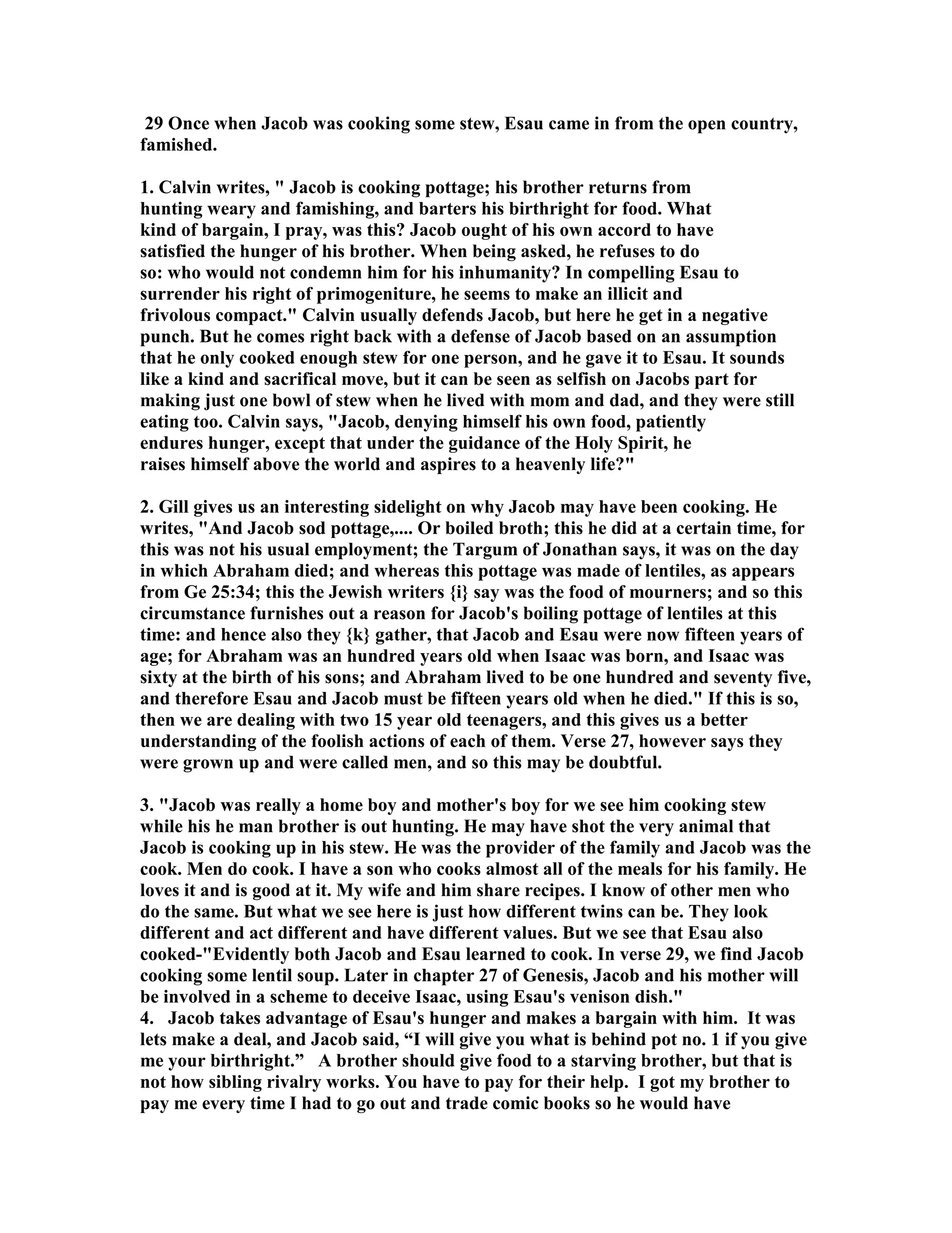 29 Once when Jacob was cooking some stew, Esau came in from the open country, 
famished. 
1. Calvin writes,  Jacob is cooking pottage; his brother returns from 
hunting weary and famishing, and barters his birthright for food. What 
kind of bargain, I pray, was this? Jacob ought of his own accord to have 
satisfied the hunger of his brother. When being asked, he refuses to do 
so: who would not condemn him for his inhumanity? In compelling Esau to 
surrender his right of primogeniture, he seems to make an illicit and 
frivolous compact. Calvin usually defends Jacob, but here he get in a negative 
punch. But he comes right back with a defense of Jacob based on an assumption 
that he only cooked enough stew for one person, and he gave it to Esau. It sounds 
like a kind and sacrifical move, but it can be seen as selfish on Jacobs part for 
making just one bowl of stew when he lived with mom and dad, and they were still 
eating too. Calvin says, Jacob, denying himself his own food, patiently 
endures hunger, except that under the guidance of the Holy Spirit, he 
raises himself above the world and aspires to a heavenly life? 
2. Gill gives us an interesting sidelight on why Jacob may have been cooking. He 
writes, And Jacob sod pottage,.... Or boiled broth; this he did at a certain time, for 
this was not his usual employment; the Targum of Jonathan says, it was on the day 
in which Abraham died; and whereas this pottage was made of lentiles, as appears 
from Ge 25:34; this the Jewish writers {i} say was the food of mourners; and so this 
circumstance furnishes out a reason for Jacob's boiling pottage of lentiles at this 
time: and hence also they {k} gather, that Jacob and Esau were now fifteen years of 
age; for Abraham was an hundred years old when Isaac was born, and Isaac was 
sixty at the birth of his sons; and Abraham lived to be one hundred and seventy five, 
and therefore Esau and Jacob must be fifteen years old when he died. If this is so, 
then we are dealing with two 15 year old teenagers, and this gives us a better 
understanding of the foolish actions of each of them. Verse 27, however says they 
were grown up and were called men, and so this may be doubtful. 
3. Jacob was really a home boy and mother's boy for we see him cooking stew 
while his he man brother is out hunting. He may have shot the very animal that 
Jacob is cooking up in his stew. He was the provider of the family and Jacob was the 
cook. Men do cook. I have a son who cooks almost all of the meals for his family. He 
loves it and is good at it. My wife and him share recipes. I know of other men who 
do the same. But what we see here is just how different twins can be. They look 
different and act different and have different values. But we see that Esau also 
cooked-Evidently both Jacob and Esau learned to cook. In verse 29, we find Jacob 
cooking some lentil soup. Later in chapter 27 of Genesis, Jacob and his mother will 
be involved in a scheme to deceive Isaac, using Esau's venison dish. 
4. Jacob takes advantage of Esau's hunger and makes a bargain with him. It was 
lets make a deal, and Jacob said, “I will give you what is behind pot no. 1 if you give 
me your birthright.” A brother should give food to a starving brother, but that is 
not how sibling rivalry works. You have to pay for their help. I got my brother to 
pay me every time I had to go out and trade comic books so he would have 
 
