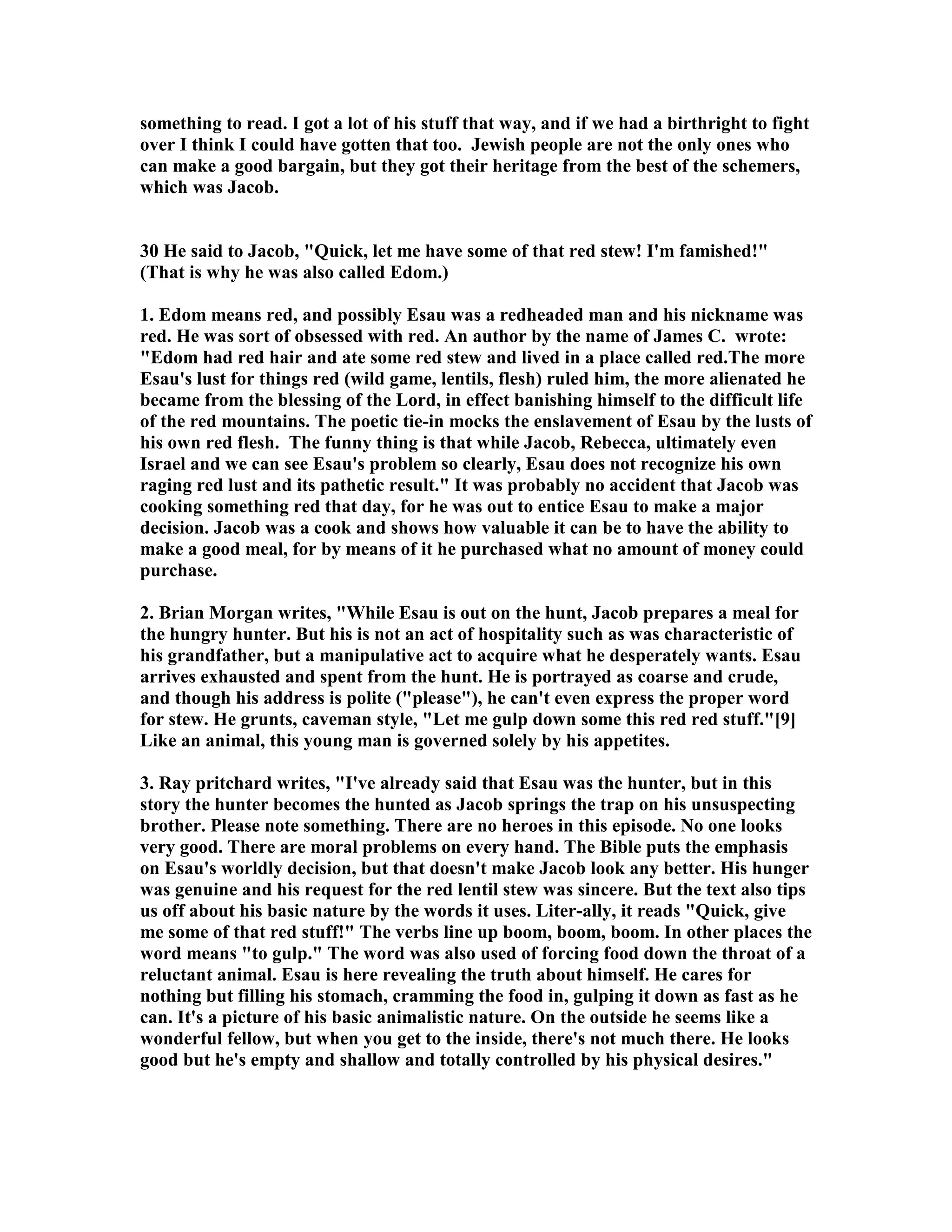 something to read. I got a lot of his stuff that way, and if we had a birthright to fight 
over I think I could have gotten that too. Jewish people are not the only ones who 
can make a good bargain, but they got their heritage from the best of the schemers, 
which was Jacob. 
30 He said to Jacob, Quick, let me have some of that red stew! I'm famished! 
(That is why he was also called Edom.) 
1. Edom means red, and possibly Esau was a redheaded man and his nickname was 
red. He was sort of obsessed with red. An author by the name of James C. wrote: 
Edom had red hair and ate some red stew and lived in a place called red.The more 
Esau's lust for things red (wild game, lentils, flesh) ruled him, the more alienated he 
became from the blessing of the Lord, in effect banishing himself to the difficult life 
of the red mountains. The poetic tie-in mocks the enslavement of Esau by the lusts of 
his own red flesh. The funny thing is that while Jacob, Rebecca, ultimately even 
Israel and we can see Esau's problem so clearly, Esau does not recognize his own 
raging red lust and its pathetic result. It was probably no accident that Jacob was 
cooking something red that day, for he was out to entice Esau to make a major 
decision. Jacob was a cook and shows how valuable it can be to have the ability to 
make a good meal, for by means of it he purchased what no amount of money could 
purchase. 
2. Brian Morgan writes, While Esau is out on the hunt, Jacob prepares a meal for 
the hungry hunter. But his is not an act of hospitality such as was characteristic of 
his grandfather, but a manipulative act to acquire what he desperately wants. Esau 
arrives exhausted and spent from the hunt. He is portrayed as coarse and crude, 
and though his address is polite (please), he can't even express the proper word 
for stew. He grunts, caveman style, Let me gulp down some this red red stuff.[9] 
Like an animal, this young man is governed solely by his appetites. 
3. Ray pritchard writes, I've already said that Esau was the hunter, but in this 
story the hunter becomes the hunted as Jacob springs the trap on his unsuspecting 
brother. Please note something. There are no heroes in this episode. o one looks 
very good. There are moral problems on every hand. The Bible puts the emphasis 
on Esau's worldly decision, but that doesn't make Jacob look any better. His hunger 
was genuine and his request for the red lentil stew was sincere. But the text also tips 
us off about his basic nature by the words it uses. Liter-ally, it reads Quick, give 
me some of that red stuff! The verbs line up boom, boom, boom. In other places the 
word means to gulp. The word was also used of forcing food down the throat of a 
reluctant animal. Esau is here revealing the truth about himself. He cares for 
nothing but filling his stomach, cramming the food in, gulping it down as fast as he 
can. It's a picture of his basic animalistic nature. On the outside he seems like a 
wonderful fellow, but when you get to the inside, there's not much there. He looks 
good but he's empty and shallow and totally controlled by his physical desires. 
 