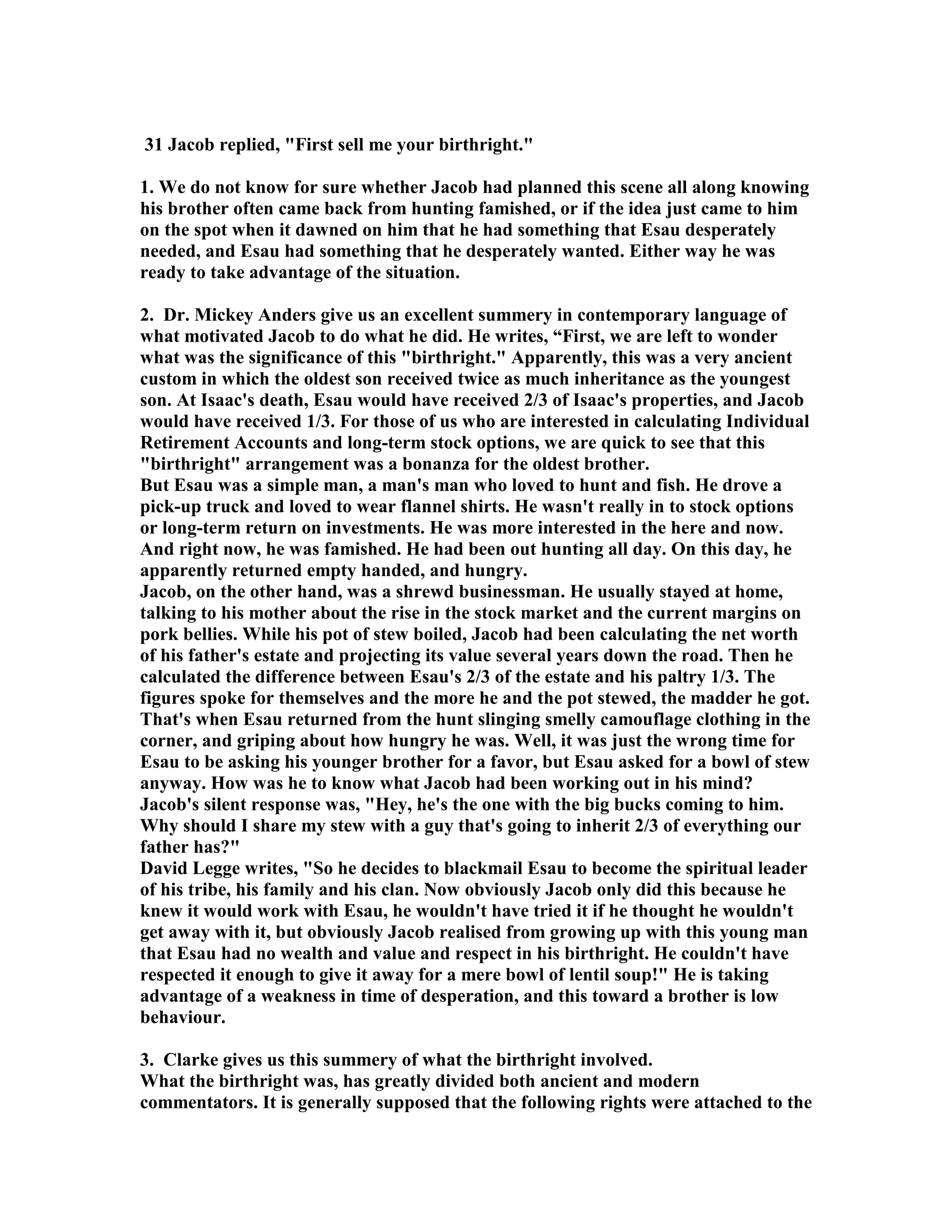 31 Jacob replied, First sell me your birthright. 
1. We do not know for sure whether Jacob had planned this scene all along knowing 
his brother often came back from hunting famished, or if the idea just came to him 
on the spot when it dawned on him that he had something that Esau desperately 
needed, and Esau had something that he desperately wanted. Either way he was 
ready to take advantage of the situation. 
2. Dr. Mickey Anders give us an excellent summery in contemporary language of 
what motivated Jacob to do what he did. He writes, “First, we are left to wonder 
what was the significance of this birthright. Apparently, this was a very ancient 
custom in which the oldest son received twice as much inheritance as the youngest 
son. At Isaac's death, Esau would have received 2/3 of Isaac's properties, and Jacob 
would have received 1/3. For those of us who are interested in calculating Individual 
Retirement Accounts and long-term stock options, we are quick to see that this 
birthright arrangement was a bonanza for the oldest brother. 
But Esau was a simple man, a man's man who loved to hunt and fish. He drove a 
pick-up truck and loved to wear flannel shirts. He wasn't really in to stock options 
or long-term return on investments. He was more interested in the here and now. 
And right now, he was famished. He had been out hunting all day. On this day, he 
apparently returned empty handed, and hungry. 
Jacob, on the other hand, was a shrewd businessman. He usually stayed at home, 
talking to his mother about the rise in the stock market and the current margins on 
pork bellies. While his pot of stew boiled, Jacob had been calculating the net worth 
of his father's estate and projecting its value several years down the road. Then he 
calculated the difference between Esau's 2/3 of the estate and his paltry 1/3. The 
figures spoke for themselves and the more he and the pot stewed, the madder he got. 
That's when Esau returned from the hunt slinging smelly camouflage clothing in the 
corner, and griping about how hungry he was. Well, it was just the wrong time for 
Esau to be asking his younger brother for a favor, but Esau asked for a bowl of stew 
anyway. How was he to know what Jacob had been working out in his mind? 
Jacob's silent response was, Hey, he's the one with the big bucks coming to him. 
Why should I share my stew with a guy that's going to inherit 2/3 of everything our 
father has? 
David Legge writes, So he decides to blackmail Esau to become the spiritual leader 
of his tribe, his family and his clan. ow obviously Jacob only did this because he 
knew it would work with Esau, he wouldn't have tried it if he thought he wouldn't 
get away with it, but obviously Jacob realised from growing up with this young man 
that Esau had no wealth and value and respect in his birthright. He couldn't have 
respected it enough to give it away for a mere bowl of lentil soup! He is taking 
advantage of a weakness in time of desperation, and this toward a brother is low 
behaviour. 
3. Clarke gives us this summery of what the birthright involved. 
What the birthright was, has greatly divided both ancient and modern 
commentators. It is generally supposed that the following rights were attached to the 
 