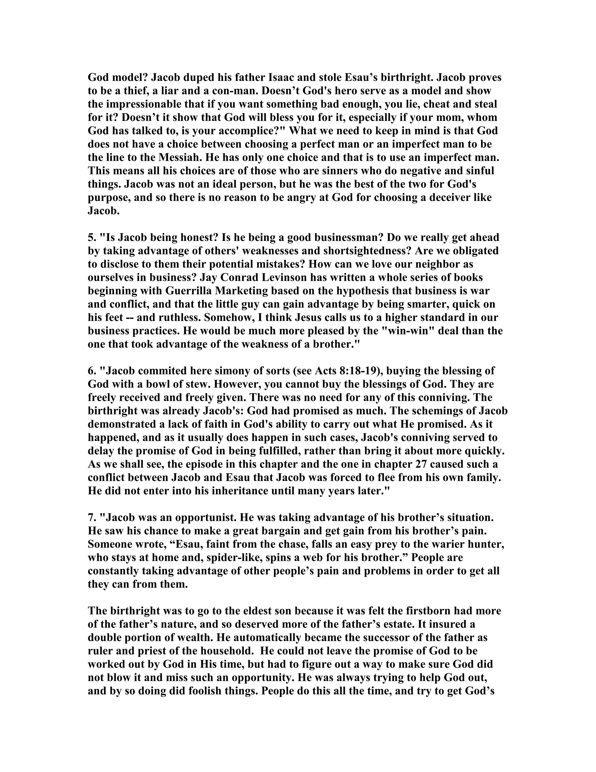 God model? Jacob duped his father Isaac and stole Esau’s birthright. Jacob proves 
to be a thief, a liar and a con-man. Doesn’t God's hero serve as a model and show 
the impressionable that if you want something bad enough, you lie, cheat and steal 
for it? Doesn’t it show that God will bless you for it, especially if your mom, whom 
God has talked to, is your accomplice? What we need to keep in mind is that God 
does not have a choice between choosing a perfect man or an imperfect man to be 
the line to the Messiah. He has only one choice and that is to use an imperfect man. 
This means all his choices are of those who are sinners who do negative and sinful 
things. Jacob was not an ideal person, but he was the best of the two for God's 
purpose, and so there is no reason to be angry at God for choosing a deceiver like 
Jacob. 
5. Is Jacob being honest? Is he being a good businessman? Do we really get ahead 
by taking advantage of others' weaknesses and shortsightedness? Are we obligated 
to disclose to them their potential mistakes? How can we love our neighbor as 
ourselves in business? Jay Conrad Levinson has written a whole series of books 
beginning with Guerrilla Marketing based on the hypothesis that business is war 
and conflict, and that the little guy can gain advantage by being smarter, quick on 
his feet -- and ruthless. Somehow, I think Jesus calls us to a higher standard in our 
business practices. He would be much more pleased by the win-win deal than the 
one that took advantage of the weakness of a brother. 
6. Jacob commited here simony of sorts (see Acts 8:18-19), buying the blessing of 
God with a bowl of stew. However, you cannot buy the blessings of God. They are 
freely received and freely given. There was no need for any of this conniving. The 
birthright was already Jacob's: God had promised as much. The schemings of Jacob 
demonstrated a lack of faith in God's ability to carry out what He promised. As it 
happened, and as it usually does happen in such cases, Jacob's conniving served to 
delay the promise of God in being fulfilled, rather than bring it about more quickly. 
As we shall see, the episode in this chapter and the one in chapter 27 caused such a 
conflict between Jacob and Esau that Jacob was forced to flee from his own family. 
He did not enter into his inheritance until many years later. 
7. Jacob was an opportunist. He was taking advantage of his brother’s situation. 
He saw his chance to make a great bargain and get gain from his brother’s pain. 
Someone wrote, “Esau, faint from the chase, falls an easy prey to the warier hunter, 
who stays at home and, spider-like, spins a web for his brother.” People are 
constantly taking advantage of other people’s pain and problems in order to get all 
they can from them. 
The birthright was to go to the eldest son because it was felt the firstborn had more 
of the father’s nature, and so deserved more of the father’s estate. It insured a 
double portion of wealth. He automatically became the successor of the father as 
ruler and priest of the household. He could not leave the promise of God to be 
worked out by God in His time, but had to figure out a way to make sure God did 
not blow it and miss such an opportunity. He was always trying to help God out, 
and by so doing did foolish things. People do this all the time, and try to get God’s 
 