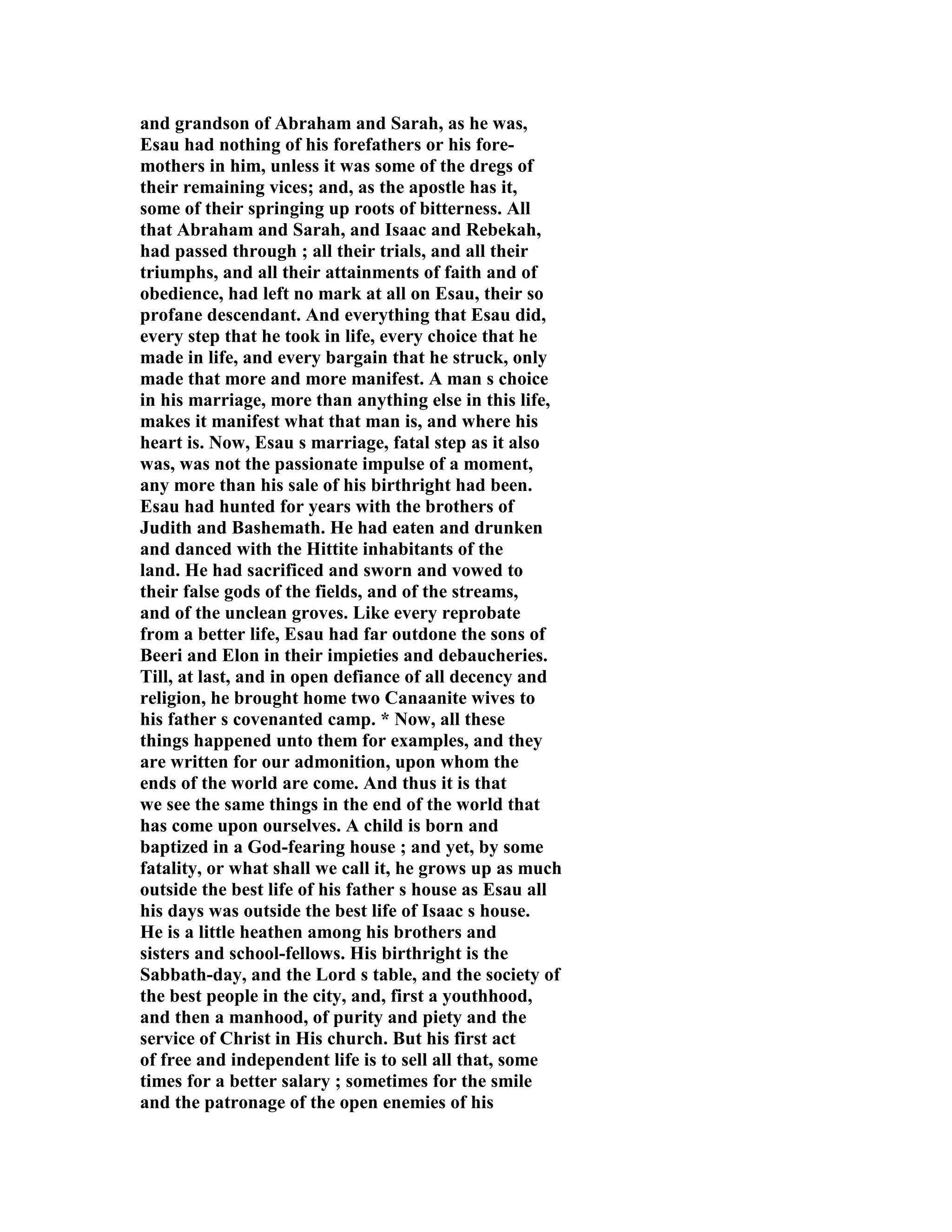 and grandson of Abraham and Sarah, as he was, 
Esau had nothing of his forefathers or his fore-mothers 
in him, unless it was some of the dregs of 
their remaining vices; and, as the apostle has it, 
some of their springing up roots of bitterness. All 
that Abraham and Sarah, and Isaac and Rebekah, 
had passed through ; all their trials, and all their 
triumphs, and all their attainments of faith and of 
obedience, had left no mark at all on Esau, their so 
profane descendant. And everything that Esau did, 
every step that he took in life, every choice that he 
made in life, and every bargain that he struck, only 
made that more and more manifest. A man s choice 
in his marriage, more than anything else in this life, 
makes it manifest what that man is, and where his 
heart is. ow, Esau s marriage, fatal step as it also 
was, was not the passionate impulse of a moment, 
any more than his sale of his birthright had been. 
Esau had hunted for years with the brothers of 
Judith and Bashemath. He had eaten and drunken 
and danced with the Hittite inhabitants of the 
land. He had sacrificed and sworn and vowed to 
their false gods of the fields, and of the streams, 
and of the unclean groves. Like every reprobate 
from a better life, Esau had far outdone the sons of 
Beeri and Elon in their impieties and debaucheries. 
Till, at last, and in open defiance of all decency and 
religion, he brought home two Canaanite wives to 
his father s covenanted camp. * ow, all these 
things happened unto them for examples, and they 
are written for our admonition, upon whom the 
ends of the world are come. And thus it is that 
we see the same things in the end of the world that 
has come upon ourselves. A child is born and 
baptized in a God-fearing house ; and yet, by some 
fatality, or what shall we call it, he grows up as much 
outside the best life of his father s house as Esau all 
his days was outside the best life of Isaac s house. 
He is a little heathen among his brothers and 
sisters and school-fellows. His birthright is the 
Sabbath-day, and the Lord s table, and the society of 
the best people in the city, and, first a youthhood, 
and then a manhood, of purity and piety and the 
service of Christ in His church. But his first act 
of free and independent life is to sell all that, some 
times for a better salary ; sometimes for the smile 
and the patronage of the open enemies of his 
 
