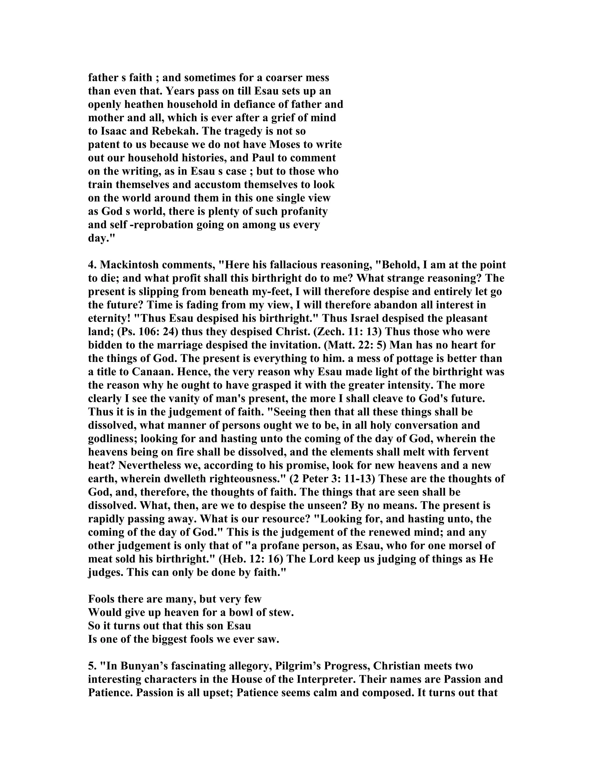 father s faith ; and sometimes for a coarser mess 
than even that. Years pass on till Esau sets up an 
openly heathen household in defiance of father and 
mother and all, which is ever after a grief of mind 
to Isaac and Rebekah. The tragedy is not so 
patent to us because we do not have Moses to write 
out our household histories, and Paul to comment 
on the writing, as in Esau s case ; but to those who 
train themselves and accustom themselves to look 
on the world around them in this one single view 
as God s world, there is plenty of such profanity 
and self -reprobation going on among us every 
day. 
4. Mackintosh comments, Here his fallacious reasoning, Behold, I am at the point 
to die; and what profit shall this birthright do to me? What strange reasoning? The 
present is slipping from beneath my-feet, I will therefore despise and entirely let go 
the future? Time is fading from my view, I will therefore abandon all interest in 
eternity! Thus Esau despised his birthright. Thus Israel despised the pleasant 
land; (Ps. 106: 24) thus they despised Christ. (Zech. 11: 13) Thus those who were 
bidden to the marriage despised the invitation. (Matt. 22: 5) Man has no heart for 
the things of God. The present is everything to him. a mess of pottage is better than 
a title to Canaan. Hence, the very reason why Esau made light of the birthright was 
the reason why he ought to have grasped it with the greater intensity. The more 
clearly I see the vanity of man's present, the more I shall cleave to God's future. 
Thus it is in the judgement of faith. Seeing then that all these things shall be 
dissolved, what manner of persons ought we to be, in all holy conversation and 
godliness; looking for and hasting unto the coming of the day of God, wherein the 
heavens being on fire shall be dissolved, and the elements shall melt with fervent 
heat? evertheless we, according to his promise, look for new heavens and a new 
earth, wherein dwelleth righteousness. (2 Peter 3: 11-13) These are the thoughts of 
God, and, therefore, the thoughts of faith. The things that are seen shall be 
dissolved. What, then, are we to despise the unseen? By no means. The present is 
rapidly passing away. What is our resource? Looking for, and hasting unto, the 
coming of the day of God. This is the judgement of the renewed mind; and any 
other judgement is only that of a profane person, as Esau, who for one morsel of 
meat sold his birthright. (Heb. 12: 16) The Lord keep us judging of things as He 
judges. This can only be done by faith. 
Fools there are many, but very few 
Would give up heaven for a bowl of stew. 
So it turns out that this son Esau 
Is one of the biggest fools we ever saw. 
5. In Bunyan’s fascinating allegory, Pilgrim’s Progress, Christian meets two 
interesting characters in the House of the Interpreter. Their names are Passion and 
Patience. Passion is all upset; Patience seems calm and composed. It turns out that 
 