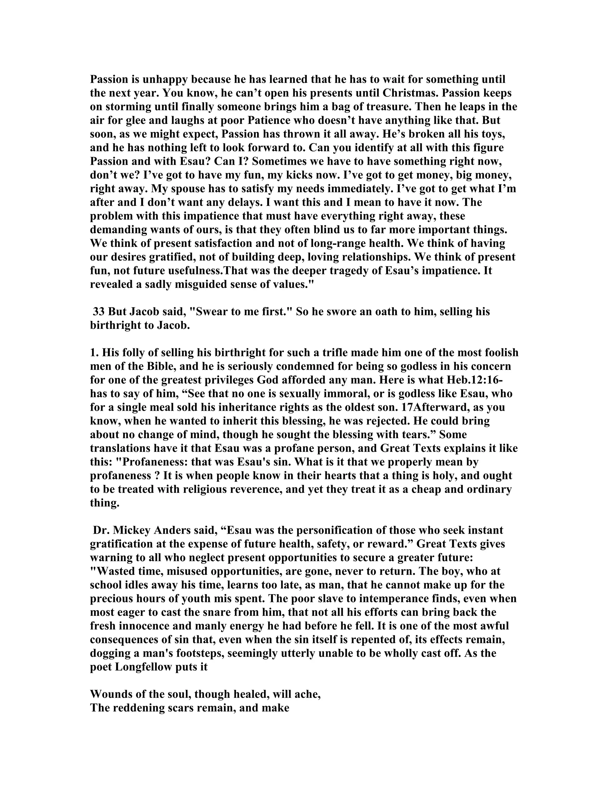 Passion is unhappy because he has learned that he has to wait for something until 
the next year. You know, he can’t open his presents until Christmas. Passion keeps 
on storming until finally someone brings him a bag of treasure. Then he leaps in the 
air for glee and laughs at poor Patience who doesn’t have anything like that. But 
soon, as we might expect, Passion has thrown it all away. He’s broken all his toys, 
and he has nothing left to look forward to. Can you identify at all with this figure 
Passion and with Esau? Can I? Sometimes we have to have something right now, 
don’t we? I’ve got to have my fun, my kicks now. I’ve got to get money, big money, 
right away. My spouse has to satisfy my needs immediately. I’ve got to get what I’m 
after and I don’t want any delays. I want this and I mean to have it now. The 
problem with this impatience that must have everything right away, these 
demanding wants of ours, is that they often blind us to far more important things. 
We think of present satisfaction and not of long-range health. We think of having 
our desires gratified, not of building deep, loving relationships. We think of present 
fun, not future usefulness.That was the deeper tragedy of Esau’s impatience. It 
revealed a sadly misguided sense of values. 
33 But Jacob said, Swear to me first. So he swore an oath to him, selling his 
birthright to Jacob. 
1. His folly of selling his birthright for such a trifle made him one of the most foolish 
men of the Bible, and he is seriously condemned for being so godless in his concern 
for one of the greatest privileges God afforded any man. Here is what Heb.12:16- 
has to say of him, “See that no one is sexually immoral, or is godless like Esau, who 
for a single meal sold his inheritance rights as the oldest son. 17Afterward, as you 
know, when he wanted to inherit this blessing, he was rejected. He could bring 
about no change of mind, though he sought the blessing with tears.” Some 
translations have it that Esau was a profane person, and Great Texts explains it like 
this: Profaneness: that was Esau's sin. What is it that we properly mean by 
profaneness ? It is when people know in their hearts that a thing is holy, and ought 
to be treated with religious reverence, and yet they treat it as a cheap and ordinary 
thing. 
Dr. Mickey Anders said, “Esau was the personification of those who seek instant 
gratification at the expense of future health, safety, or reward.” Great Texts gives 
warning to all who neglect present opportunities to secure a greater future: 
Wasted time, misused opportunities, are gone, never to return. The boy, who at 
school idles away his time, learns too late, as man, that he cannot make up for the 
precious hours of youth mis spent. The poor slave to intemperance finds, even when 
most eager to cast the snare from him, that not all his efforts can bring back the 
fresh innocence and manly energy he had before he fell. It is one of the most awful 
consequences of sin that, even when the sin itself is repented of, its effects remain, 
dogging a man's footsteps, seemingly utterly unable to be wholly cast off. As the 
poet Longfellow puts it 
Wounds of the soul, though healed, will ache, 
The reddening scars remain, and make 
 