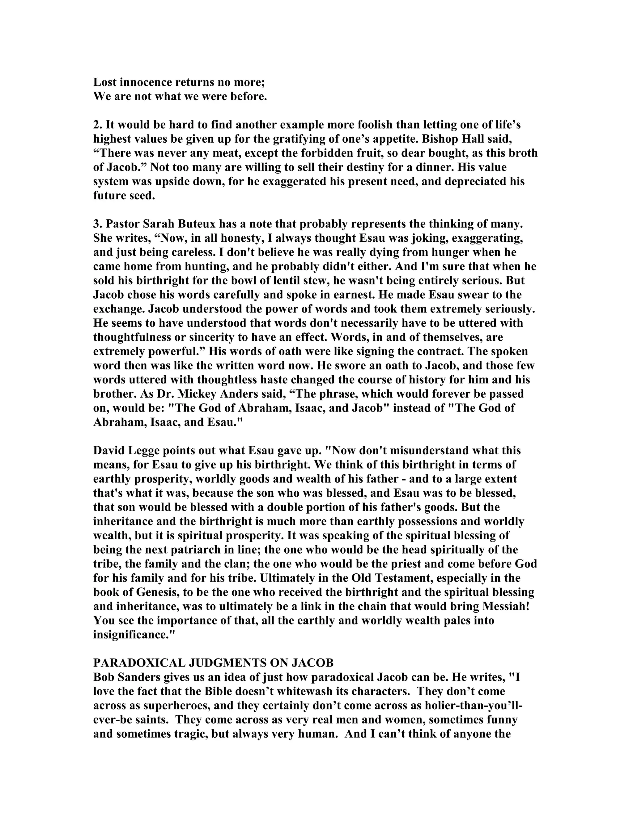 Lost innocence returns no more; 
We are not what we were before. 
2. It would be hard to find another example more foolish than letting one of life’s 
highest values be given up for the gratifying of one’s appetite. Bishop Hall said, 
“There was never any meat, except the forbidden fruit, so dear bought, as this broth 
of Jacob.” ot too many are willing to sell their destiny for a dinner. His value 
system was upside down, for he exaggerated his present need, and depreciated his 
future seed. 
3. Pastor Sarah Buteux has a note that probably represents the thinking of many. 
She writes, “ow, in all honesty, I always thought Esau was joking, exaggerating, 
and just being careless. I don't believe he was really dying from hunger when he 
came home from hunting, and he probably didn't either. And I'm sure that when he 
sold his birthright for the bowl of lentil stew, he wasn't being entirely serious. But 
Jacob chose his words carefully and spoke in earnest. He made Esau swear to the 
exchange. Jacob understood the power of words and took them extremely seriously. 
He seems to have understood that words don't necessarily have to be uttered with 
thoughtfulness or sincerity to have an effect. Words, in and of themselves, are 
extremely powerful.” His words of oath were like signing the contract. The spoken 
word then was like the written word now. He swore an oath to Jacob, and those few 
words uttered with thoughtless haste changed the course of history for him and his 
brother. As Dr. Mickey Anders said, “The phrase, which would forever be passed 
on, would be: The God of Abraham, Isaac, and Jacob instead of The God of 
Abraham, Isaac, and Esau. 
David Legge points out what Esau gave up. ow don't misunderstand what this 
means, for Esau to give up his birthright. We think of this birthright in terms of 
earthly prosperity, worldly goods and wealth of his father - and to a large extent 
that's what it was, because the son who was blessed, and Esau was to be blessed, 
that son would be blessed with a double portion of his father's goods. But the 
inheritance and the birthright is much more than earthly possessions and worldly 
wealth, but it is spiritual prosperity. It was speaking of the spiritual blessing of 
being the next patriarch in line; the one who would be the head spiritually of the 
tribe, the family and the clan; the one who would be the priest and come before God 
for his family and for his tribe. Ultimately in the Old Testament, especially in the 
book of Genesis, to be the one who received the birthright and the spiritual blessing 
and inheritance, was to ultimately be a link in the chain that would bring Messiah! 
You see the importance of that, all the earthly and worldly wealth pales into 
insignificance. 
PARADOXICAL JUDGMETS O JACOB 
Bob Sanders gives us an idea of just how paradoxical Jacob can be. He writes, I 
love the fact that the Bible doesn’t whitewash its characters. They don’t come 
across as superheroes, and they certainly don’t come across as holier-than-you’ll-ever- 
be saints. They come across as very real men and women, sometimes funny 
and sometimes tragic, but always very human. And I can’t think of anyone the 
 