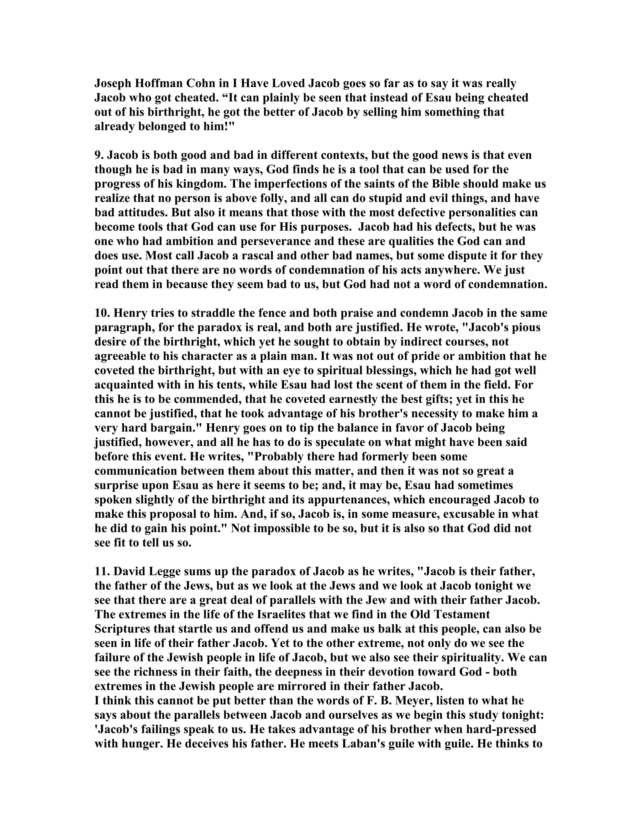 Joseph Hoffman Cohn in I Have Loved Jacob goes so far as to say it was really 
Jacob who got cheated. “It can plainly be seen that instead of Esau being cheated 
out of his birthright, he got the better of Jacob by selling him something that 
already belonged to him! 
9. Jacob is both good and bad in different contexts, but the good news is that even 
though he is bad in many ways, God finds he is a tool that can be used for the 
progress of his kingdom. The imperfections of the saints of the Bible should make us 
realize that no person is above folly, and all can do stupid and evil things, and have 
bad attitudes. But also it means that those with the most defective personalities can 
become tools that God can use for His purposes. Jacob had his defects, but he was 
one who had ambition and perseverance and these are qualities the God can and 
does use. Most call Jacob a rascal and other bad names, but some dispute it for they 
point out that there are no words of condemnation of his acts anywhere. We just 
read them in because they seem bad to us, but God had not a word of condemnation. 
10. Henry tries to straddle the fence and both praise and condemn Jacob in the same 
paragraph, for the paradox is real, and both are justified. He wrote, Jacob's pious 
desire of the birthright, which yet he sought to obtain by indirect courses, not 
agreeable to his character as a plain man. It was not out of pride or ambition that he 
coveted the birthright, but with an eye to spiritual blessings, which he had got well 
acquainted with in his tents, while Esau had lost the scent of them in the field. For 
this he is to be commended, that he coveted earnestly the best gifts; yet in this he 
cannot be justified, that he took advantage of his brother's necessity to make him a 
very hard bargain. Henry goes on to tip the balance in favor of Jacob being 
justified, however, and all he has to do is speculate on what might have been said 
before this event. He writes, Probably there had formerly been some 
communication between them about this matter, and then it was not so great a 
surprise upon Esau as here it seems to be; and, it may be, Esau had sometimes 
spoken slightly of the birthright and its appurtenances, which encouraged Jacob to 
make this proposal to him. And, if so, Jacob is, in some measure, excusable in what 
he did to gain his point. ot impossible to be so, but it is also so that God did not 
see fit to tell us so. 
11. David Legge sums up the paradox of Jacob as he writes, Jacob is their father, 
the father of the Jews, but as we look at the Jews and we look at Jacob tonight we 
see that there are a great deal of parallels with the Jew and with their father Jacob. 
The extremes in the life of the Israelites that we find in the Old Testament 
Scriptures that startle us and offend us and make us balk at this people, can also be 
seen in life of their father Jacob. Yet to the other extreme, not only do we see the 
failure of the Jewish people in life of Jacob, but we also see their spirituality. We can 
see the richness in their faith, the deepness in their devotion toward God - both 
extremes in the Jewish people are mirrored in their father Jacob. 
I think this cannot be put better than the words of F. B. Meyer, listen to what he 
says about the parallels between Jacob and ourselves as we begin this study tonight: 
'Jacob's failings speak to us. He takes advantage of his brother when hard-pressed 
with hunger. He deceives his father. He meets Laban's guile with guile. He thinks to 
 