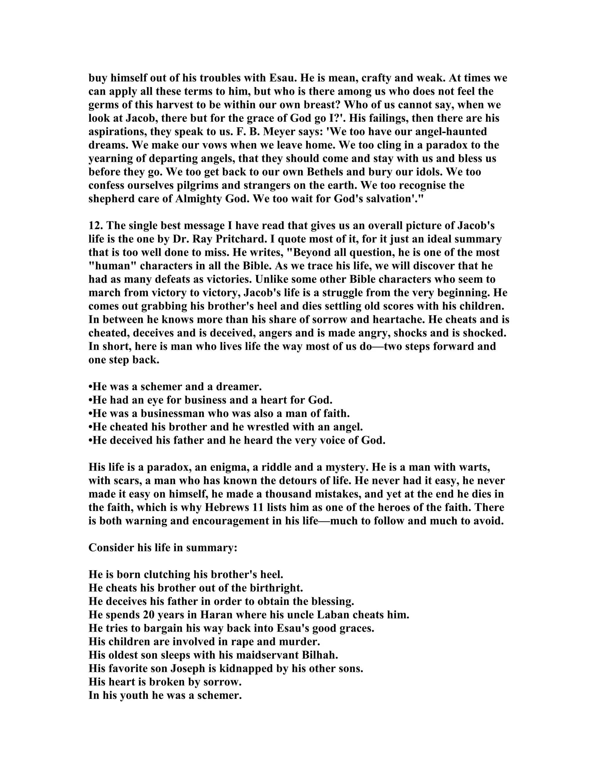 buy himself out of his troubles with Esau. He is mean, crafty and weak. At times we 
can apply all these terms to him, but who is there among us who does not feel the 
germs of this harvest to be within our own breast? Who of us cannot say, when we 
look at Jacob, there but for the grace of God go I?'. His failings, then there are his 
aspirations, they speak to us. F. B. Meyer says: 'We too have our angel-haunted 
dreams. We make our vows when we leave home. We too cling in a paradox to the 
yearning of departing angels, that they should come and stay with us and bless us 
before they go. We too get back to our own Bethels and bury our idols. We too 
confess ourselves pilgrims and strangers on the earth. We too recognise the 
shepherd care of Almighty God. We too wait for God's salvation'. 
12. The single best message I have read that gives us an overall picture of Jacob's 
life is the one by Dr. Ray Pritchard. I quote most of it, for it just an ideal summary 
that is too well done to miss. He writes, Beyond all question, he is one of the most 
human characters in all the Bible. As we trace his life, we will discover that he 
had as many defeats as victories. Unlike some other Bible characters who seem to 
march from victory to victory, Jacob's life is a struggle from the very beginning. He 
comes out grabbing his brother's heel and dies settling old scores with his children. 
In between he knows more than his share of sorrow and heartache. He cheats and is 
cheated, deceives and is deceived, angers and is made angry, shocks and is shocked. 
In short, here is man who lives life the way most of us do—two steps forward and 
one step back. 
•He was a schemer and a dreamer. 
•He had an eye for business and a heart for God. 
•He was a businessman who was also a man of faith. 
•He cheated his brother and he wrestled with an angel. 
•He deceived his father and he heard the very voice of God. 
His life is a paradox, an enigma, a riddle and a mystery. He is a man with warts, 
with scars, a man who has known the detours of life. He never had it easy, he never 
made it easy on himself, he made a thousand mistakes, and yet at the end he dies in 
the faith, which is why Hebrews 11 lists him as one of the heroes of the faith. There 
is both warning and encouragement in his life—much to follow and much to avoid. 
Consider his life in summary: 
He is born clutching his brother's heel. 
He cheats his brother out of the birthright. 
He deceives his father in order to obtain the blessing. 
He spends 20 years in Haran where his uncle Laban cheats him. 
He tries to bargain his way back into Esau's good graces. 
His children are involved in rape and murder. 
His oldest son sleeps with his maidservant Bilhah. 
His favorite son Joseph is kidnapped by his other sons. 
His heart is broken by sorrow. 
In his youth he was a schemer. 
 