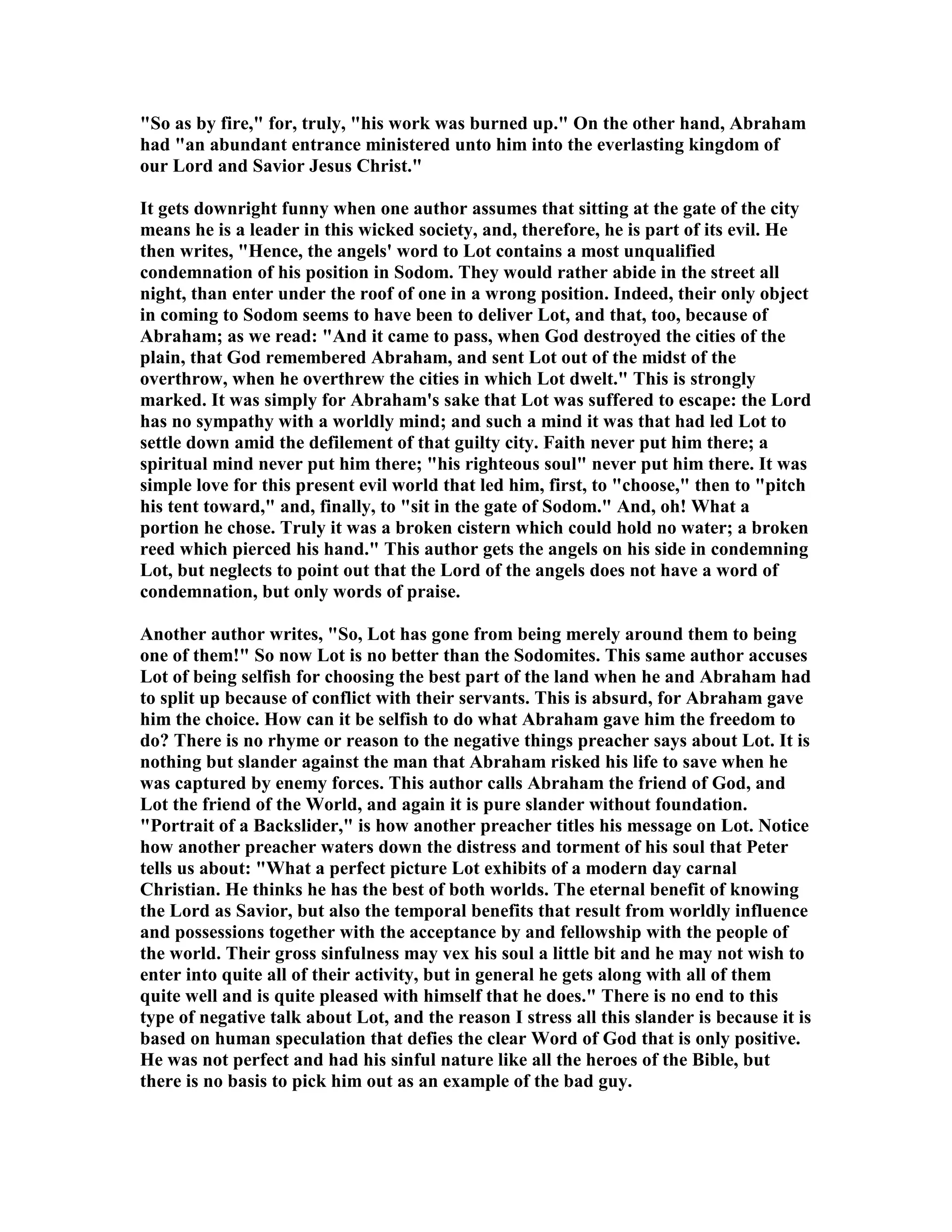 So as by fire, for, truly, his work was burned up. On the other hand, Abraham 
had an abundant entrance ministered unto him into the everlasting kingdom of 
our Lord and Savior Jesus Christ. 
It gets downright funny when one author assumes that sitting at the gate of the city 
means he is a leader in this wicked society, and, therefore, he is part of its evil. He 
then writes, Hence, the angels' word to Lot contains a most unqualified 
condemnation of his position in Sodom. They would rather abide in the street all 
night, than enter under the roof of one in a wrong position. Indeed, their only object 
in coming to Sodom seems to have been to deliver Lot, and that, too, because of 
Abraham; as we read: And it came to pass, when God destroyed the cities of the 
plain, that God remembered Abraham, and sent Lot out of the midst of the 
overthrow, when he overthrew the cities in which Lot dwelt. This is strongly 
marked. It was simply for Abraham's sake that Lot was suffered to escape: the Lord 
has no sympathy with a worldly mind; and such a mind it was that had led Lot to 
settle down amid the defilement of that guilty city. Faith never put him there; a 
spiritual mind never put him there; his righteous soul never put him there. It was 
simple love for this present evil world that led him, first, to choose, then to pitch 
his tent toward, and, finally, to sit in the gate of Sodom. And, oh! What a 
portion he chose. Truly it was a broken cistern which could hold no water; a broken 
reed which pierced his hand. This author gets the angels on his side in condemning 
Lot, but neglects to point out that the Lord of the angels does not have a word of 
condemnation, but only words of praise. 
Another author writes, So, Lot has gone from being merely around them to being 
one of them! So now Lot is no better than the Sodomites. This same author accuses 
Lot of being selfish for choosing the best part of the land when he and Abraham had 
to split up because of conflict with their servants. This is absurd, for Abraham gave 
him the choice. How can it be selfish to do what Abraham gave him the freedom to 
do? There is no rhyme or reason to the negative things preacher says about Lot. It is 
nothing but slander against the man that Abraham risked his life to save when he 
was captured by enemy forces. This author calls Abraham the friend of God, and 
Lot the friend of the World, and again it is pure slander without foundation. 
Portrait of a Backslider, is how another preacher titles his message on Lot. otice 
how another preacher waters down the distress and torment of his soul that Peter 
tells us about: What a perfect picture Lot exhibits of a modern day carnal 
Christian. He thinks he has the best of both worlds. The eternal benefit of knowing 
the Lord as Savior, but also the temporal benefits that result from worldly influence 
and possessions together with the acceptance by and fellowship with the people of 
the world. Their gross sinfulness may vex his soul a little bit and he may not wish to 
enter into quite all of their activity, but in general he gets along with all of them 
quite well and is quite pleased with himself that he does. There is no end to this 
type of negative talk about Lot, and the reason I stress all this slander is because it is 
based on human speculation that defies the clear Word of God that is only positive. 
He was not perfect and had his sinful nature like all the heroes of the Bible, but 
there is no basis to pick him out as an example of the bad guy. 
 