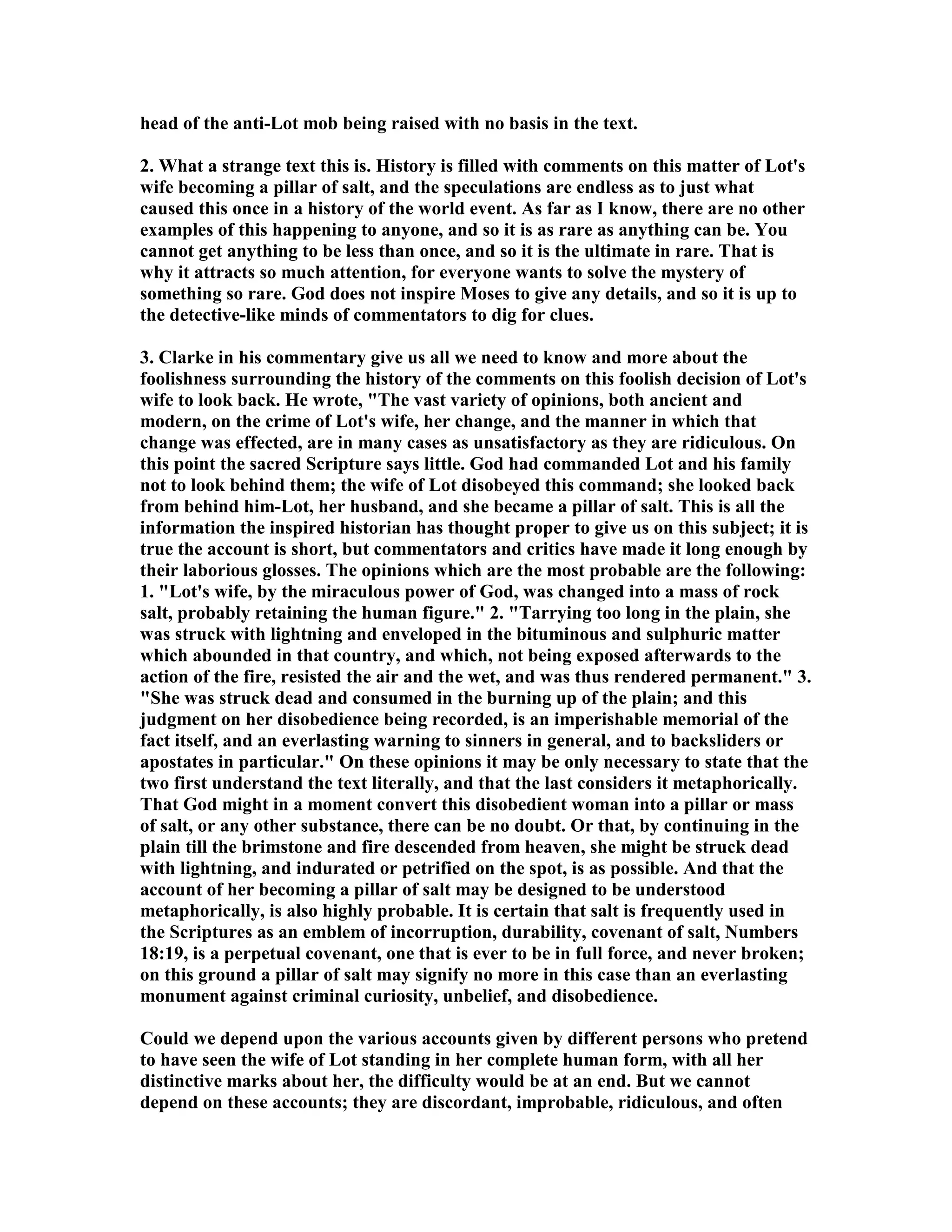 head of the anti-Lot mob being raised with no basis in the text. 
2. What a strange text this is. History is filled with comments on this matter of Lot's 
wife becoming a pillar of salt, and the speculations are endless as to just what 
caused this once in a history of the world event. As far as I know, there are no other 
examples of this happening to anyone, and so it is as rare as anything can be. You 
cannot get anything to be less than once, and so it is the ultimate in rare. That is 
why it attracts so much attention, for everyone wants to solve the mystery of 
something so rare. God does not inspire Moses to give any details, and so it is up to 
the detective-like minds of commentators to dig for clues. 
3. Clarke in his commentary give us all we need to know and more about the 
foolishness surrounding the history of the comments on this foolish decision of Lot's 
wife to look back. He wrote, The vast variety of opinions, both ancient and 
modern, on the crime of Lot's wife, her change, and the manner in which that 
change was effected, are in many cases as unsatisfactory as they are ridiculous. On 
this point the sacred Scripture says little. God had commanded Lot and his family 
not to look behind them; the wife of Lot disobeyed this command; she looked back 
from behind him-Lot, her husband, and she became a pillar of salt. This is all the 
information the inspired historian has thought proper to give us on this subject; it is 
true the account is short, but commentators and critics have made it long enough by 
their laborious glosses. The opinions which are the most probable are the following: 
1. Lot's wife, by the miraculous power of God, was changed into a mass of rock 
salt, probably retaining the human figure. 2. Tarrying too long in the plain, she 
was struck with lightning and enveloped in the bituminous and sulphuric matter 
which abounded in that country, and which, not being exposed afterwards to the 
action of the fire, resisted the air and the wet, and was thus rendered permanent. 3. 
She was struck dead and consumed in the burning up of the plain; and this 
judgment on her disobedience being recorded, is an imperishable memorial of the 
fact itself, and an everlasting warning to sinners in general, and to backsliders or 
apostates in particular. On these opinions it may be only necessary to state that the 
two first understand the text literally, and that the last considers it metaphorically. 
That God might in a moment convert this disobedient woman into a pillar or mass 
of salt, or any other substance, there can be no doubt. Or that, by continuing in the 
plain till the brimstone and fire descended from heaven, she might be struck dead 
with lightning, and indurated or petrified on the spot, is as possible. And that the 
account of her becoming a pillar of salt may be designed to be understood 
metaphorically, is also highly probable. It is certain that salt is frequently used in 
the Scriptures as an emblem of incorruption, durability, covenant of salt, umbers 
18:19, is a perpetual covenant, one that is ever to be in full force, and never broken; 
on this ground a pillar of salt may signify no more in this case than an everlasting 
monument against criminal curiosity, unbelief, and disobedience. 
Could we depend upon the various accounts given by different persons who pretend 
to have seen the wife of Lot standing in her complete human form, with all her 
distinctive marks about her, the difficulty would be at an end. But we cannot 
depend on these accounts; they are discordant, improbable, ridiculous, and often 
 
