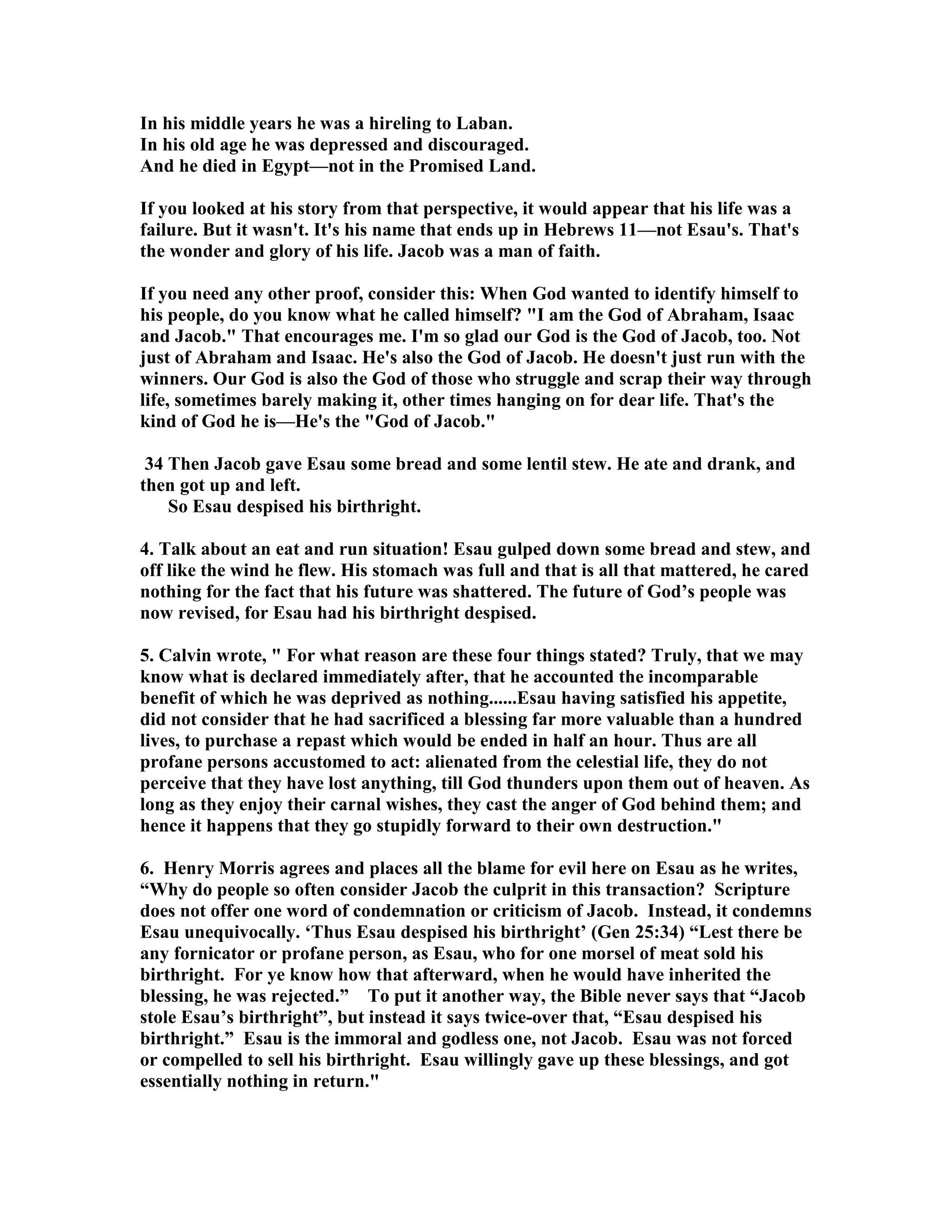 In his middle years he was a hireling to Laban. 
In his old age he was depressed and discouraged. 
And he died in Egypt—not in the Promised Land. 
If you looked at his story from that perspective, it would appear that his life was a 
failure. But it wasn't. It's his name that ends up in Hebrews 11—not Esau's. That's 
the wonder and glory of his life. Jacob was a man of faith. 
If you need any other proof, consider this: When God wanted to identify himself to 
his people, do you know what he called himself? I am the God of Abraham, Isaac 
and Jacob. That encourages me. I'm so glad our God is the God of Jacob, too. ot 
just of Abraham and Isaac. He's also the God of Jacob. He doesn't just run with the 
winners. Our God is also the God of those who struggle and scrap their way through 
life, sometimes barely making it, other times hanging on for dear life. That's the 
kind of God he is—He's the God of Jacob. 
34 Then Jacob gave Esau some bread and some lentil stew. He ate and drank, and 
then got up and left. 
So Esau despised his birthright. 
4. Talk about an eat and run situation! Esau gulped down some bread and stew, and 
off like the wind he flew. His stomach was full and that is all that mattered, he cared 
nothing for the fact that his future was shattered. The future of God’s people was 
now revised, for Esau had his birthright despised. 
5. Calvin wrote,  For what reason are these four things stated? Truly, that we may 
know what is declared immediately after, that he accounted the incomparable 
benefit of which he was deprived as nothing......Esau having satisfied his appetite, 
did not consider that he had sacrificed a blessing far more valuable than a hundred 
lives, to purchase a repast which would be ended in half an hour. Thus are all 
profane persons accustomed to act: alienated from the celestial life, they do not 
perceive that they have lost anything, till God thunders upon them out of heaven. As 
long as they enjoy their carnal wishes, they cast the anger of God behind them; and 
hence it happens that they go stupidly forward to their own destruction. 
6. Henry Morris agrees and places all the blame for evil here on Esau as he writes, 
“Why do people so often consider Jacob the culprit in this transaction? Scripture 
does not offer one word of condemnation or criticism of Jacob. Instead, it condemns 
Esau unequivocally. ‘Thus Esau despised his birthright’ (Gen 25:34) “Lest there be 
any fornicator or profane person, as Esau, who for one morsel of meat sold his 
birthright. For ye know how that afterward, when he would have inherited the 
blessing, he was rejected.” To put it another way, the Bible never says that “Jacob 
stole Esau’s birthright”, but instead it says twice-over that, “Esau despised his 
birthright.” Esau is the immoral and godless one, not Jacob. Esau was not forced 
or compelled to sell his birthright. Esau willingly gave up these blessings, and got 
essentially nothing in return. 
 