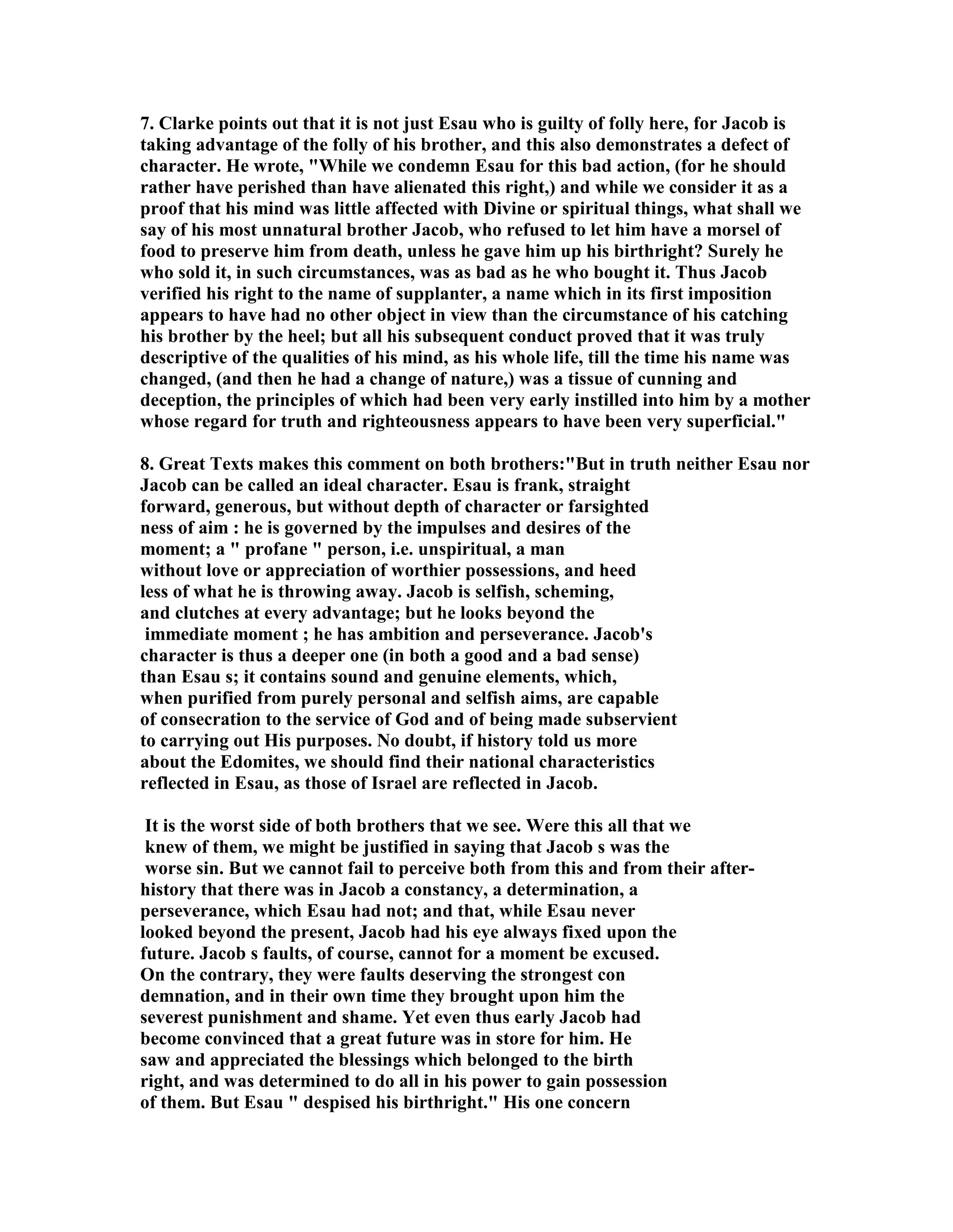 7. Clarke points out that it is not just Esau who is guilty of folly here, for Jacob is 
taking advantage of the folly of his brother, and this also demonstrates a defect of 
character. He wrote, While we condemn Esau for this bad action, (for he should 
rather have perished than have alienated this right,) and while we consider it as a 
proof that his mind was little affected with Divine or spiritual things, what shall we 
say of his most unnatural brother Jacob, who refused to let him have a morsel of 
food to preserve him from death, unless he gave him up his birthright? Surely he 
who sold it, in such circumstances, was as bad as he who bought it. Thus Jacob 
verified his right to the name of supplanter, a name which in its first imposition 
appears to have had no other object in view than the circumstance of his catching 
his brother by the heel; but all his subsequent conduct proved that it was truly 
descriptive of the qualities of his mind, as his whole life, till the time his name was 
changed, (and then he had a change of nature,) was a tissue of cunning and 
deception, the principles of which had been very early instilled into him by a mother 
whose regard for truth and righteousness appears to have been very superficial. 
8. Great Texts makes this comment on both brothers:But in truth neither Esau nor 
Jacob can be called an ideal character. Esau is frank, straight 
forward, generous, but without depth of character or farsighted 
ness of aim : he is governed by the impulses and desires of the 
moment; a  profane  person, i.e. unspiritual, a man 
without love or appreciation of worthier possessions, and heed 
less of what he is throwing away. Jacob is selfish, scheming, 
and clutches at every advantage; but he looks beyond the 
immediate moment ; he has ambition and perseverance. Jacob's 
character is thus a deeper one (in both a good and a bad sense) 
than Esau s; it contains sound and genuine elements, which, 
when purified from purely personal and selfish aims, are capable 
of consecration to the service of God and of being made subservient 
to carrying out His purposes. o doubt, if history told us more 
about the Edomites, we should find their national characteristics 
reflected in Esau, as those of Israel are reflected in Jacob. 
It is the worst side of both brothers that we see. Were this all that we 
knew of them, we might be justified in saying that Jacob s was the 
worse sin. But we cannot fail to perceive both from this and from their after-history 
that there was in Jacob a constancy, a determination, a 
perseverance, which Esau had not; and that, while Esau never 
looked beyond the present, Jacob had his eye always fixed upon the 
future. Jacob s faults, of course, cannot for a moment be excused. 
On the contrary, they were faults deserving the strongest con 
demnation, and in their own time they brought upon him the 
severest punishment and shame. Yet even thus early Jacob had 
become convinced that a great future was in store for him. He 
saw and appreciated the blessings which belonged to the birth 
right, and was determined to do all in his power to gain possession 
of them. But Esau  despised his birthright. His one concern 
 