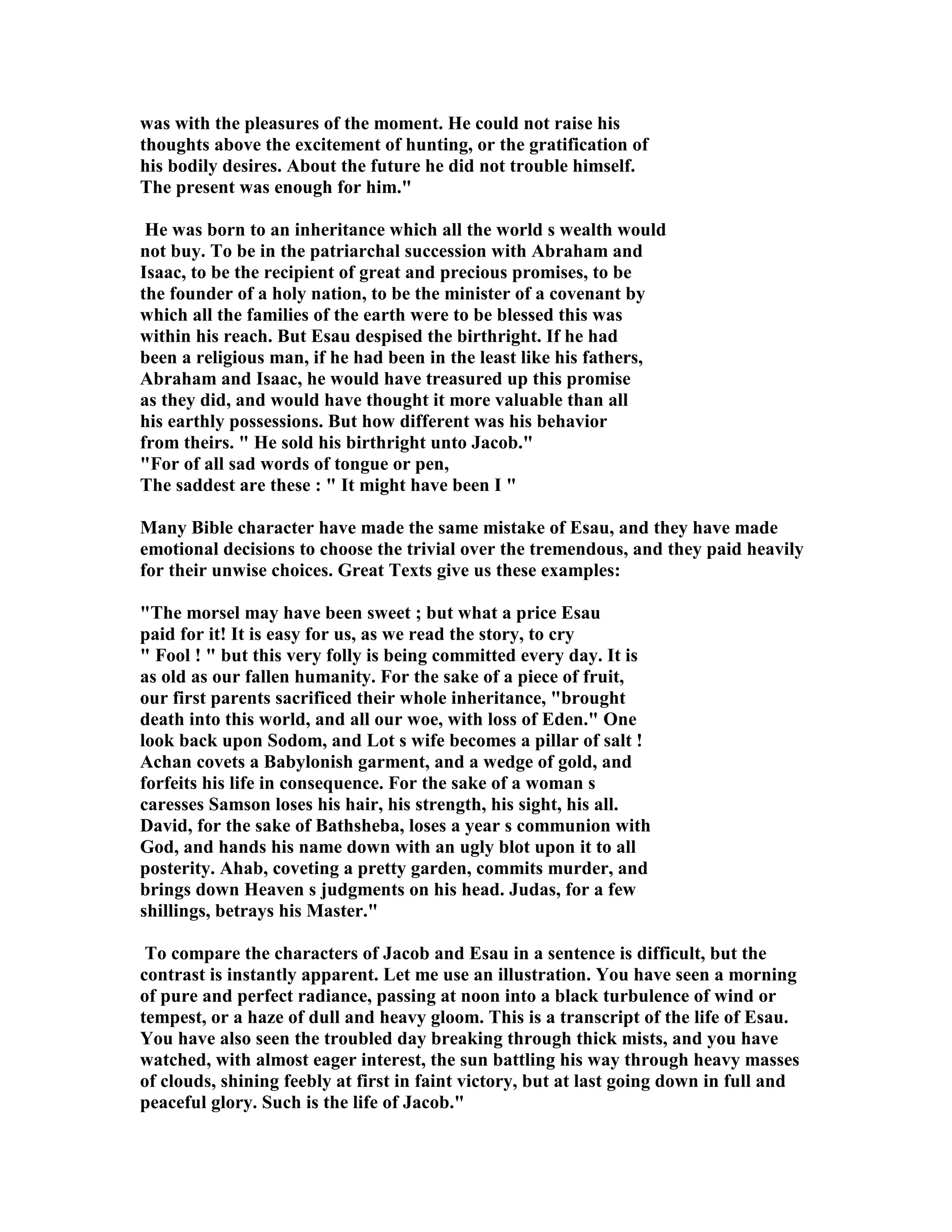 was with the pleasures of the moment. He could not raise his 
thoughts above the excitement of hunting, or the gratification of 
his bodily desires. About the future he did not trouble himself. 
The present was enough for him. 
He was born to an inheritance which all the world s wealth would 
not buy. To be in the patriarchal succession with Abraham and 
Isaac, to be the recipient of great and precious promises, to be 
the founder of a holy nation, to be the minister of a covenant by 
which all the families of the earth were to be blessed this was 
within his reach. But Esau despised the birthright. If he had 
been a religious man, if he had been in the least like his fathers, 
Abraham and Isaac, he would have treasured up this promise 
as they did, and would have thought it more valuable than all 
his earthly possessions. But how different was his behavior 
from theirs.  He sold his birthright unto Jacob. 
For of all sad words of tongue or pen, 
The saddest are these :  It might have been I  
Many Bible character have made the same mistake of Esau, and they have made 
emotional decisions to choose the trivial over the tremendous, and they paid heavily 
for their unwise choices. Great Texts give us these examples: 
The morsel may have been sweet ; but what a price Esau 
paid for it! It is easy for us, as we read the story, to cry 
 Fool !  but this very folly is being committed every day. It is 
as old as our fallen humanity. For the sake of a piece of fruit, 
our first parents sacrificed their whole inheritance, brought 
death into this world, and all our woe, with loss of Eden. One 
look back upon Sodom, and Lot s wife becomes a pillar of salt ! 
Achan covets a Babylonish garment, and a wedge of gold, and 
forfeits his life in consequence. For the sake of a woman s 
caresses Samson loses his hair, his strength, his sight, his all. 
David, for the sake of Bathsheba, loses a year s communion with 
God, and hands his name down with an ugly blot upon it to all 
posterity. Ahab, coveting a pretty garden, commits murder, and 
brings down Heaven s judgments on his head. Judas, for a few 
shillings, betrays his Master. 
To compare the characters of Jacob and Esau in a sentence is difficult, but the 
contrast is instantly apparent. Let me use an illustration. You have seen a morning 
of pure and perfect radiance, passing at noon into a black turbulence of wind or 
tempest, or a haze of dull and heavy gloom. This is a transcript of the life of Esau. 
You have also seen the troubled day breaking through thick mists, and you have 
watched, with almost eager interest, the sun battling his way through heavy masses 
of clouds, shining feebly at first in faint victory, but at last going down in full and 
peaceful glory. Such is the life of Jacob. 
 