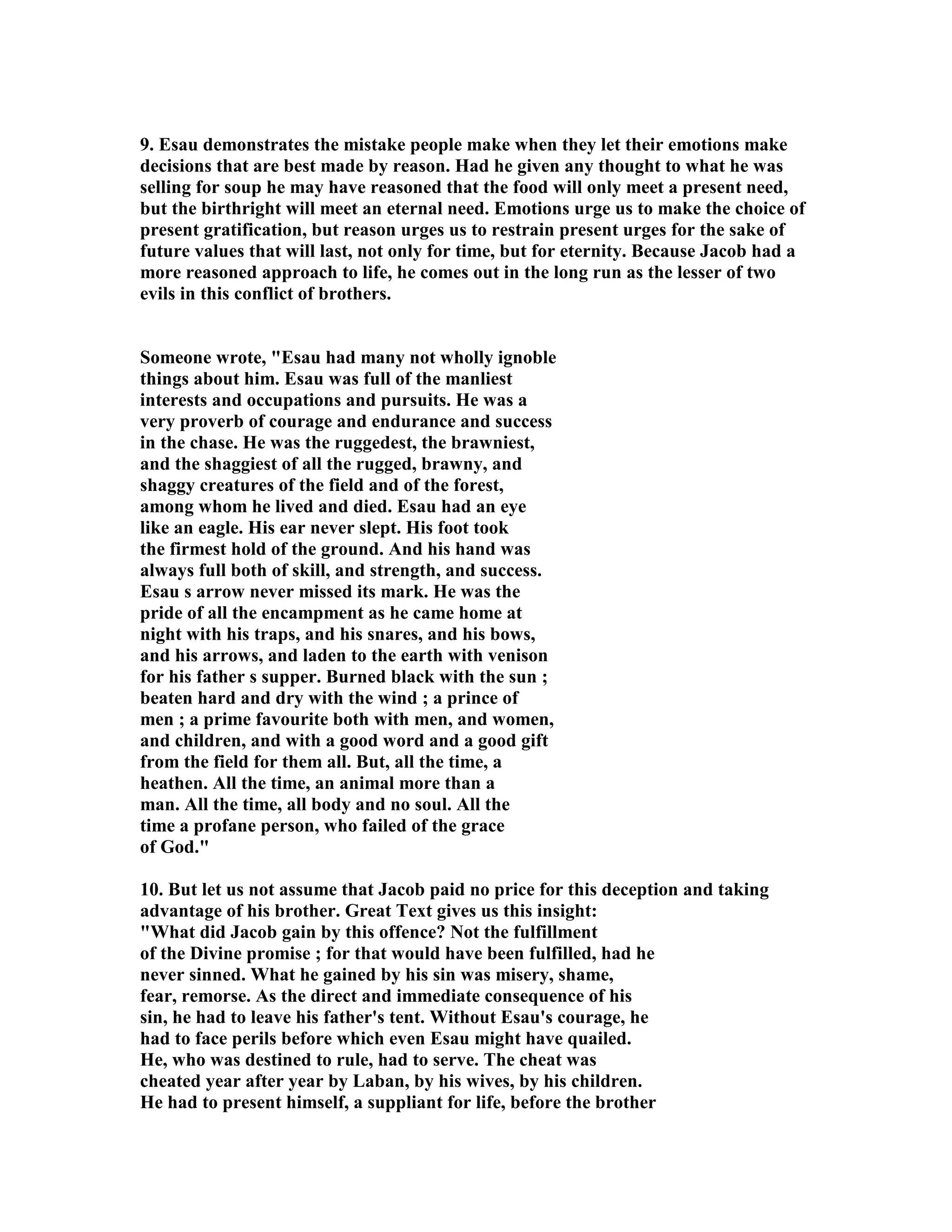 9. Esau demonstrates the mistake people make when they let their emotions make 
decisions that are best made by reason. Had he given any thought to what he was 
selling for soup he may have reasoned that the food will only meet a present need, 
but the birthright will meet an eternal need. Emotions urge us to make the choice of 
present gratification, but reason urges us to restrain present urges for the sake of 
future values that will last, not only for time, but for eternity. Because Jacob had a 
more reasoned approach to life, he comes out in the long run as the lesser of two 
evils in this conflict of brothers. 
Someone wrote, Esau had many not wholly ignoble 
things about him. Esau was full of the manliest 
interests and occupations and pursuits. He was a 
very proverb of courage and endurance and success 
in the chase. He was the ruggedest, the brawniest, 
and the shaggiest of all the rugged, brawny, and 
shaggy creatures of the field and of the forest, 
among whom he lived and died. Esau had an eye 
like an eagle. His ear never slept. His foot took 
the firmest hold of the ground. And his hand was 
always full both of skill, and strength, and success. 
Esau s arrow never missed its mark. He was the 
pride of all the encampment as he came home at 
night with his traps, and his snares, and his bows, 
and his arrows, and laden to the earth with venison 
for his father s supper. Burned black with the sun ; 
beaten hard and dry with the wind ; a prince of 
men ; a prime favourite both with men, and women, 
and children, and with a good word and a good gift 
from the field for them all. But, all the time, a 
heathen. All the time, an animal more than a 
man. All the time, all body and no soul. All the 
time a profane person, who failed of the grace 
of God. 
10. But let us not assume that Jacob paid no price for this deception and taking 
advantage of his brother. Great Text gives us this insight: 
What did Jacob gain by this offence? ot the fulfillment 
of the Divine promise ; for that would have been fulfilled, had he 
never sinned. What he gained by his sin was misery, shame, 
fear, remorse. As the direct and immediate consequence of his 
sin, he had to leave his father's tent. Without Esau's courage, he 
had to face perils before which even Esau might have quailed. 
He, who was destined to rule, had to serve. The cheat was 
cheated year after year by Laban, by his wives, by his children. 
He had to present himself, a suppliant for life, before the brother 
 