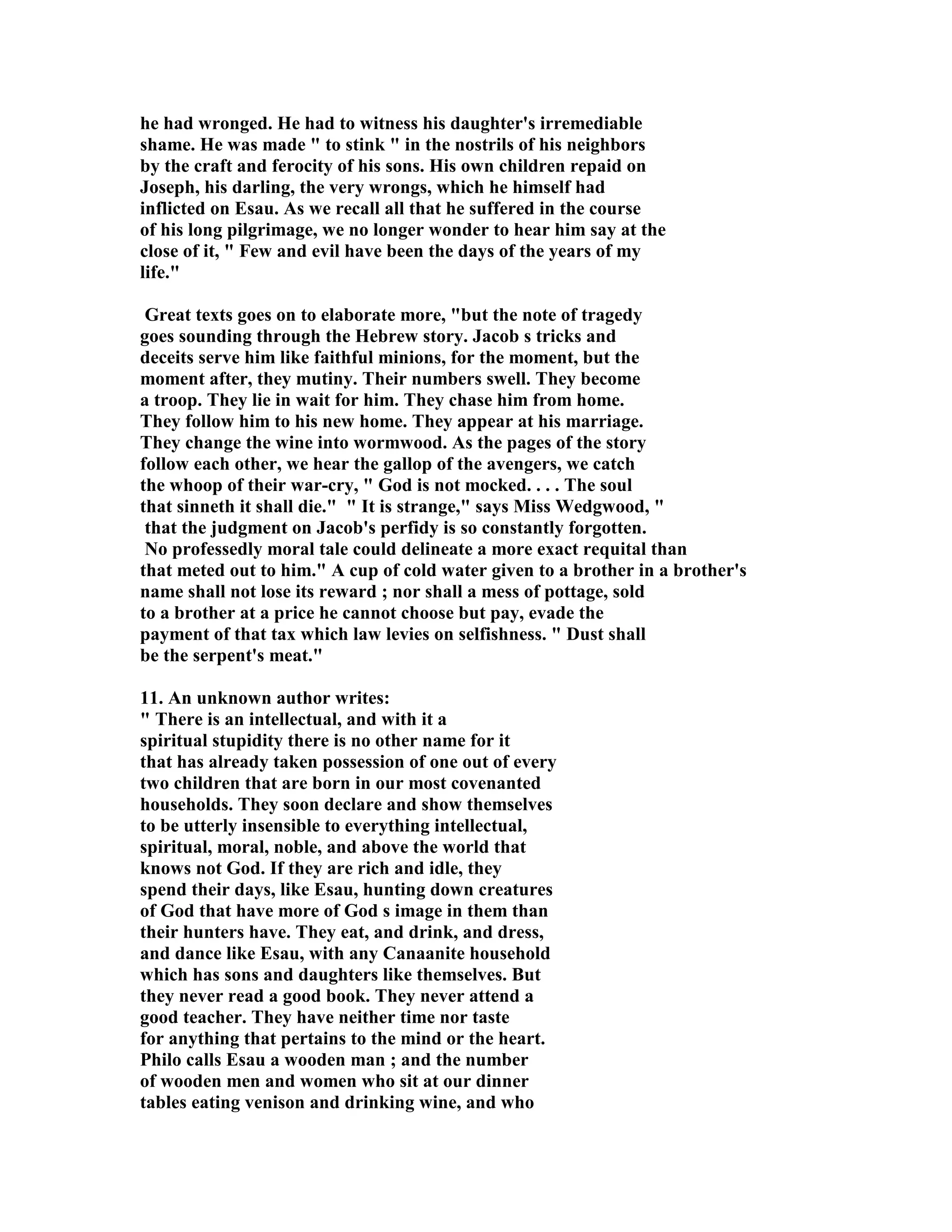 he had wronged. He had to witness his daughter's irremediable 
shame. He was made  to stink  in the nostrils of his neighbors 
by the craft and ferocity of his sons. His own children repaid on 
Joseph, his darling, the very wrongs, which he himself had 
inflicted on Esau. As we recall all that he suffered in the course 
of his long pilgrimage, we no longer wonder to hear him say at the 
close of it,  Few and evil have been the days of the years of my 
life. 
Great texts goes on to elaborate more, but the note of tragedy 
goes sounding through the Hebrew story. Jacob s tricks and 
deceits serve him like faithful minions, for the moment, but the 
moment after, they mutiny. Their numbers swell. They become 
a troop. They lie in wait for him. They chase him from home. 
They follow him to his new home. They appear at his marriage. 
They change the wine into wormwood. As the pages of the story 
follow each other, we hear the gallop of the avengers, we catch 
the whoop of their war-cry,  God is not mocked. . . . The soul 
that sinneth it shall die.  It is strange, says Miss Wedgwood,  
that the judgment on Jacob's perfidy is so constantly forgotten. 
o professedly moral tale could delineate a more exact requital than 
that meted out to him. A cup of cold water given to a brother in a brother's 
name shall not lose its reward ; nor shall a mess of pottage, sold 
to a brother at a price he cannot choose but pay, evade the 
payment of that tax which law levies on selfishness.  Dust shall 
be the serpent's meat. 
11. An unknown author writes: 
 There is an intellectual, and with it a 
spiritual stupidity there is no other name for it 
that has already taken possession of one out of every 
two children that are born in our most covenanted 
households. They soon declare and show themselves 
to be utterly insensible to everything intellectual, 
spiritual, moral, noble, and above the world that 
knows not God. If they are rich and idle, they 
spend their days, like Esau, hunting down creatures 
of God that have more of God s image in them than 
their hunters have. They eat, and drink, and dress, 
and dance like Esau, with any Canaanite household 
which has sons and daughters like themselves. But 
they never read a good book. They never attend a 
good teacher. They have neither time nor taste 
for anything that pertains to the mind or the heart. 
Philo calls Esau a wooden man ; and the number 
of wooden men and women who sit at our dinner 
tables eating venison and drinking wine, and who 
 