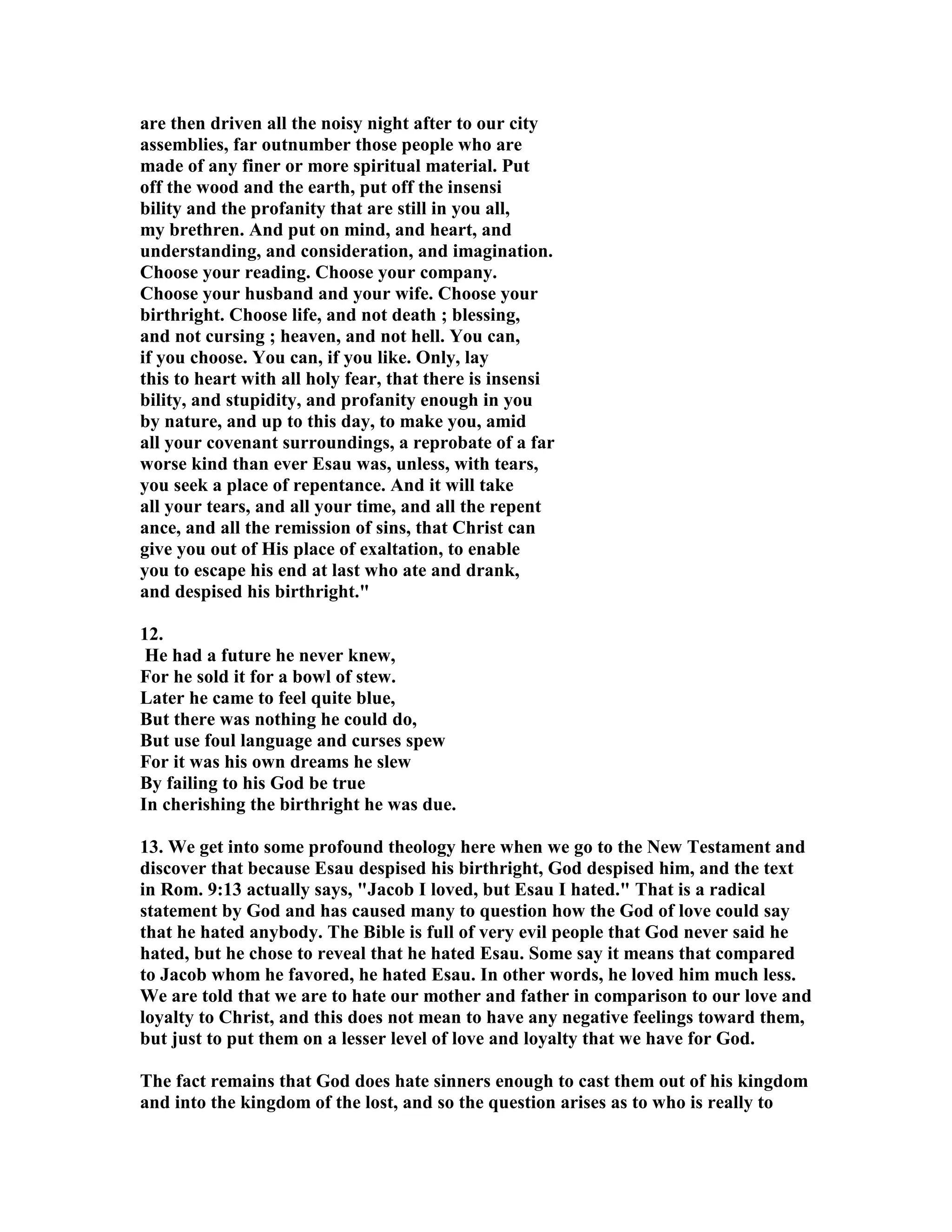 are then driven all the noisy night after to our city 
assemblies, far outnumber those people who are 
made of any finer or more spiritual material. Put 
off the wood and the earth, put off the insensi 
bility and the profanity that are still in you all, 
my brethren. And put on mind, and heart, and 
understanding, and consideration, and imagination. 
Choose your reading. Choose your company. 
Choose your husband and your wife. Choose your 
birthright. Choose life, and not death ; blessing, 
and not cursing ; heaven, and not hell. You can, 
if you choose. You can, if you like. Only, lay 
this to heart with all holy fear, that there is insensi 
bility, and stupidity, and profanity enough in you 
by nature, and up to this day, to make you, amid 
all your covenant surroundings, a reprobate of a far 
worse kind than ever Esau was, unless, with tears, 
you seek a place of repentance. And it will take 
all your tears, and all your time, and all the repent 
ance, and all the remission of sins, that Christ can 
give you out of His place of exaltation, to enable 
you to escape his end at last who ate and drank, 
and despised his birthright. 
12. 
He had a future he never knew, 
For he sold it for a bowl of stew. 
Later he came to feel quite blue, 
But there was nothing he could do, 
But use foul language and curses spew 
For it was his own dreams he slew 
By failing to his God be true 
In cherishing the birthright he was due. 
13. We get into some profound theology here when we go to the ew Testament and 
discover that because Esau despised his birthright, God despised him, and the text 
in Rom. 9:13 actually says, Jacob I loved, but Esau I hated. That is a radical 
statement by God and has caused many to question how the God of love could say 
that he hated anybody. The Bible is full of very evil people that God never said he 
hated, but he chose to reveal that he hated Esau. Some say it means that compared 
to Jacob whom he favored, he hated Esau. In other words, he loved him much less. 
We are told that we are to hate our mother and father in comparison to our love and 
loyalty to Christ, and this does not mean to have any negative feelings toward them, 
but just to put them on a lesser level of love and loyalty that we have for God. 
The fact remains that God does hate sinners enough to cast them out of his kingdom 
and into the kingdom of the lost, and so the question arises as to who is really to 
 