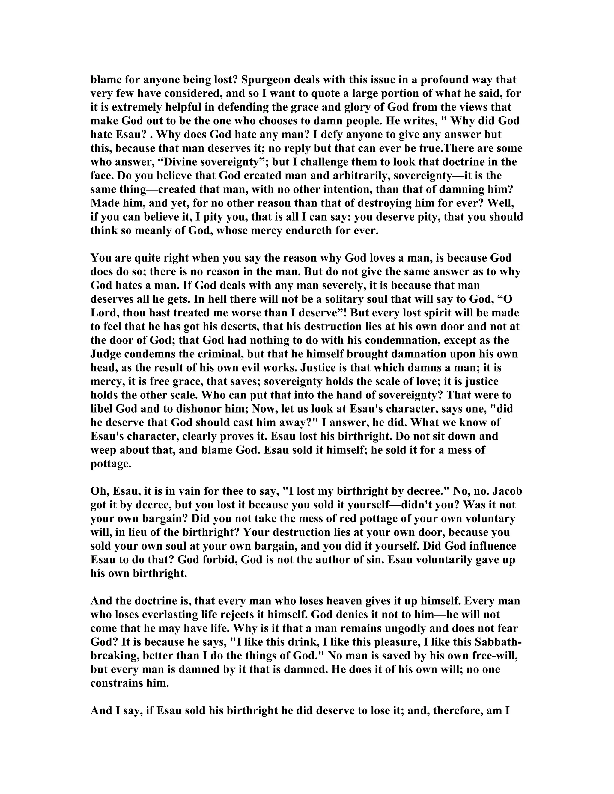 blame for anyone being lost? Spurgeon deals with this issue in a profound way that 
very few have considered, and so I want to quote a large portion of what he said, for 
it is extremely helpful in defending the grace and glory of God from the views that 
make God out to be the one who chooses to damn people. He writes,  Why did God 
hate Esau? . Why does God hate any man? I defy anyone to give any answer but 
this, because that man deserves it; no reply but that can ever be true.There are some 
who answer, “Divine sovereignty”; but I challenge them to look that doctrine in the 
face. Do you believe that God created man and arbitrarily, sovereignty—it is the 
same thing—created that man, with no other intention, than that of damning him? 
Made him, and yet, for no other reason than that of destroying him for ever? Well, 
if you can believe it, I pity you, that is all I can say: you deserve pity, that you should 
think so meanly of God, whose mercy endureth for ever. 
You are quite right when you say the reason why God loves a man, is because God 
does do so; there is no reason in the man. But do not give the same answer as to why 
God hates a man. If God deals with any man severely, it is because that man 
deserves all he gets. In hell there will not be a solitary soul that will say to God, “O 
Lord, thou hast treated me worse than I deserve”! But every lost spirit will be made 
to feel that he has got his deserts, that his destruction lies at his own door and not at 
the door of God; that God had nothing to do with his condemnation, except as the 
Judge condemns the criminal, but that he himself brought damnation upon his own 
head, as the result of his own evil works. Justice is that which damns a man; it is 
mercy, it is free grace, that saves; sovereignty holds the scale of love; it is justice 
holds the other scale. Who can put that into the hand of sovereignty? That were to 
libel God and to dishonor him; ow, let us look at Esau's character, says one, did 
he deserve that God should cast him away? I answer, he did. What we know of 
Esau's character, clearly proves it. Esau lost his birthright. Do not sit down and 
weep about that, and blame God. Esau sold it himself; he sold it for a mess of 
pottage. 
Oh, Esau, it is in vain for thee to say, I lost my birthright by decree. o, no. Jacob 
got it by decree, but you lost it because you sold it yourself—didn't you? Was it not 
your own bargain? Did you not take the mess of red pottage of your own voluntary 
will, in lieu of the birthright? Your destruction lies at your own door, because you 
sold your own soul at your own bargain, and you did it yourself. Did God influence 
Esau to do that? God forbid, God is not the author of sin. Esau voluntarily gave up 
his own birthright. 
And the doctrine is, that every man who loses heaven gives it up himself. Every man 
who loses everlasting life rejects it himself. God denies it not to him—he will not 
come that he may have life. Why is it that a man remains ungodly and does not fear 
God? It is because he says, I like this drink, I like this pleasure, I like this Sabbath-breaking, 
better than I do the things of God. o man is saved by his own free-will, 
but every man is damned by it that is damned. He does it of his own will; no one 
constrains him. 
And I say, if Esau sold his birthright he did deserve to lose it; and, therefore, am I 
 