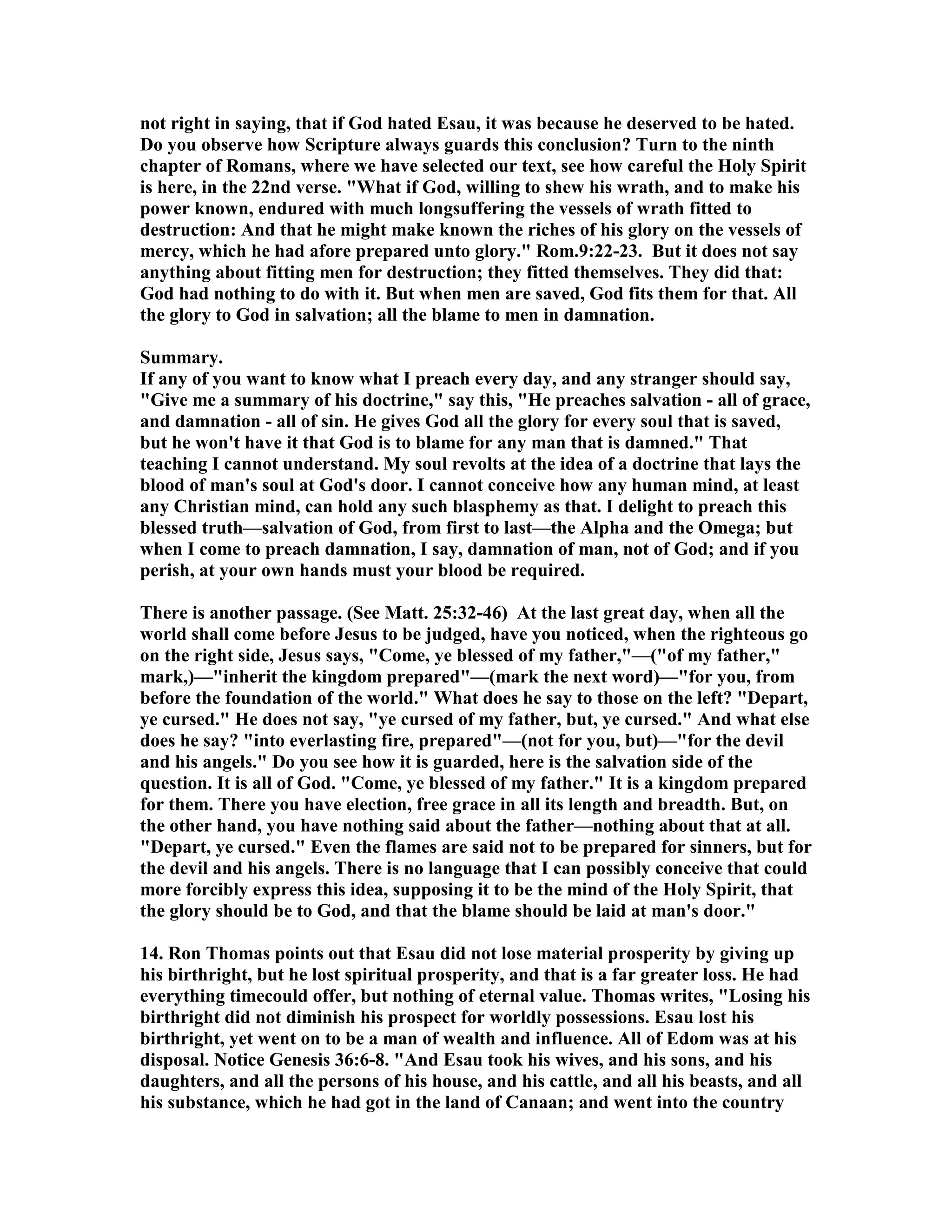 not right in saying, that if God hated Esau, it was because he deserved to be hated. 
Do you observe how Scripture always guards this conclusion? Turn to the ninth 
chapter of Romans, where we have selected our text, see how careful the Holy Spirit 
is here, in the 22nd verse. What if God, willing to shew his wrath, and to make his 
power known, endured with much longsuffering the vessels of wrath fitted to 
destruction: And that he might make known the riches of his glory on the vessels of 
mercy, which he had afore prepared unto glory. Rom.9:22-23. But it does not say 
anything about fitting men for destruction; they fitted themselves. They did that: 
God had nothing to do with it. But when men are saved, God fits them for that. All 
the glory to God in salvation; all the blame to men in damnation. 
Summary. 
If any of you want to know what I preach every day, and any stranger should say, 
Give me a summary of his doctrine, say this, He preaches salvation - all of grace, 
and damnation - all of sin. He gives God all the glory for every soul that is saved, 
but he won't have it that God is to blame for any man that is damned. That 
teaching I cannot understand. My soul revolts at the idea of a doctrine that lays the 
blood of man's soul at God's door. I cannot conceive how any human mind, at least 
any Christian mind, can hold any such blasphemy as that. I delight to preach this 
blessed truth—salvation of God, from first to last—the Alpha and the Omega; but 
when I come to preach damnation, I say, damnation of man, not of God; and if you 
perish, at your own hands must your blood be required. 
There is another passage. (See Matt. 25:32-46) At the last great day, when all the 
world shall come before Jesus to be judged, have you noticed, when the righteous go 
on the right side, Jesus says, Come, ye blessed of my father,—(of my father, 
mark,)—inherit the kingdom prepared—(mark the next word)—for you, from 
before the foundation of the world. What does he say to those on the left? Depart, 
ye cursed. He does not say, ye cursed of my father, but, ye cursed. And what else 
does he say? into everlasting fire, prepared—(not for you, but)—for the devil 
and his angels. Do you see how it is guarded, here is the salvation side of the 
question. It is all of God. Come, ye blessed of my father. It is a kingdom prepared 
for them. There you have election, free grace in all its length and breadth. But, on 
the other hand, you have nothing said about the father—nothing about that at all. 
Depart, ye cursed. Even the flames are said not to be prepared for sinners, but for 
the devil and his angels. There is no language that I can possibly conceive that could 
more forcibly express this idea, supposing it to be the mind of the Holy Spirit, that 
the glory should be to God, and that the blame should be laid at man's door. 
14. Ron Thomas points out that Esau did not lose material prosperity by giving up 
his birthright, but he lost spiritual prosperity, and that is a far greater loss. He had 
everything timecould offer, but nothing of eternal value. Thomas writes, Losing his 
birthright did not diminish his prospect for worldly possessions. Esau lost his 
birthright, yet went on to be a man of wealth and influence. All of Edom was at his 
disposal. otice Genesis 36:6-8. And Esau took his wives, and his sons, and his 
daughters, and all the persons of his house, and his cattle, and all his beasts, and all 
his substance, which he had got in the land of Canaan; and went into the country 
 