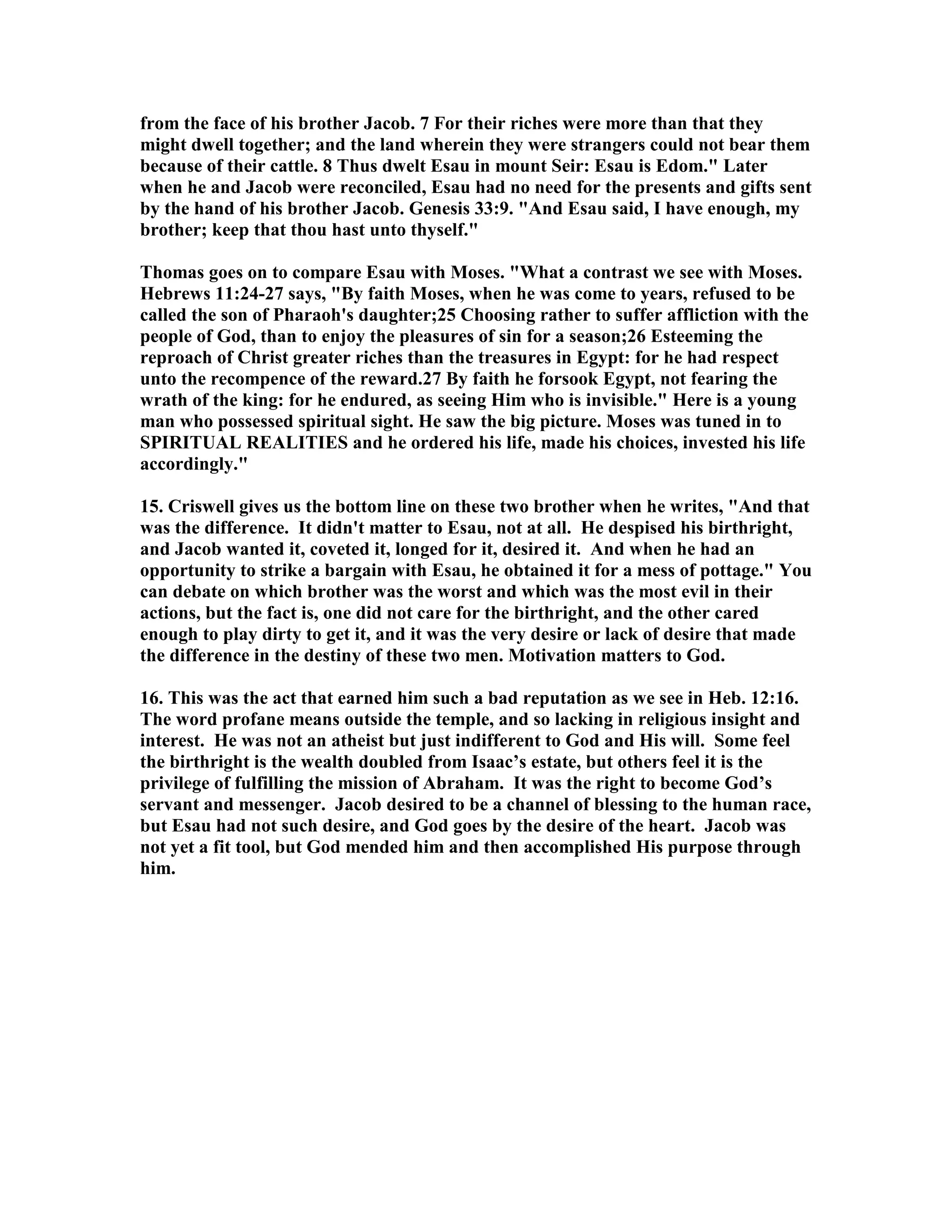 from the face of his brother Jacob. 7 For their riches were more than that they 
might dwell together; and the land wherein they were strangers could not bear them 
because of their cattle. 8 Thus dwelt Esau in mount Seir: Esau is Edom. Later 
when he and Jacob were reconciled, Esau had no need for the presents and gifts sent 
by the hand of his brother Jacob. Genesis 33:9. And Esau said, I have enough, my 
brother; keep that thou hast unto thyself. 
Thomas goes on to compare Esau with Moses. What a contrast we see with Moses. 
Hebrews 11:24-27 says, By faith Moses, when he was come to years, refused to be 
called the son of Pharaoh's daughter;25 Choosing rather to suffer affliction with the 
people of God, than to enjoy the pleasures of sin for a season;26 Esteeming the 
reproach of Christ greater riches than the treasures in Egypt: for he had respect 
unto the recompence of the reward.27 By faith he forsook Egypt, not fearing the 
wrath of the king: for he endured, as seeing Him who is invisible. Here is a young 
man who possessed spiritual sight. He saw the big picture. Moses was tuned in to 
SPIRITUAL REALITIES and he ordered his life, made his choices, invested his life 
accordingly. 
15. Criswell gives us the bottom line on these two brother when he writes, And that 
was the difference. It didn't matter to Esau, not at all. He despised his birthright, 
and Jacob wanted it, coveted it, longed for it, desired it. And when he had an 
opportunity to strike a bargain with Esau, he obtained it for a mess of pottage. You 
can debate on which brother was the worst and which was the most evil in their 
actions, but the fact is, one did not care for the birthright, and the other cared 
enough to play dirty to get it, and it was the very desire or lack of desire that made 
the difference in the destiny of these two men. Motivation matters to God. 
16. This was the act that earned him such a bad reputation as we see in Heb. 12:16. 
The word profane means outside the temple, and so lacking in religious insight and 
interest. He was not an atheist but just indifferent to God and His will. Some feel 
the birthright is the wealth doubled from Isaac’s estate, but others feel it is the 
privilege of fulfilling the mission of Abraham. It was the right to become God’s 
servant and messenger. Jacob desired to be a channel of blessing to the human race, 
but Esau had not such desire, and God goes by the desire of the heart. Jacob was 
not yet a fit tool, but God mended him and then accomplished His purpose through 
him. 
 