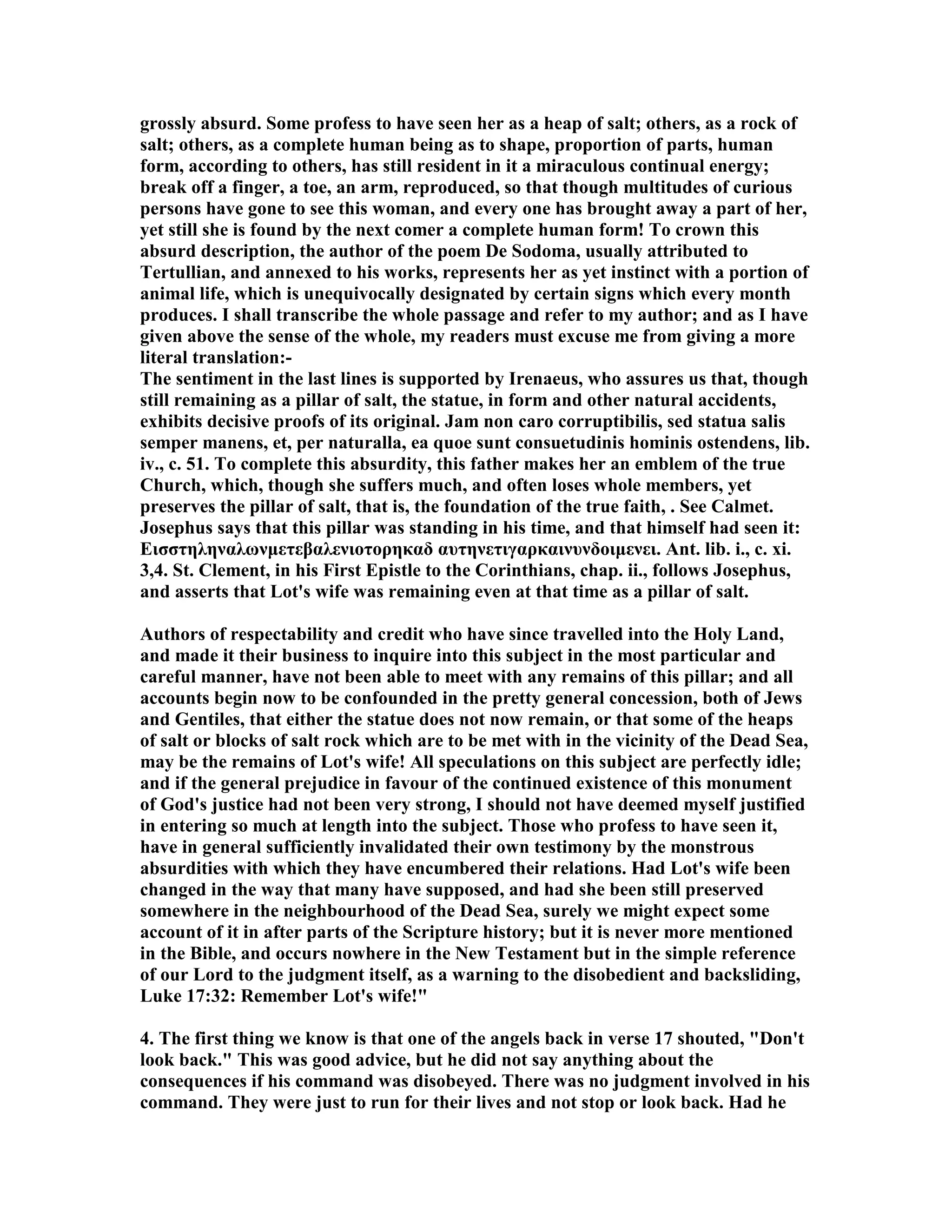 grossly absurd. Some profess to have seen her as a heap of salt; others, as a rock of 
salt; others, as a complete human being as to shape, proportion of parts, human 
form, according to others, has still resident in it a miraculous continual energy; 
break off a finger, a toe, an arm, reproduced, so that though multitudes of curious 
persons have gone to see this woman, and every one has brought away a part of her, 
yet still she is found by the next comer a complete human form! To crown this 
absurd description, the author of the poem De Sodoma, usually attributed to 
Tertullian, and annexed to his works, represents her as yet instinct with a portion of 
animal life, which is unequivocally designated by certain signs which every month 
produces. I shall transcribe the whole passage and refer to my author; and as I have 
given above the sense of the whole, my readers must excuse me from giving a more 
literal translation:- 
The sentiment in the last lines is supported by Irenaeus, who assures us that, though 
still remaining as a pillar of salt, the statue, in form and other natural accidents, 
exhibits decisive proofs of its original. Jam non caro corruptibilis, sed statua salis 
semper manens, et, per naturalla, ea quoe sunt consuetudinis hominis ostendens, lib. 
iv., c. 51. To complete this absurdity, this father makes her an emblem of the true 
Church, which, though she suffers much, and often loses whole members, yet 
preserves the pillar of salt, that is, the foundation of the true faith, . See Calmet. 
Josephus says that this pillar was standing in his time, and that himself had seen it: 
Εισστηληναλωνμετεβαλενιοτορηκαδ αυτηνετιγαρκαινυνδοιμενει. Ant. lib. i., c. xi. 
3,4. St. Clement, in his First Epistle to the Corinthians, chap. ii., follows Josephus, 
and asserts that Lot's wife was remaining even at that time as a pillar of salt. 
Authors of respectability and credit who have since travelled into the Holy Land, 
and made it their business to inquire into this subject in the most particular and 
careful manner, have not been able to meet with any remains of this pillar; and all 
accounts begin now to be confounded in the pretty general concession, both of Jews 
and Gentiles, that either the statue does not now remain, or that some of the heaps 
of salt or blocks of salt rock which are to be met with in the vicinity of the Dead Sea, 
may be the remains of Lot's wife! All speculations on this subject are perfectly idle; 
and if the general prejudice in favour of the continued existence of this monument 
of God's justice had not been very strong, I should not have deemed myself justified 
in entering so much at length into the subject. Those who profess to have seen it, 
have in general sufficiently invalidated their own testimony by the monstrous 
absurdities with which they have encumbered their relations. Had Lot's wife been 
changed in the way that many have supposed, and had she been still preserved 
somewhere in the neighbourhood of the Dead Sea, surely we might expect some 
account of it in after parts of the Scripture history; but it is never more mentioned 
in the Bible, and occurs nowhere in the ew Testament but in the simple reference 
of our Lord to the judgment itself, as a warning to the disobedient and backsliding, 
Luke 17:32: Remember Lot's wife! 
4. The first thing we know is that one of the angels back in verse 17 shouted, Don't 
look back. This was good advice, but he did not say anything about the 
consequences if his command was disobeyed. There was no judgment involved in his 
command. They were just to run for their lives and not stop or look back. Had he 
 