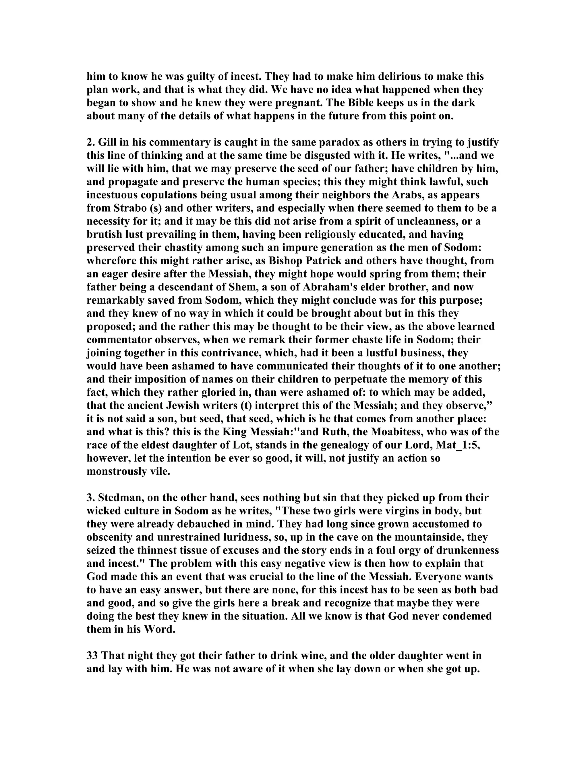 him to know he was guilty of incest. They had to make him delirious to make this 
plan work, and that is what they did. We have no idea what happened when they 
began to show and he knew they were pregnant. The Bible keeps us in the dark 
about many of the details of what happens in the future from this point on. 
2. Gill in his commentary is caught in the same paradox as others in trying to justify 
this line of thinking and at the same time be disgusted with it. He writes, ...and we 
will lie with him, that we may preserve the seed of our father; have children by him, 
and propagate and preserve the human species; this they might think lawful, such 
incestuous copulations being usual among their neighbors the Arabs, as appears 
from Strabo (s) and other writers, and especially when there seemed to them to be a 
necessity for it; and it may be this did not arise from a spirit of uncleanness, or a 
brutish lust prevailing in them, having been religiously educated, and having 
preserved their chastity among such an impure generation as the men of Sodom: 
wherefore this might rather arise, as Bishop Patrick and others have thought, from 
an eager desire after the Messiah, they might hope would spring from them; their 
father being a descendant of Shem, a son of Abraham's elder brother, and now 
remarkably saved from Sodom, which they might conclude was for this purpose; 
and they knew of no way in which it could be brought about but in this they 
proposed; and the rather this may be thought to be their view, as the above learned 
commentator observes, when we remark their former chaste life in Sodom; their 
joining together in this contrivance, which, had it been a lustful business, they 
would have been ashamed to have communicated their thoughts of it to one another; 
and their imposition of names on their children to perpetuate the memory of this 
fact, which they rather gloried in, than were ashamed of: to which may be added, 
that the ancient Jewish writers (t) interpret this of the Messiah; and they observe,” 
it is not said a son, but seed, that seed, which is he that comes from another place: 
and what is this? this is the King Messiah:''and Ruth, the Moabitess, who was of the 
race of the eldest daughter of Lot, stands in the genealogy of our Lord, Mat_1:5, 
however, let the intention be ever so good, it will, not justify an action so 
monstrously vile. 
3. Stedman, on the other hand, sees nothing but sin that they picked up from their 
wicked culture in Sodom as he writes, These two girls were virgins in body, but 
they were already debauched in mind. They had long since grown accustomed to 
obscenity and unrestrained luridness, so, up in the cave on the mountainside, they 
seized the thinnest tissue of excuses and the story ends in a foul orgy of drunkenness 
and incest. The problem with this easy negative view is then how to explain that 
God made this an event that was crucial to the line of the Messiah. Everyone wants 
to have an easy answer, but there are none, for this incest has to be seen as both bad 
and good, and so give the girls here a break and recognize that maybe they were 
doing the best they knew in the situation. All we know is that God never condemed 
them in his Word. 
33 That night they got their father to drink wine, and the older daughter went in 
and lay with him. He was not aware of it when she lay down or when she got up. 
 