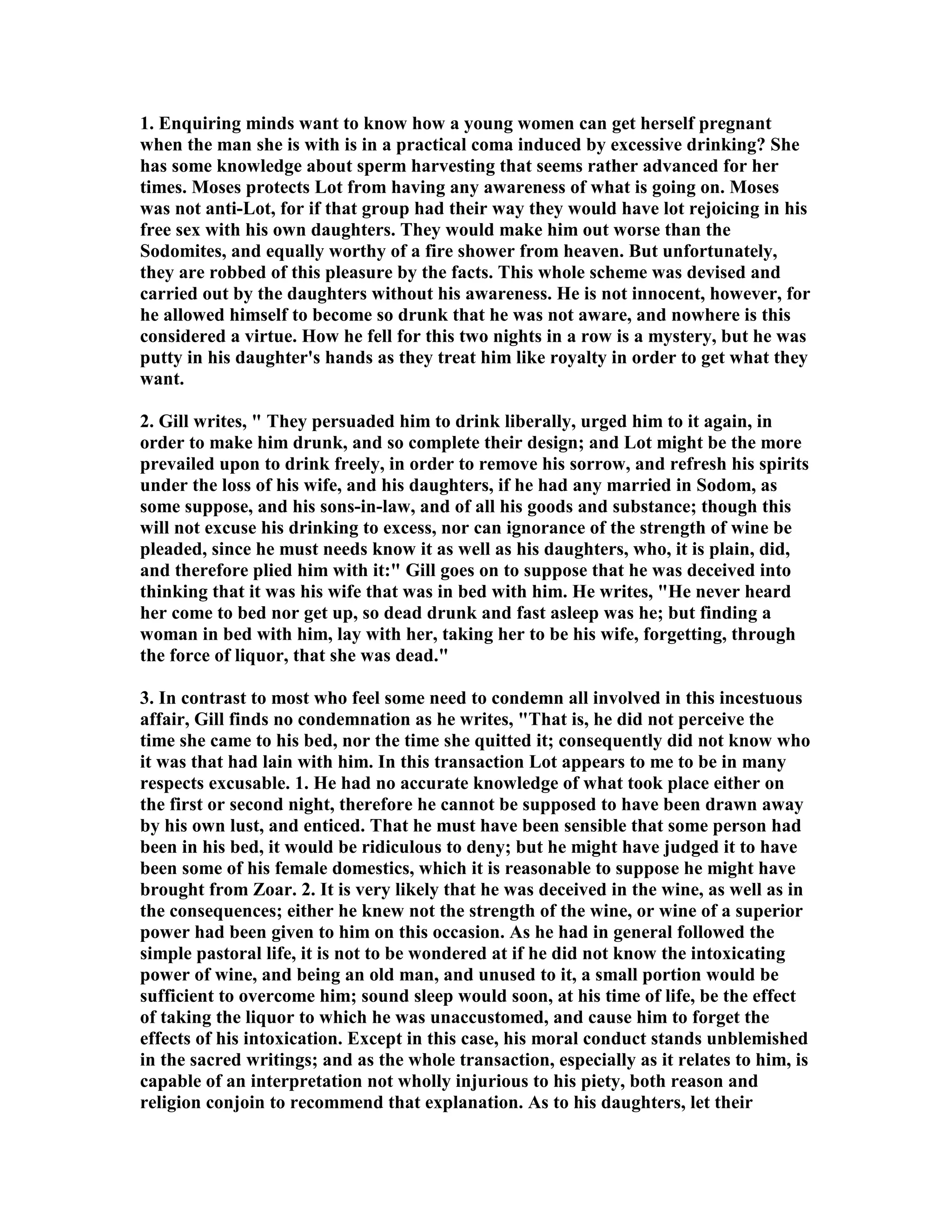 1. Enquiring minds want to know how a young women can get herself pregnant 
when the man she is with is in a practical coma induced by excessive drinking? She 
has some knowledge about sperm harvesting that seems rather advanced for her 
times. Moses protects Lot from having any awareness of what is going on. Moses 
was not anti-Lot, for if that group had their way they would have lot rejoicing in his 
free sex with his own daughters. They would make him out worse than the 
Sodomites, and equally worthy of a fire shower from heaven. But unfortunately, 
they are robbed of this pleasure by the facts. This whole scheme was devised and 
carried out by the daughters without his awareness. He is not innocent, however, for 
he allowed himself to become so drunk that he was not aware, and nowhere is this 
considered a virtue. How he fell for this two nights in a row is a mystery, but he was 
putty in his daughter's hands as they treat him like royalty in order to get what they 
want. 
2. Gill writes,  They persuaded him to drink liberally, urged him to it again, in 
order to make him drunk, and so complete their design; and Lot might be the more 
prevailed upon to drink freely, in order to remove his sorrow, and refresh his spirits 
under the loss of his wife, and his daughters, if he had any married in Sodom, as 
some suppose, and his sons-in-law, and of all his goods and substance; though this 
will not excuse his drinking to excess, nor can ignorance of the strength of wine be 
pleaded, since he must needs know it as well as his daughters, who, it is plain, did, 
and therefore plied him with it: Gill goes on to suppose that he was deceived into 
thinking that it was his wife that was in bed with him. He writes, He never heard 
her come to bed nor get up, so dead drunk and fast asleep was he; but finding a 
woman in bed with him, lay with her, taking her to be his wife, forgetting, through 
the force of liquor, that she was dead. 
3. In contrast to most who feel some need to condemn all involved in this incestuous 
affair, Gill finds no condemnation as he writes, That is, he did not perceive the 
time she came to his bed, nor the time she quitted it; consequently did not know who 
it was that had lain with him. In this transaction Lot appears to me to be in many 
respects excusable. 1. He had no accurate knowledge of what took place either on 
the first or second night, therefore he cannot be supposed to have been drawn away 
by his own lust, and enticed. That he must have been sensible that some person had 
been in his bed, it would be ridiculous to deny; but he might have judged it to have 
been some of his female domestics, which it is reasonable to suppose he might have 
brought from Zoar. 2. It is very likely that he was deceived in the wine, as well as in 
the consequences; either he knew not the strength of the wine, or wine of a superior 
power had been given to him on this occasion. As he had in general followed the 
simple pastoral life, it is not to be wondered at if he did not know the intoxicating 
power of wine, and being an old man, and unused to it, a small portion would be 
sufficient to overcome him; sound sleep would soon, at his time of life, be the effect 
of taking the liquor to which he was unaccustomed, and cause him to forget the 
effects of his intoxication. Except in this case, his moral conduct stands unblemished 
in the sacred writings; and as the whole transaction, especially as it relates to him, is 
capable of an interpretation not wholly injurious to his piety, both reason and 
religion conjoin to recommend that explanation. As to his daughters, let their 
 