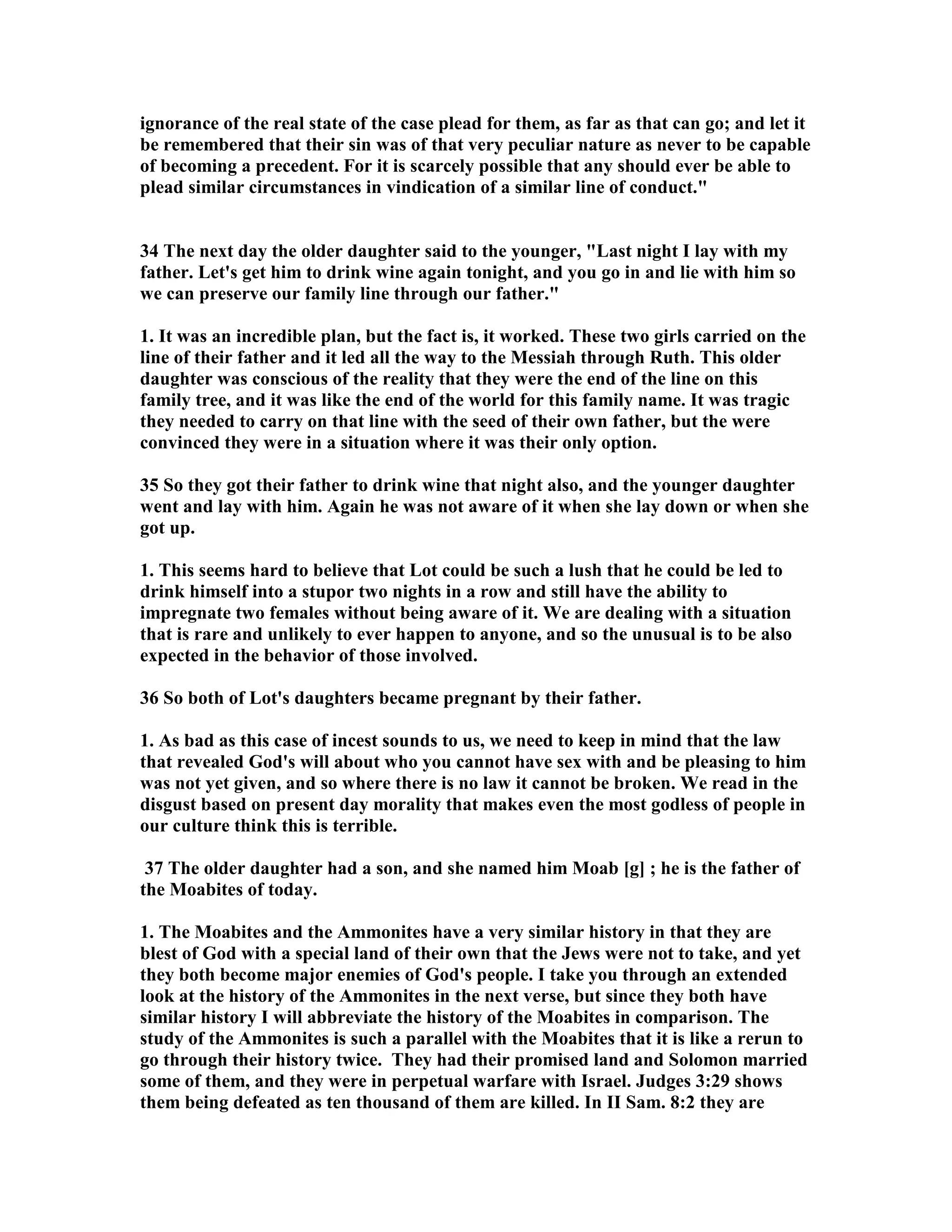ignorance of the real state of the case plead for them, as far as that can go; and let it 
be remembered that their sin was of that very peculiar nature as never to be capable 
of becoming a precedent. For it is scarcely possible that any should ever be able to 
plead similar circumstances in vindication of a similar line of conduct. 
34 The next day the older daughter said to the younger, Last night I lay with my 
father. Let's get him to drink wine again tonight, and you go in and lie with him so 
we can preserve our family line through our father. 
1. It was an incredible plan, but the fact is, it worked. These two girls carried on the 
line of their father and it led all the way to the Messiah through Ruth. This older 
daughter was conscious of the reality that they were the end of the line on this 
family tree, and it was like the end of the world for this family name. It was tragic 
they needed to carry on that line with the seed of their own father, but the were 
convinced they were in a situation where it was their only option. 
35 So they got their father to drink wine that night also, and the younger daughter 
went and lay with him. Again he was not aware of it when she lay down or when she 
got up. 
1. This seems hard to believe that Lot could be such a lush that he could be led to 
drink himself into a stupor two nights in a row and still have the ability to 
impregnate two females without being aware of it. We are dealing with a situation 
that is rare and unlikely to ever happen to anyone, and so the unusual is to be also 
expected in the behavior of those involved. 
36 So both of Lot's daughters became pregnant by their father. 
1. As bad as this case of incest sounds to us, we need to keep in mind that the law 
that revealed God's will about who you cannot have sex with and be pleasing to him 
was not yet given, and so where there is no law it cannot be broken. We read in the 
disgust based on present day morality that makes even the most godless of people in 
our culture think this is terrible. 
37 The older daughter had a son, and she named him Moab [g] ; he is the father of 
the Moabites of today. 
1. The Moabites and the Ammonites have a very similar history in that they are 
blest of God with a special land of their own that the Jews were not to take, and yet 
they both become major enemies of God's people. I take you through an extended 
look at the history of the Ammonites in the next verse, but since they both have 
similar history I will abbreviate the history of the Moabites in comparison. The 
study of the Ammonites is such a parallel with the Moabites that it is like a rerun to 
go through their history twice. They had their promised land and Solomon married 
some of them, and they were in perpetual warfare with Israel. Judges 3:29 shows 
them being defeated as ten thousand of them are killed. In II Sam. 8:2 they are 
 