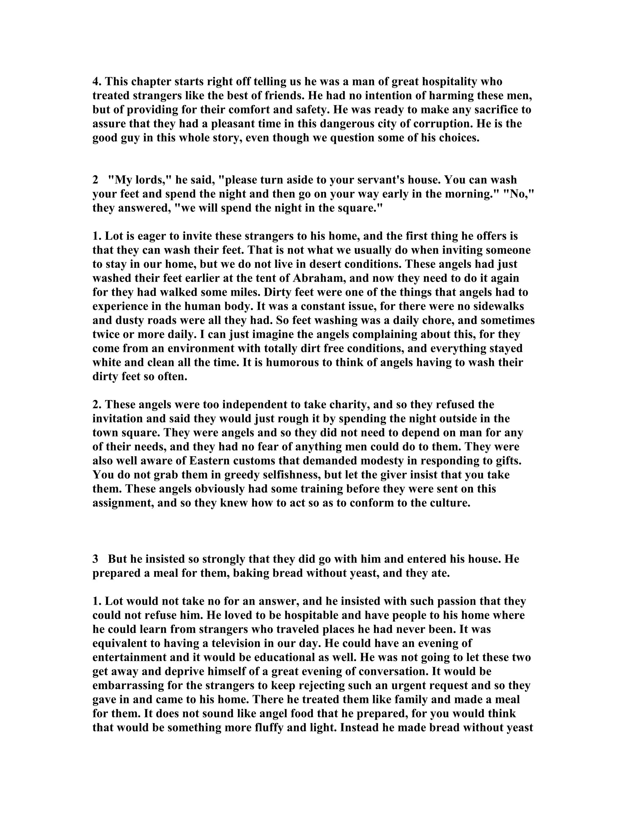 4. This chapter starts right off telling us he was a man of great hospitality who 
treated strangers like the best of friends. He had no intention of harming these men, 
but of providing for their comfort and safety. He was ready to make any sacrifice to 
assure that they had a pleasant time in this dangerous city of corruption. He is the 
good guy in this whole story, even though we question some of his choices. 
2 My lords, he said, please turn aside to your servant's house. You can wash 
your feet and spend the night and then go on your way early in the morning. o, 
they answered, we will spend the night in the square. 
1. Lot is eager to invite these strangers to his home, and the first thing he offers is 
that they can wash their feet. That is not what we usually do when inviting someone 
to stay in our home, but we do not live in desert conditions. These angels had just 
washed their feet earlier at the tent of Abraham, and now they need to do it again 
for they had walked some miles. Dirty feet were one of the things that angels had to 
experience in the human body. It was a constant issue, for there were no sidewalks 
and dusty roads were all they had. So feet washing was a daily chore, and sometimes 
twice or more daily. I can just imagine the angels complaining about this, for they 
come from an environment with totally dirt free conditions, and everything stayed 
white and clean all the time. It is humorous to think of angels having to wash their 
dirty feet so often. 
2. These angels were too independent to take charity, and so they refused the 
invitation and said they would just rough it by spending the night outside in the 
town square. They were angels and so they did not need to depend on man for any 
of their needs, and they had no fear of anything men could do to them. They were 
also well aware of Eastern customs that demanded modesty in responding to gifts. 
You do not grab them in greedy selfishness, but let the giver insist that you take 
them. These angels obviously had some training before they were sent on this 
assignment, and so they knew how to act so as to conform to the culture. 
3 But he insisted so strongly that they did go with him and entered his house. He 
prepared a meal for them, baking bread without yeast, and they ate. 
1. Lot would not take no for an answer, and he insisted with such passion that they 
could not refuse him. He loved to be hospitable and have people to his home where 
he could learn from strangers who traveled places he had never been. It was 
equivalent to having a television in our day. He could have an evening of 
entertainment and it would be educational as well. He was not going to let these two 
get away and deprive himself of a great evening of conversation. It would be 
embarrassing for the strangers to keep rejecting such an urgent request and so they 
gave in and came to his home. There he treated them like family and made a meal 
for them. It does not sound like angel food that he prepared, for you would think 
that would be something more fluffy and light. Instead he made bread without yeast 
 