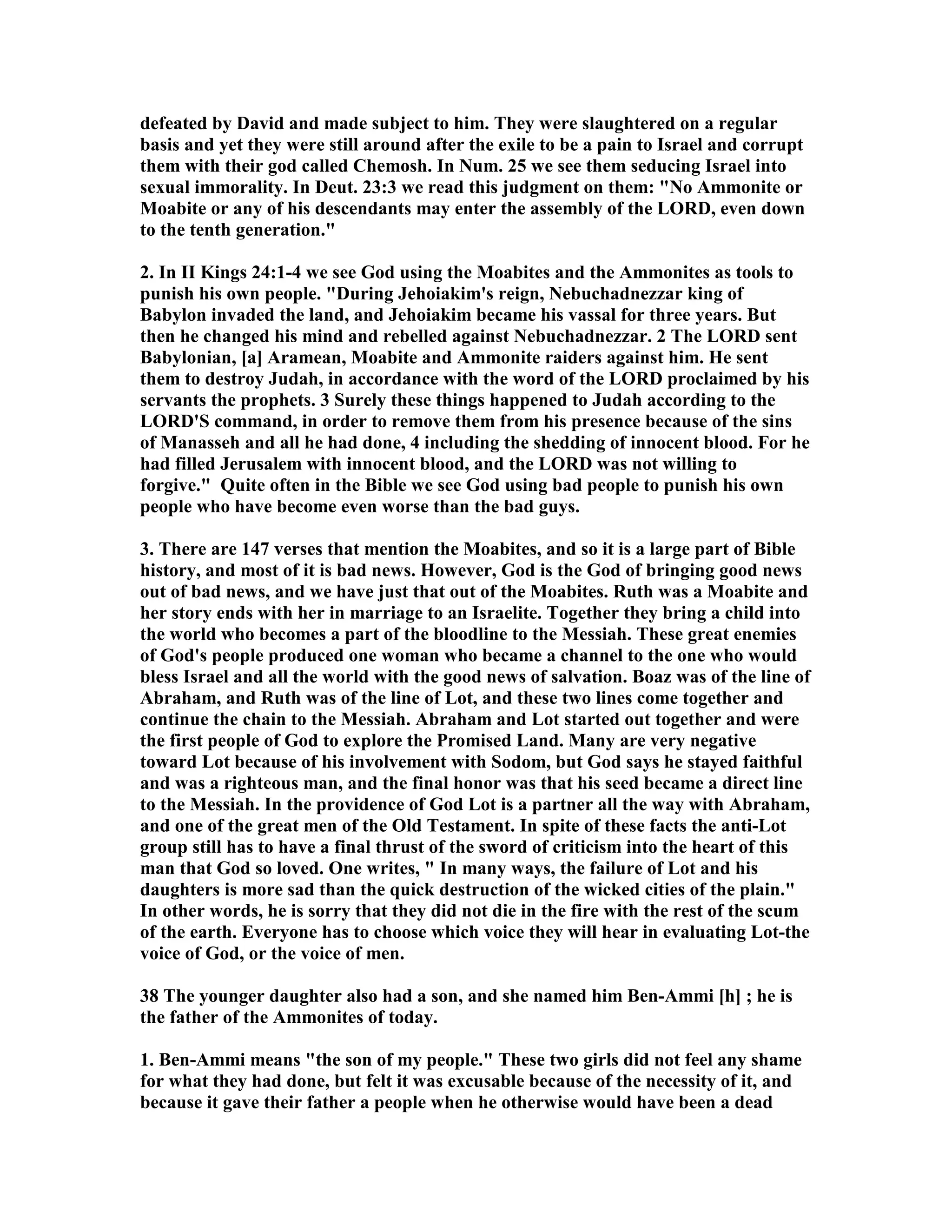 defeated by David and made subject to him. They were slaughtered on a regular 
basis and yet they were still around after the exile to be a pain to Israel and corrupt 
them with their god called Chemosh. In um. 25 we see them seducing Israel into 
sexual immorality. In Deut. 23:3 we read this judgment on them: o Ammonite or 
Moabite or any of his descendants may enter the assembly of the LORD, even down 
to the tenth generation. 
2. In II Kings 24:1-4 we see God using the Moabites and the Ammonites as tools to 
punish his own people. During Jehoiakim's reign, ebuchadnezzar king of 
Babylon invaded the land, and Jehoiakim became his vassal for three years. But 
then he changed his mind and rebelled against ebuchadnezzar. 2 The LORD sent 
Babylonian, [a] Aramean, Moabite and Ammonite raiders against him. He sent 
them to destroy Judah, in accordance with the word of the LORD proclaimed by his 
servants the prophets. 3 Surely these things happened to Judah according to the 
LORD'S command, in order to remove them from his presence because of the sins 
of Manasseh and all he had done, 4 including the shedding of innocent blood. For he 
had filled Jerusalem with innocent blood, and the LORD was not willing to 
forgive. Quite often in the Bible we see God using bad people to punish his own 
people who have become even worse than the bad guys. 
3. There are 147 verses that mention the Moabites, and so it is a large part of Bible 
history, and most of it is bad news. However, God is the God of bringing good news 
out of bad news, and we have just that out of the Moabites. Ruth was a Moabite and 
her story ends with her in marriage to an Israelite. Together they bring a child into 
the world who becomes a part of the bloodline to the Messiah. These great enemies 
of God's people produced one woman who became a channel to the one who would 
bless Israel and all the world with the good news of salvation. Boaz was of the line of 
Abraham, and Ruth was of the line of Lot, and these two lines come together and 
continue the chain to the Messiah. Abraham and Lot started out together and were 
the first people of God to explore the Promised Land. Many are very negative 
toward Lot because of his involvement with Sodom, but God says he stayed faithful 
and was a righteous man, and the final honor was that his seed became a direct line 
to the Messiah. In the providence of God Lot is a partner all the way with Abraham, 
and one of the great men of the Old Testament. In spite of these facts the anti-Lot 
group still has to have a final thrust of the sword of criticism into the heart of this 
man that God so loved. One writes,  In many ways, the failure of Lot and his 
daughters is more sad than the quick destruction of the wicked cities of the plain. 
In other words, he is sorry that they did not die in the fire with the rest of the scum 
of the earth. Everyone has to choose which voice they will hear in evaluating Lot-the 
voice of God, or the voice of men. 
38 The younger daughter also had a son, and she named him Ben-Ammi [h] ; he is 
the father of the Ammonites of today. 
1. Ben-Ammi means the son of my people. These two girls did not feel any shame 
for what they had done, but felt it was excusable because of the necessity of it, and 
because it gave their father a people when he otherwise would have been a dead 
 