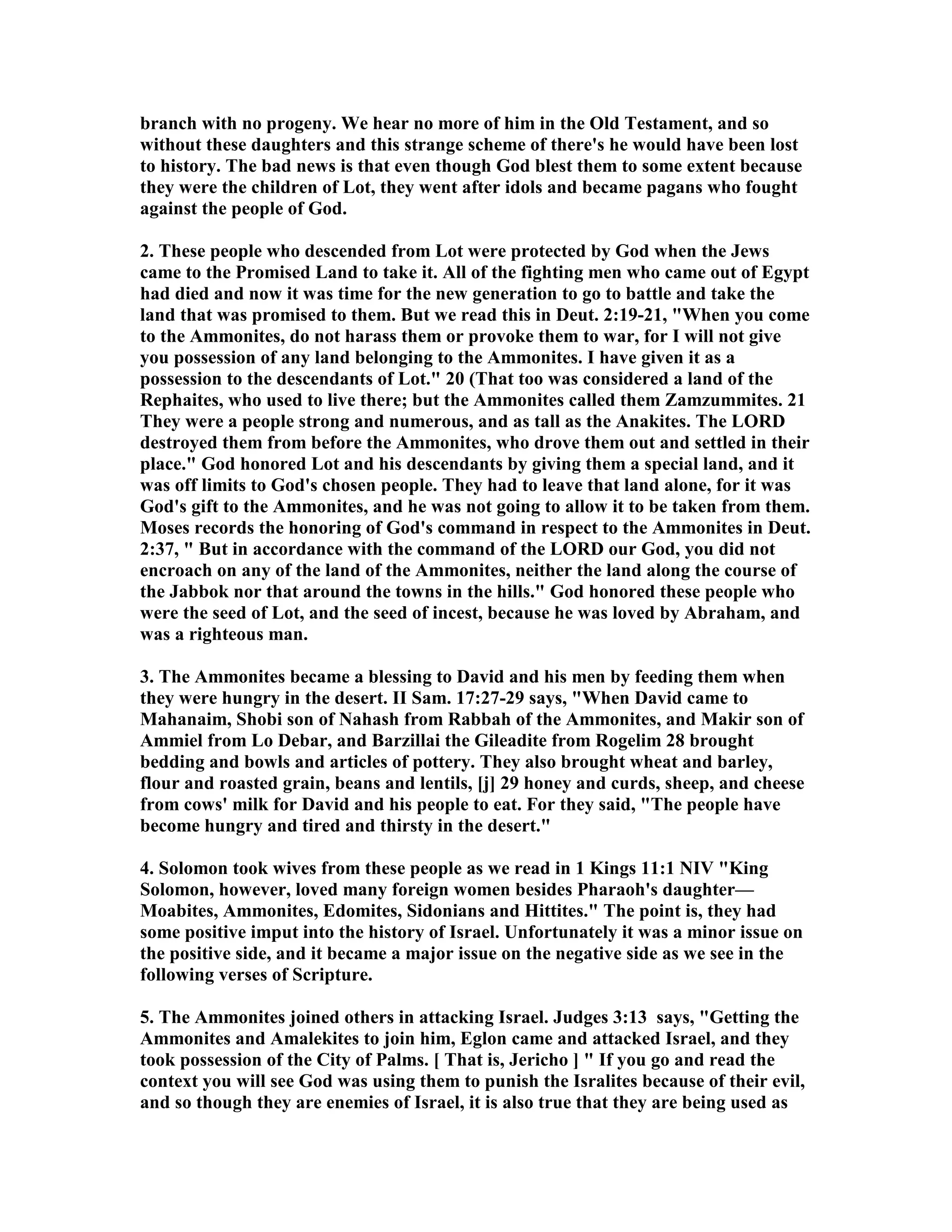 branch with no progeny. We hear no more of him in the Old Testament, and so 
without these daughters and this strange scheme of there's he would have been lost 
to history. The bad news is that even though God blest them to some extent because 
they were the children of Lot, they went after idols and became pagans who fought 
against the people of God. 
2. These people who descended from Lot were protected by God when the Jews 
came to the Promised Land to take it. All of the fighting men who came out of Egypt 
had died and now it was time for the new generation to go to battle and take the 
land that was promised to them. But we read this in Deut. 2:19-21, When you come 
to the Ammonites, do not harass them or provoke them to war, for I will not give 
you possession of any land belonging to the Ammonites. I have given it as a 
possession to the descendants of Lot. 20 (That too was considered a land of the 
Rephaites, who used to live there; but the Ammonites called them Zamzummites. 21 
They were a people strong and numerous, and as tall as the Anakites. The LORD 
destroyed them from before the Ammonites, who drove them out and settled in their 
place. God honored Lot and his descendants by giving them a special land, and it 
was off limits to God's chosen people. They had to leave that land alone, for it was 
God's gift to the Ammonites, and he was not going to allow it to be taken from them. 
Moses records the honoring of God's command in respect to the Ammonites in Deut. 
2:37,  But in accordance with the command of the LORD our God, you did not 
encroach on any of the land of the Ammonites, neither the land along the course of 
the Jabbok nor that around the towns in the hills. God honored these people who 
were the seed of Lot, and the seed of incest, because he was loved by Abraham, and 
was a righteous man. 
3. The Ammonites became a blessing to David and his men by feeding them when 
they were hungry in the desert. II Sam. 17:27-29 says, When David came to 
Mahanaim, Shobi son of ahash from Rabbah of the Ammonites, and Makir son of 
Ammiel from Lo Debar, and Barzillai the Gileadite from Rogelim 28 brought 
bedding and bowls and articles of pottery. They also brought wheat and barley, 
flour and roasted grain, beans and lentils, [j] 29 honey and curds, sheep, and cheese 
from cows' milk for David and his people to eat. For they said, The people have 
become hungry and tired and thirsty in the desert. 
4. Solomon took wives from these people as we read in 1 Kings 11:1 IV King 
Solomon, however, loved many foreign women besides Pharaoh's daughter— 
Moabites, Ammonites, Edomites, Sidonians and Hittites. The point is, they had 
some positive imput into the history of Israel. Unfortunately it was a minor issue on 
the positive side, and it became a major issue on the negative side as we see in the 
following verses of Scripture. 
5. The Ammonites joined others in attacking Israel. Judges 3:13 says, Getting the 
Ammonites and Amalekites to join him, Eglon came and attacked Israel, and they 
took possession of the City of Palms. [ That is, Jericho ]  If you go and read the 
context you will see God was using them to punish the Isralites because of their evil, 
and so though they are enemies of Israel, it is also true that they are being used as 
 
