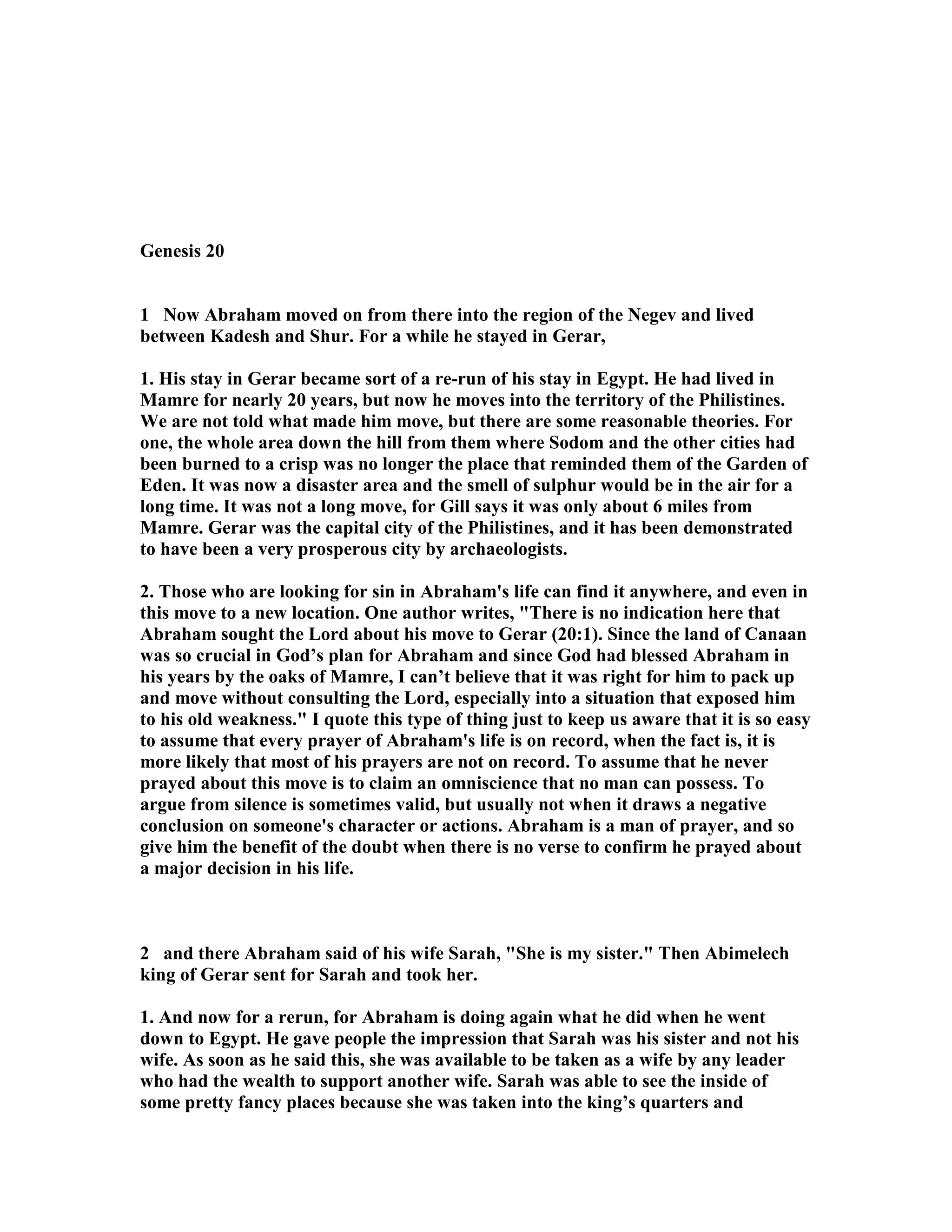 Genesis 20 
1 ow Abraham moved on from there into the region of the egev and lived 
between Kadesh and Shur. For a while he stayed in Gerar, 
1. His stay in Gerar became sort of a re-run of his stay in Egypt. He had lived in 
Mamre for nearly 20 years, but now he moves into the territory of the Philistines. 
We are not told what made him move, but there are some reasonable theories. For 
one, the whole area down the hill from them where Sodom and the other cities had 
been burned to a crisp was no longer the place that reminded them of the Garden of 
Eden. It was now a disaster area and the smell of sulphur would be in the air for a 
long time. It was not a long move, for Gill says it was only about 6 miles from 
Mamre. Gerar was the capital city of the Philistines, and it has been demonstrated 
to have been a very prosperous city by archaeologists. 
2. Those who are looking for sin in Abraham's life can find it anywhere, and even in 
this move to a new location. One author writes, There is no indication here that 
Abraham sought the Lord about his move to Gerar (20:1). Since the land of Canaan 
was so crucial in God’s plan for Abraham and since God had blessed Abraham in 
his years by the oaks of Mamre, I can’t believe that it was right for him to pack up 
and move without consulting the Lord, especially into a situation that exposed him 
to his old weakness. I quote this type of thing just to keep us aware that it is so easy 
to assume that every prayer of Abraham's life is on record, when the fact is, it is 
more likely that most of his prayers are not on record. To assume that he never 
prayed about this move is to claim an omniscience that no man can possess. To 
argue from silence is sometimes valid, but usually not when it draws a negative 
conclusion on someone's character or actions. Abraham is a man of prayer, and so 
give him the benefit of the doubt when there is no verse to confirm he prayed about 
a major decision in his life. 
2 and there Abraham said of his wife Sarah, She is my sister. Then Abimelech 
king of Gerar sent for Sarah and took her. 
1. And now for a rerun, for Abraham is doing again what he did when he went 
down to Egypt. He gave people the impression that Sarah was his sister and not his 
wife. As soon as he said this, she was available to be taken as a wife by any leader 
who had the wealth to support another wife. Sarah was able to see the inside of 
some pretty fancy places because she was taken into the king’s quarters and 
 