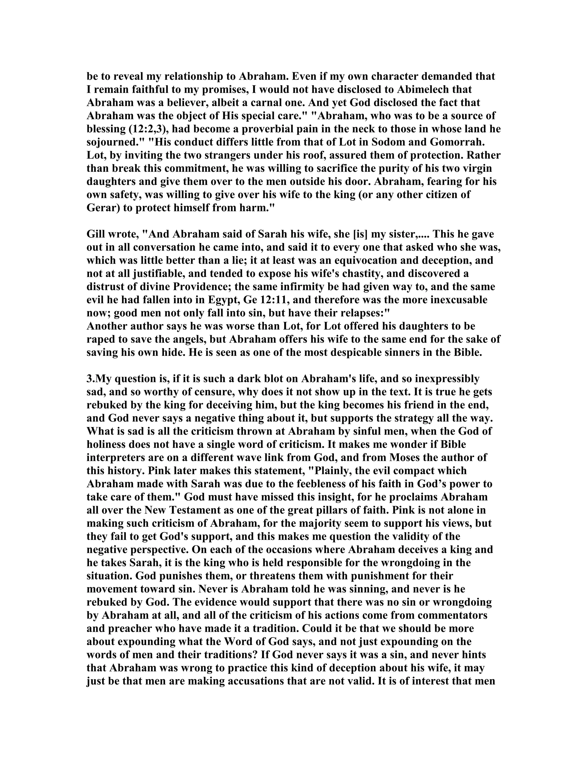 be to reveal my relationship to Abraham. Even if my own character demanded that 
I remain faithful to my promises, I would not have disclosed to Abimelech that 
Abraham was a believer, albeit a carnal one. And yet God disclosed the fact that 
Abraham was the object of His special care. Abraham, who was to be a source of 
blessing (12:2,3), had become a proverbial pain in the neck to those in whose land he 
sojourned. His conduct differs little from that of Lot in Sodom and Gomorrah. 
Lot, by inviting the two strangers under his roof, assured them of protection. Rather 
than break this commitment, he was willing to sacrifice the purity of his two virgin 
daughters and give them over to the men outside his door. Abraham, fearing for his 
own safety, was willing to give over his wife to the king (or any other citizen of 
Gerar) to protect himself from harm. 
Gill wrote, And Abraham said of Sarah his wife, she [is] my sister,.... This he gave 
out in all conversation he came into, and said it to every one that asked who she was, 
which was little better than a lie; it at least was an equivocation and deception, and 
not at all justifiable, and tended to expose his wife's chastity, and discovered a 
distrust of divine Providence; the same infirmity be had given way to, and the same 
evil he had fallen into in Egypt, Ge 12:11, and therefore was the more inexcusable 
now; good men not only fall into sin, but have their relapses: 
Another author says he was worse than Lot, for Lot offered his daughters to be 
raped to save the angels, but Abraham offers his wife to the same end for the sake of 
saving his own hide. He is seen as one of the most despicable sinners in the Bible. 
3.My question is, if it is such a dark blot on Abraham's life, and so inexpressibly 
sad, and so worthy of censure, why does it not show up in the text. It is true he gets 
rebuked by the king for deceiving him, but the king becomes his friend in the end, 
and God never says a negative thing about it, but supports the strategy all the way. 
What is sad is all the criticism thrown at Abraham by sinful men, when the God of 
holiness does not have a single word of criticism. It makes me wonder if Bible 
interpreters are on a different wave link from God, and from Moses the author of 
this history. Pink later makes this statement, Plainly, the evil compact which 
Abraham made with Sarah was due to the feebleness of his faith in God’s power to 
take care of them. God must have missed this insight, for he proclaims Abraham 
all over the ew Testament as one of the great pillars of faith. Pink is not alone in 
making such criticism of Abraham, for the majority seem to support his views, but 
they fail to get God's support, and this makes me question the validity of the 
negative perspective. On each of the occasions where Abraham deceives a king and 
he takes Sarah, it is the king who is held responsible for the wrongdoing in the 
situation. God punishes them, or threatens them with punishment for their 
movement toward sin. ever is Abraham told he was sinning, and never is he 
rebuked by God. The evidence would support that there was no sin or wrongdoing 
by Abraham at all, and all of the criticism of his actions come from commentators 
and preacher who have made it a tradition. Could it be that we should be more 
about expounding what the Word of God says, and not just expounding on the 
words of men and their traditions? If God never says it was a sin, and never hints 
that Abraham was wrong to practice this kind of deception about his wife, it may 
just be that men are making accusations that are not valid. It is of interest that men 
 