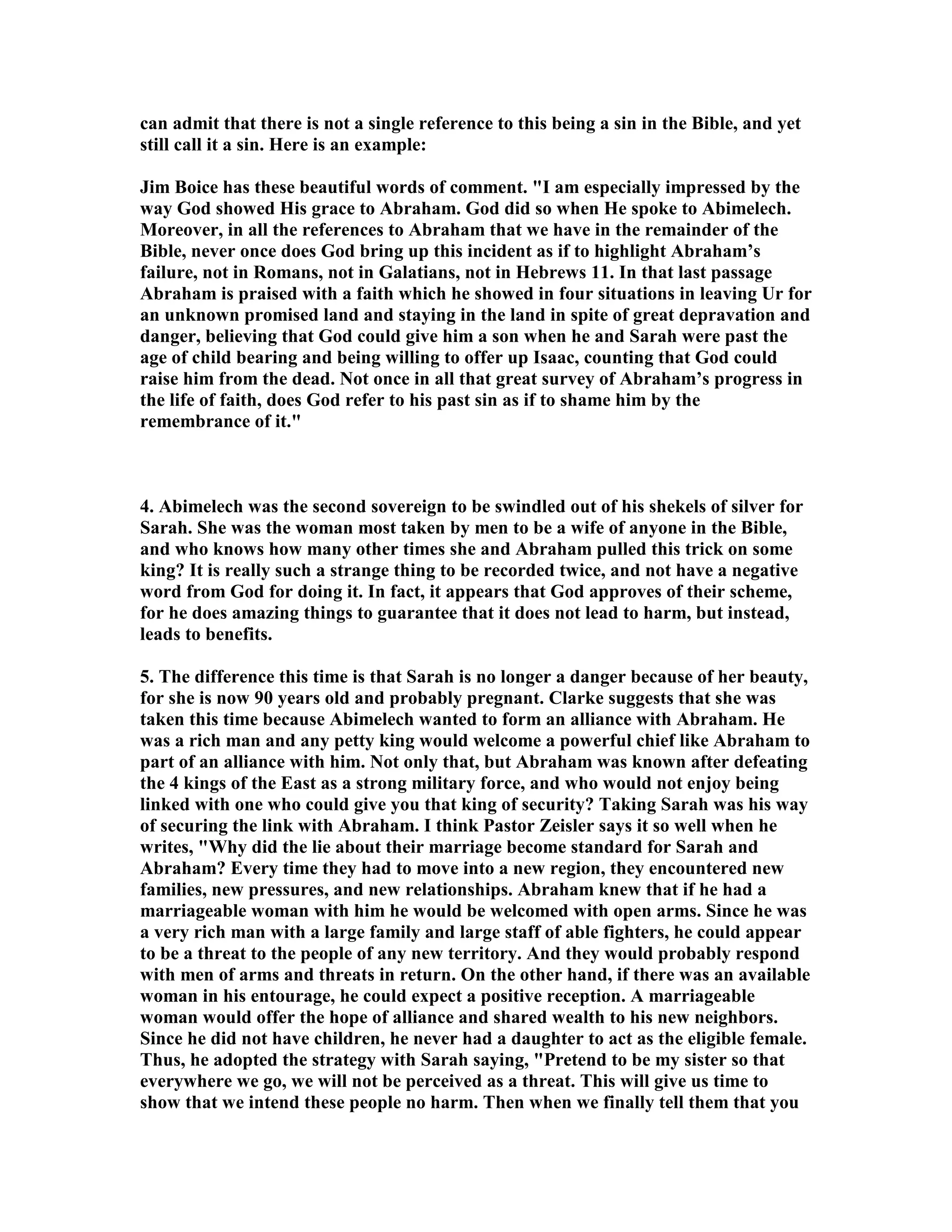 can admit that there is not a single reference to this being a sin in the Bible, and yet 
still call it a sin. Here is an example: 
Jim Boice has these beautiful words of comment. I am especially impressed by the 
way God showed His grace to Abraham. God did so when He spoke to Abimelech. 
Moreover, in all the references to Abraham that we have in the remainder of the 
Bible, never once does God bring up this incident as if to highlight Abraham’s 
failure, not in Romans, not in Galatians, not in Hebrews 11. In that last passage 
Abraham is praised with a faith which he showed in four situations in leaving Ur for 
an unknown promised land and staying in the land in spite of great depravation and 
danger, believing that God could give him a son when he and Sarah were past the 
age of child bearing and being willing to offer up Isaac, counting that God could 
raise him from the dead. ot once in all that great survey of Abraham’s progress in 
the life of faith, does God refer to his past sin as if to shame him by the 
remembrance of it. 
4. Abimelech was the second sovereign to be swindled out of his shekels of silver for 
Sarah. She was the woman most taken by men to be a wife of anyone in the Bible, 
and who knows how many other times she and Abraham pulled this trick on some 
king? It is really such a strange thing to be recorded twice, and not have a negative 
word from God for doing it. In fact, it appears that God approves of their scheme, 
for he does amazing things to guarantee that it does not lead to harm, but instead, 
leads to benefits. 
5. The difference this time is that Sarah is no longer a danger because of her beauty, 
for she is now 90 years old and probably pregnant. Clarke suggests that she was 
taken this time because Abimelech wanted to form an alliance with Abraham. He 
was a rich man and any petty king would welcome a powerful chief like Abraham to 
part of an alliance with him. ot only that, but Abraham was known after defeating 
the 4 kings of the East as a strong military force, and who would not enjoy being 
linked with one who could give you that king of security? Taking Sarah was his way 
of securing the link with Abraham. I think Pastor Zeisler says it so well when he 
writes, Why did the lie about their marriage become standard for Sarah and 
Abraham? Every time they had to move into a new region, they encountered new 
families, new pressures, and new relationships. Abraham knew that if he had a 
marriageable woman with him he would be welcomed with open arms. Since he was 
a very rich man with a large family and large staff of able fighters, he could appear 
to be a threat to the people of any new territory. And they would probably respond 
with men of arms and threats in return. On the other hand, if there was an available 
woman in his entourage, he could expect a positive reception. A marriageable 
woman would offer the hope of alliance and shared wealth to his new neighbors. 
Since he did not have children, he never had a daughter to act as the eligible female. 
Thus, he adopted the strategy with Sarah saying, Pretend to be my sister so that 
everywhere we go, we will not be perceived as a threat. This will give us time to 
show that we intend these people no harm. Then when we finally tell them that you 
 