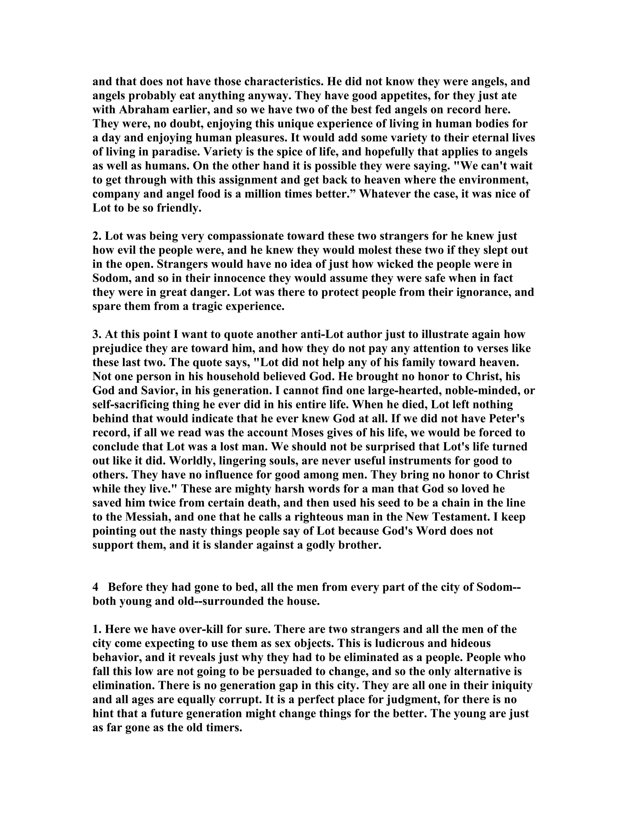 and that does not have those characteristics. He did not know they were angels, and 
angels probably eat anything anyway. They have good appetites, for they just ate 
with Abraham earlier, and so we have two of the best fed angels on record here. 
They were, no doubt, enjoying this unique experience of living in human bodies for 
a day and enjoying human pleasures. It would add some variety to their eternal lives 
of living in paradise. Variety is the spice of life, and hopefully that applies to angels 
as well as humans. On the other hand it is possible they were saying. We can't wait 
to get through with this assignment and get back to heaven where the environment, 
company and angel food is a million times better.” Whatever the case, it was nice of 
Lot to be so friendly. 
2. Lot was being very compassionate toward these two strangers for he knew just 
how evil the people were, and he knew they would molest these two if they slept out 
in the open. Strangers would have no idea of just how wicked the people were in 
Sodom, and so in their innocence they would assume they were safe when in fact 
they were in great danger. Lot was there to protect people from their ignorance, and 
spare them from a tragic experience. 
3. At this point I want to quote another anti-Lot author just to illustrate again how 
prejudice they are toward him, and how they do not pay any attention to verses like 
these last two. The quote says, Lot did not help any of his family toward heaven. 
ot one person in his household believed God. He brought no honor to Christ, his 
God and Savior, in his generation. I cannot find one large-hearted, noble-minded, or 
self-sacrificing thing he ever did in his entire life. When he died, Lot left nothing 
behind that would indicate that he ever knew God at all. If we did not have Peter's 
record, if all we read was the account Moses gives of his life, we would be forced to 
conclude that Lot was a lost man. We should not be surprised that Lot's life turned 
out like it did. Worldly, lingering souls, are never useful instruments for good to 
others. They have no influence for good among men. They bring no honor to Christ 
while they live. These are mighty harsh words for a man that God so loved he 
saved him twice from certain death, and then used his seed to be a chain in the line 
to the Messiah, and one that he calls a righteous man in the ew Testament. I keep 
pointing out the nasty things people say of Lot because God's Word does not 
support them, and it is slander against a godly brother. 
4 Before they had gone to bed, all the men from every part of the city of Sodom-- 
both young and old--surrounded the house. 
1. Here we have over-kill for sure. There are two strangers and all the men of the 
city come expecting to use them as sex objects. This is ludicrous and hideous 
behavior, and it reveals just why they had to be eliminated as a people. People who 
fall this low are not going to be persuaded to change, and so the only alternative is 
elimination. There is no generation gap in this city. They are all one in their iniquity 
and all ages are equally corrupt. It is a perfect place for judgment, for there is no 
hint that a future generation might change things for the better. The young are just 
as far gone as the old timers. 
 