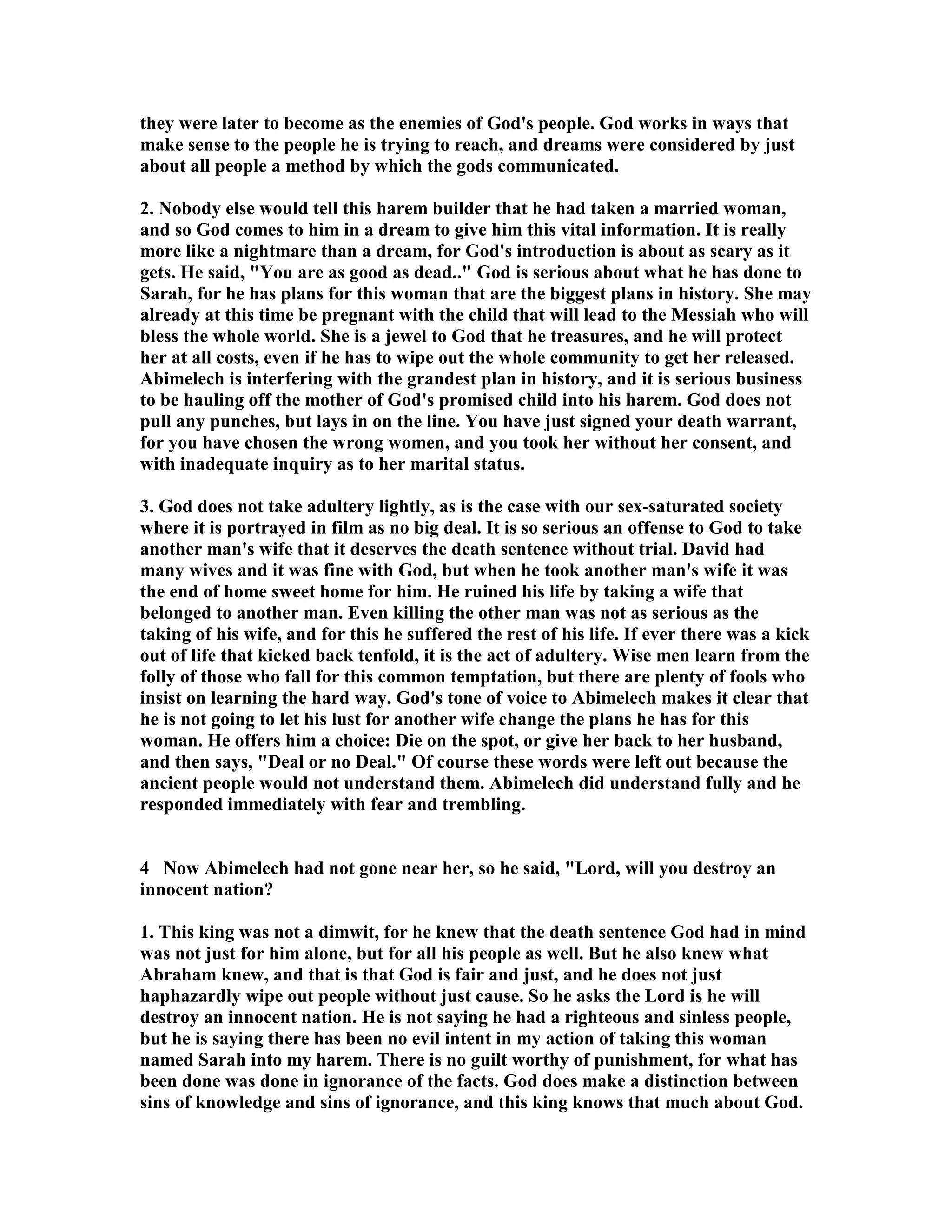 they were later to become as the enemies of God's people. God works in ways that 
make sense to the people he is trying to reach, and dreams were considered by just 
about all people a method by which the gods communicated. 
2. obody else would tell this harem builder that he had taken a married woman, 
and so God comes to him in a dream to give him this vital information. It is really 
more like a nightmare than a dream, for God's introduction is about as scary as it 
gets. He said, You are as good as dead.. God is serious about what he has done to 
Sarah, for he has plans for this woman that are the biggest plans in history. She may 
already at this time be pregnant with the child that will lead to the Messiah who will 
bless the whole world. She is a jewel to God that he treasures, and he will protect 
her at all costs, even if he has to wipe out the whole community to get her released. 
Abimelech is interfering with the grandest plan in history, and it is serious business 
to be hauling off the mother of God's promised child into his harem. God does not 
pull any punches, but lays in on the line. You have just signed your death warrant, 
for you have chosen the wrong women, and you took her without her consent, and 
with inadequate inquiry as to her marital status. 
3. God does not take adultery lightly, as is the case with our sex-saturated society 
where it is portrayed in film as no big deal. It is so serious an offense to God to take 
another man's wife that it deserves the death sentence without trial. David had 
many wives and it was fine with God, but when he took another man's wife it was 
the end of home sweet home for him. He ruined his life by taking a wife that 
belonged to another man. Even killing the other man was not as serious as the 
taking of his wife, and for this he suffered the rest of his life. If ever there was a kick 
out of life that kicked back tenfold, it is the act of adultery. Wise men learn from the 
folly of those who fall for this common temptation, but there are plenty of fools who 
insist on learning the hard way. God's tone of voice to Abimelech makes it clear that 
he is not going to let his lust for another wife change the plans he has for this 
woman. He offers him a choice: Die on the spot, or give her back to her husband, 
and then says, Deal or no Deal. Of course these words were left out because the 
ancient people would not understand them. Abimelech did understand fully and he 
responded immediately with fear and trembling. 
4 ow Abimelech had not gone near her, so he said, Lord, will you destroy an 
innocent nation? 
1. This king was not a dimwit, for he knew that the death sentence God had in mind 
was not just for him alone, but for all his people as well. But he also knew what 
Abraham knew, and that is that God is fair and just, and he does not just 
haphazardly wipe out people without just cause. So he asks the Lord is he will 
destroy an innocent nation. He is not saying he had a righteous and sinless people, 
but he is saying there has been no evil intent in my action of taking this woman 
named Sarah into my harem. There is no guilt worthy of punishment, for what has 
been done was done in ignorance of the facts. God does make a distinction between 
sins of knowledge and sins of ignorance, and this king knows that much about God. 
 