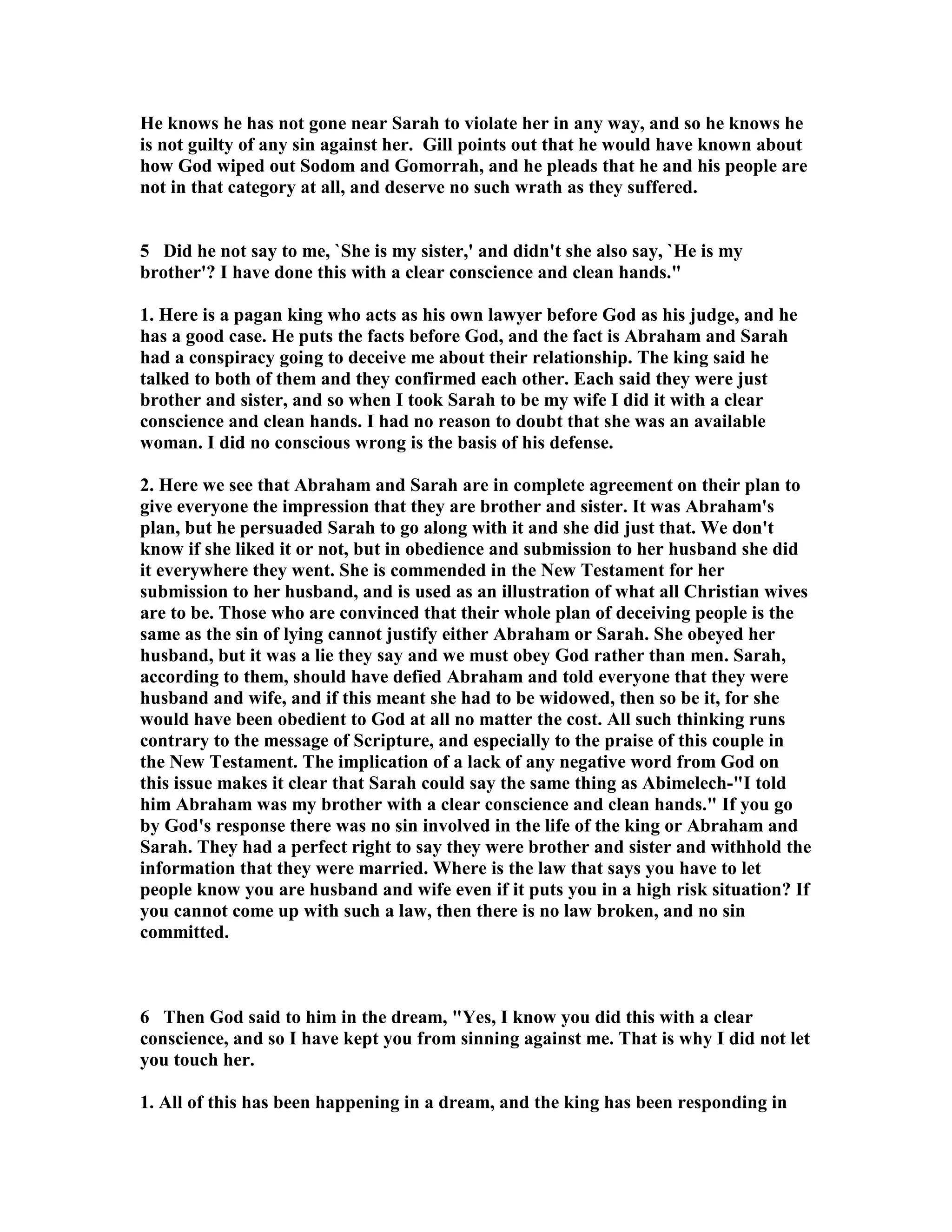 He knows he has not gone near Sarah to violate her in any way, and so he knows he 
is not guilty of any sin against her. Gill points out that he would have known about 
how God wiped out Sodom and Gomorrah, and he pleads that he and his people are 
not in that category at all, and deserve no such wrath as they suffered. 
5 Did he not say to me, `She is my sister,' and didn't she also say, `He is my 
brother'? I have done this with a clear conscience and clean hands. 
1. Here is a pagan king who acts as his own lawyer before God as his judge, and he 
has a good case. He puts the facts before God, and the fact is Abraham and Sarah 
had a conspiracy going to deceive me about their relationship. The king said he 
talked to both of them and they confirmed each other. Each said they were just 
brother and sister, and so when I took Sarah to be my wife I did it with a clear 
conscience and clean hands. I had no reason to doubt that she was an available 
woman. I did no conscious wrong is the basis of his defense. 
2. Here we see that Abraham and Sarah are in complete agreement on their plan to 
give everyone the impression that they are brother and sister. It was Abraham's 
plan, but he persuaded Sarah to go along with it and she did just that. We don't 
know if she liked it or not, but in obedience and submission to her husband she did 
it everywhere they went. She is commended in the ew Testament for her 
submission to her husband, and is used as an illustration of what all Christian wives 
are to be. Those who are convinced that their whole plan of deceiving people is the 
same as the sin of lying cannot justify either Abraham or Sarah. She obeyed her 
husband, but it was a lie they say and we must obey God rather than men. Sarah, 
according to them, should have defied Abraham and told everyone that they were 
husband and wife, and if this meant she had to be widowed, then so be it, for she 
would have been obedient to God at all no matter the cost. All such thinking runs 
contrary to the message of Scripture, and especially to the praise of this couple in 
the ew Testament. The implication of a lack of any negative word from God on 
this issue makes it clear that Sarah could say the same thing as Abimelech-I told 
him Abraham was my brother with a clear conscience and clean hands. If you go 
by God's response there was no sin involved in the life of the king or Abraham and 
Sarah. They had a perfect right to say they were brother and sister and withhold the 
information that they were married. Where is the law that says you have to let 
people know you are husband and wife even if it puts you in a high risk situation? If 
you cannot come up with such a law, then there is no law broken, and no sin 
committed. 
6 Then God said to him in the dream, Yes, I know you did this with a clear 
conscience, and so I have kept you from sinning against me. That is why I did not let 
you touch her. 
1. All of this has been happening in a dream, and the king has been responding in 
 