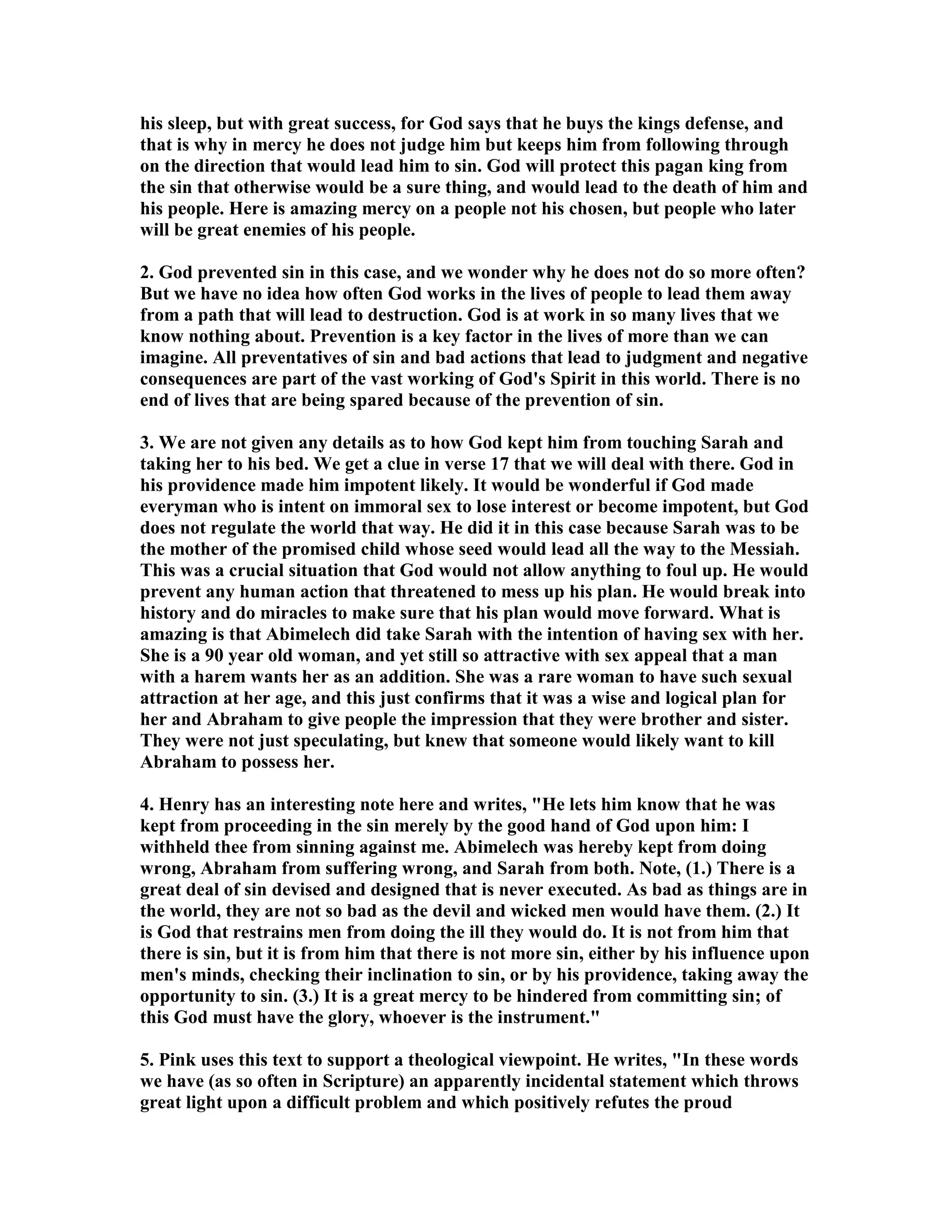his sleep, but with great success, for God says that he buys the kings defense, and 
that is why in mercy he does not judge him but keeps him from following through 
on the direction that would lead him to sin. God will protect this pagan king from 
the sin that otherwise would be a sure thing, and would lead to the death of him and 
his people. Here is amazing mercy on a people not his chosen, but people who later 
will be great enemies of his people. 
2. God prevented sin in this case, and we wonder why he does not do so more often? 
But we have no idea how often God works in the lives of people to lead them away 
from a path that will lead to destruction. God is at work in so many lives that we 
know nothing about. Prevention is a key factor in the lives of more than we can 
imagine. All preventatives of sin and bad actions that lead to judgment and negative 
consequences are part of the vast working of God's Spirit in this world. There is no 
end of lives that are being spared because of the prevention of sin. 
3. We are not given any details as to how God kept him from touching Sarah and 
taking her to his bed. We get a clue in verse 17 that we will deal with there. God in 
his providence made him impotent likely. It would be wonderful if God made 
everyman who is intent on immoral sex to lose interest or become impotent, but God 
does not regulate the world that way. He did it in this case because Sarah was to be 
the mother of the promised child whose seed would lead all the way to the Messiah. 
This was a crucial situation that God would not allow anything to foul up. He would 
prevent any human action that threatened to mess up his plan. He would break into 
history and do miracles to make sure that his plan would move forward. What is 
amazing is that Abimelech did take Sarah with the intention of having sex with her. 
She is a 90 year old woman, and yet still so attractive with sex appeal that a man 
with a harem wants her as an addition. She was a rare woman to have such sexual 
attraction at her age, and this just confirms that it was a wise and logical plan for 
her and Abraham to give people the impression that they were brother and sister. 
They were not just speculating, but knew that someone would likely want to kill 
Abraham to possess her. 
4. Henry has an interesting note here and writes, He lets him know that he was 
kept from proceeding in the sin merely by the good hand of God upon him: I 
withheld thee from sinning against me. Abimelech was hereby kept from doing 
wrong, Abraham from suffering wrong, and Sarah from both. ote, (1.) There is a 
great deal of sin devised and designed that is never executed. As bad as things are in 
the world, they are not so bad as the devil and wicked men would have them. (2.) It 
is God that restrains men from doing the ill they would do. It is not from him that 
there is sin, but it is from him that there is not more sin, either by his influence upon 
men's minds, checking their inclination to sin, or by his providence, taking away the 
opportunity to sin. (3.) It is a great mercy to be hindered from committing sin; of 
this God must have the glory, whoever is the instrument. 
5. Pink uses this text to support a theological viewpoint. He writes, In these words 
we have (as so often in Scripture) an apparently incidental statement which throws 
great light upon a difficult problem and which positively refutes the proud 
 