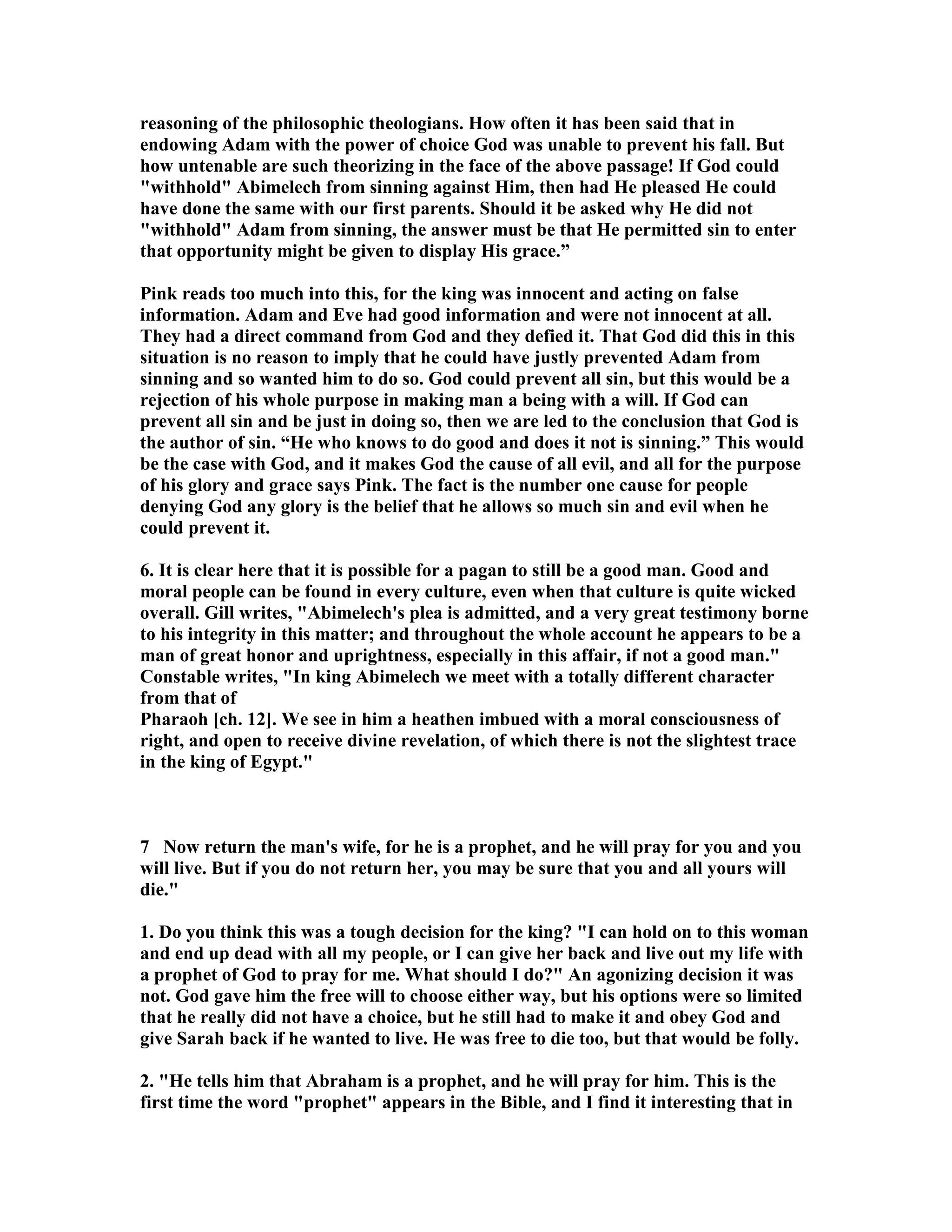 reasoning of the philosophic theologians. How often it has been said that in 
endowing Adam with the power of choice God was unable to prevent his fall. But 
how untenable are such theorizing in the face of the above passage! If God could 
withhold Abimelech from sinning against Him, then had He pleased He could 
have done the same with our first parents. Should it be asked why He did not 
withhold Adam from sinning, the answer must be that He permitted sin to enter 
that opportunity might be given to display His grace.” 
Pink reads too much into this, for the king was innocent and acting on false 
information. Adam and Eve had good information and were not innocent at all. 
They had a direct command from God and they defied it. That God did this in this 
situation is no reason to imply that he could have justly prevented Adam from 
sinning and so wanted him to do so. God could prevent all sin, but this would be a 
rejection of his whole purpose in making man a being with a will. If God can 
prevent all sin and be just in doing so, then we are led to the conclusion that God is 
the author of sin. “He who knows to do good and does it not is sinning.” This would 
be the case with God, and it makes God the cause of all evil, and all for the purpose 
of his glory and grace says Pink. The fact is the number one cause for people 
denying God any glory is the belief that he allows so much sin and evil when he 
could prevent it. 
6. It is clear here that it is possible for a pagan to still be a good man. Good and 
moral people can be found in every culture, even when that culture is quite wicked 
overall. Gill writes, Abimelech's plea is admitted, and a very great testimony borne 
to his integrity in this matter; and throughout the whole account he appears to be a 
man of great honor and uprightness, especially in this affair, if not a good man. 
Constable writes, In king Abimelech we meet with a totally different character 
from that of 
Pharaoh [ch. 12]. We see in him a heathen imbued with a moral consciousness of 
right, and open to receive divine revelation, of which there is not the slightest trace 
in the king of Egypt. 
7 ow return the man's wife, for he is a prophet, and he will pray for you and you 
will live. But if you do not return her, you may be sure that you and all yours will 
die. 
1. Do you think this was a tough decision for the king? I can hold on to this woman 
and end up dead with all my people, or I can give her back and live out my life with 
a prophet of God to pray for me. What should I do? An agonizing decision it was 
not. God gave him the free will to choose either way, but his options were so limited 
that he really did not have a choice, but he still had to make it and obey God and 
give Sarah back if he wanted to live. He was free to die too, but that would be folly. 
2. He tells him that Abraham is a prophet, and he will pray for him. This is the 
first time the word prophet appears in the Bible, and I find it interesting that in 
 