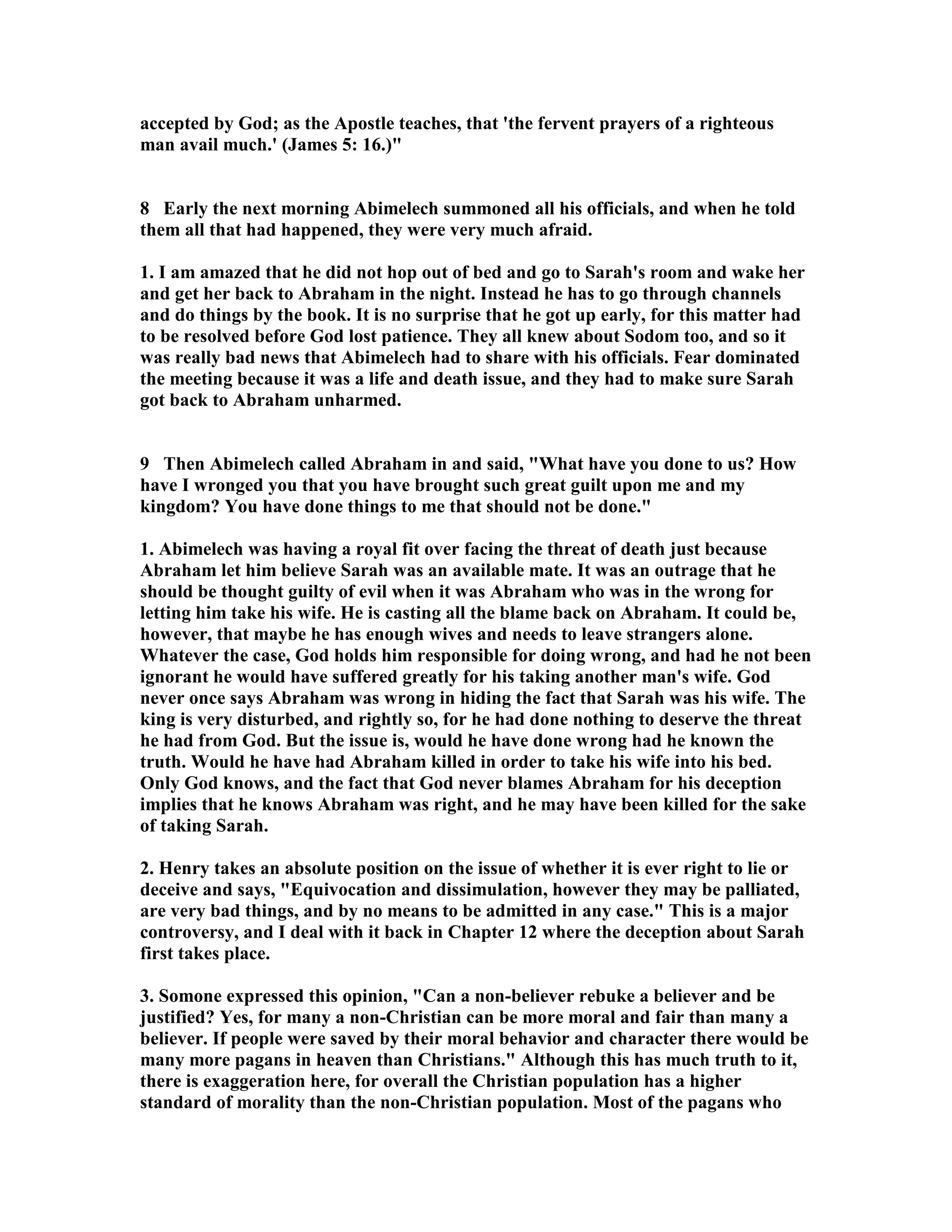 accepted by God; as the Apostle teaches, that 'the fervent prayers of a righteous 
man avail much.' (James 5: 16.) 
8 Early the next morning Abimelech summoned all his officials, and when he told 
them all that had happened, they were very much afraid. 
1. I am amazed that he did not hop out of bed and go to Sarah's room and wake her 
and get her back to Abraham in the night. Instead he has to go through channels 
and do things by the book. It is no surprise that he got up early, for this matter had 
to be resolved before God lost patience. They all knew about Sodom too, and so it 
was really bad news that Abimelech had to share with his officials. Fear dominated 
the meeting because it was a life and death issue, and they had to make sure Sarah 
got back to Abraham unharmed. 
9 Then Abimelech called Abraham in and said, What have you done to us? How 
have I wronged you that you have brought such great guilt upon me and my 
kingdom? You have done things to me that should not be done. 
1. Abimelech was having a royal fit over facing the threat of death just because 
Abraham let him believe Sarah was an available mate. It was an outrage that he 
should be thought guilty of evil when it was Abraham who was in the wrong for 
letting him take his wife. He is casting all the blame back on Abraham. It could be, 
however, that maybe he has enough wives and needs to leave strangers alone. 
Whatever the case, God holds him responsible for doing wrong, and had he not been 
ignorant he would have suffered greatly for his taking another man's wife. God 
never once says Abraham was wrong in hiding the fact that Sarah was his wife. The 
king is very disturbed, and rightly so, for he had done nothing to deserve the threat 
he had from God. But the issue is, would he have done wrong had he known the 
truth. Would he have had Abraham killed in order to take his wife into his bed. 
Only God knows, and the fact that God never blames Abraham for his deception 
implies that he knows Abraham was right, and he may have been killed for the sake 
of taking Sarah. 
2. Henry takes an absolute position on the issue of whether it is ever right to lie or 
deceive and says, Equivocation and dissimulation, however they may be palliated, 
are very bad things, and by no means to be admitted in any case. This is a major 
controversy, and I deal with it back in Chapter 12 where the deception about Sarah 
first takes place. 
3. Somone expressed this opinion, Can a non-believer rebuke a believer and be 
justified? Yes, for many a non-Christian can be more moral and fair than many a 
believer. If people were saved by their moral behavior and character there would be 
many more pagans in heaven than Christians. Although this has much truth to it, 
there is exaggeration here, for overall the Christian population has a higher 
standard of morality than the non-Christian population. Most of the pagans who 
 