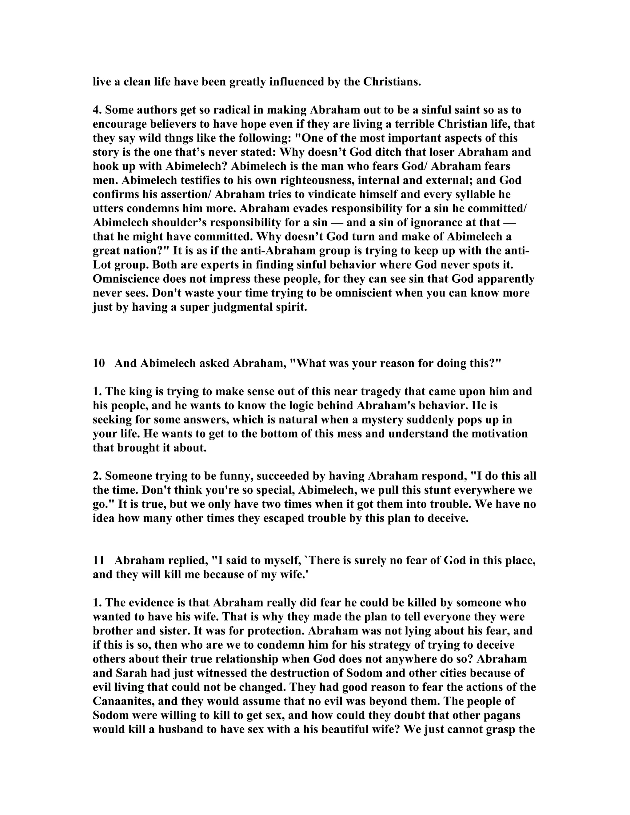 live a clean life have been greatly influenced by the Christians. 
4. Some authors get so radical in making Abraham out to be a sinful saint so as to 
encourage believers to have hope even if they are living a terrible Christian life, that 
they say wild thngs like the following: One of the most important aspects of this 
story is the one that’s never stated: Why doesn’t God ditch that loser Abraham and 
hook up with Abimelech? Abimelech is the man who fears God/ Abraham fears 
men. Abimelech testifies to his own righteousness, internal and external; and God 
confirms his assertion/ Abraham tries to vindicate himself and every syllable he 
utters condemns him more. Abraham evades responsibility for a sin he committed/ 
Abimelech shoulder’s responsibility for a sin — and a sin of ignorance at that — 
that he might have committed. Why doesn’t God turn and make of Abimelech a 
great nation? It is as if the anti-Abraham group is trying to keep up with the anti- 
Lot group. Both are experts in finding sinful behavior where God never spots it. 
Omniscience does not impress these people, for they can see sin that God apparently 
never sees. Don't waste your time trying to be omniscient when you can know more 
just by having a super judgmental spirit. 
10 And Abimelech asked Abraham, What was your reason for doing this? 
1. The king is trying to make sense out of this near tragedy that came upon him and 
his people, and he wants to know the logic behind Abraham's behavior. He is 
seeking for some answers, which is natural when a mystery suddenly pops up in 
your life. He wants to get to the bottom of this mess and understand the motivation 
that brought it about. 
2. Someone trying to be funny, succeeded by having Abraham respond, I do this all 
the time. Don't think you're so special, Abimelech, we pull this stunt everywhere we 
go. It is true, but we only have two times when it got them into trouble. We have no 
idea how many other times they escaped trouble by this plan to deceive. 
11 Abraham replied, I said to myself, `There is surely no fear of God in this place, 
and they will kill me because of my wife.' 
1. The evidence is that Abraham really did fear he could be killed by someone who 
wanted to have his wife. That is why they made the plan to tell everyone they were 
brother and sister. It was for protection. Abraham was not lying about his fear, and 
if this is so, then who are we to condemn him for his strategy of trying to deceive 
others about their true relationship when God does not anywhere do so? Abraham 
and Sarah had just witnessed the destruction of Sodom and other cities because of 
evil living that could not be changed. They had good reason to fear the actions of the 
Canaanites, and they would assume that no evil was beyond them. The people of 
Sodom were willing to kill to get sex, and how could they doubt that other pagans 
would kill a husband to have sex with a his beautiful wife? We just cannot grasp the 
 