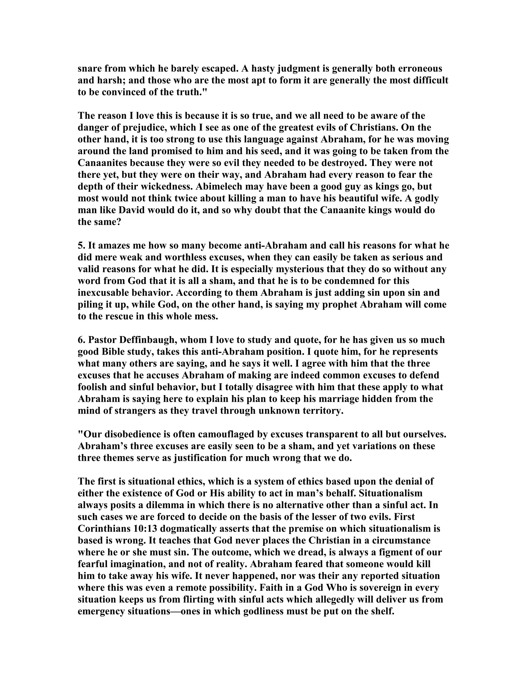 snare from which he barely escaped. A hasty judgment is generally both erroneous 
and harsh; and those who are the most apt to form it are generally the most difficult 
to be convinced of the truth. 
The reason I love this is because it is so true, and we all need to be aware of the 
danger of prejudice, which I see as one of the greatest evils of Christians. On the 
other hand, it is too strong to use this language against Abraham, for he was moving 
around the land promised to him and his seed, and it was going to be taken from the 
Canaanites because they were so evil they needed to be destroyed. They were not 
there yet, but they were on their way, and Abraham had every reason to fear the 
depth of their wickedness. Abimelech may have been a good guy as kings go, but 
most would not think twice about killing a man to have his beautiful wife. A godly 
man like David would do it, and so why doubt that the Canaanite kings would do 
the same? 
5. It amazes me how so many become anti-Abraham and call his reasons for what he 
did mere weak and worthless excuses, when they can easily be taken as serious and 
valid reasons for what he did. It is especially mysterious that they do so without any 
word from God that it is all a sham, and that he is to be condemned for this 
inexcusable behavior. According to them Abraham is just adding sin upon sin and 
piling it up, while God, on the other hand, is saying my prophet Abraham will come 
to the rescue in this whole mess. 
6. Pastor Deffinbaugh, whom I love to study and quote, for he has given us so much 
good Bible study, takes this anti-Abraham position. I quote him, for he represents 
what many others are saying, and he says it well. I agree with him that the three 
excuses that he accuses Abraham of making are indeed common excuses to defend 
foolish and sinful behavior, but I totally disagree with him that these apply to what 
Abraham is saying here to explain his plan to keep his marriage hidden from the 
mind of strangers as they travel through unknown territory. 
Our disobedience is often camouflaged by excuses transparent to all but ourselves. 
Abraham’s three excuses are easily seen to be a sham, and yet variations on these 
three themes serve as justification for much wrong that we do. 
The first is situational ethics, which is a system of ethics based upon the denial of 
either the existence of God or His ability to act in man’s behalf. Situationalism 
always posits a dilemma in which there is no alternative other than a sinful act. In 
such cases we are forced to decide on the basis of the lesser of two evils. First 
Corinthians 10:13 dogmatically asserts that the premise on which situationalism is 
based is wrong. It teaches that God never places the Christian in a circumstance 
where he or she must sin. The outcome, which we dread, is always a figment of our 
fearful imagination, and not of reality. Abraham feared that someone would kill 
him to take away his wife. It never happened, nor was their any reported situation 
where this was even a remote possibility. Faith in a God Who is sovereign in every 
situation keeps us from flirting with sinful acts which allegedly will deliver us from 
emergency situations—ones in which godliness must be put on the shelf. 
 