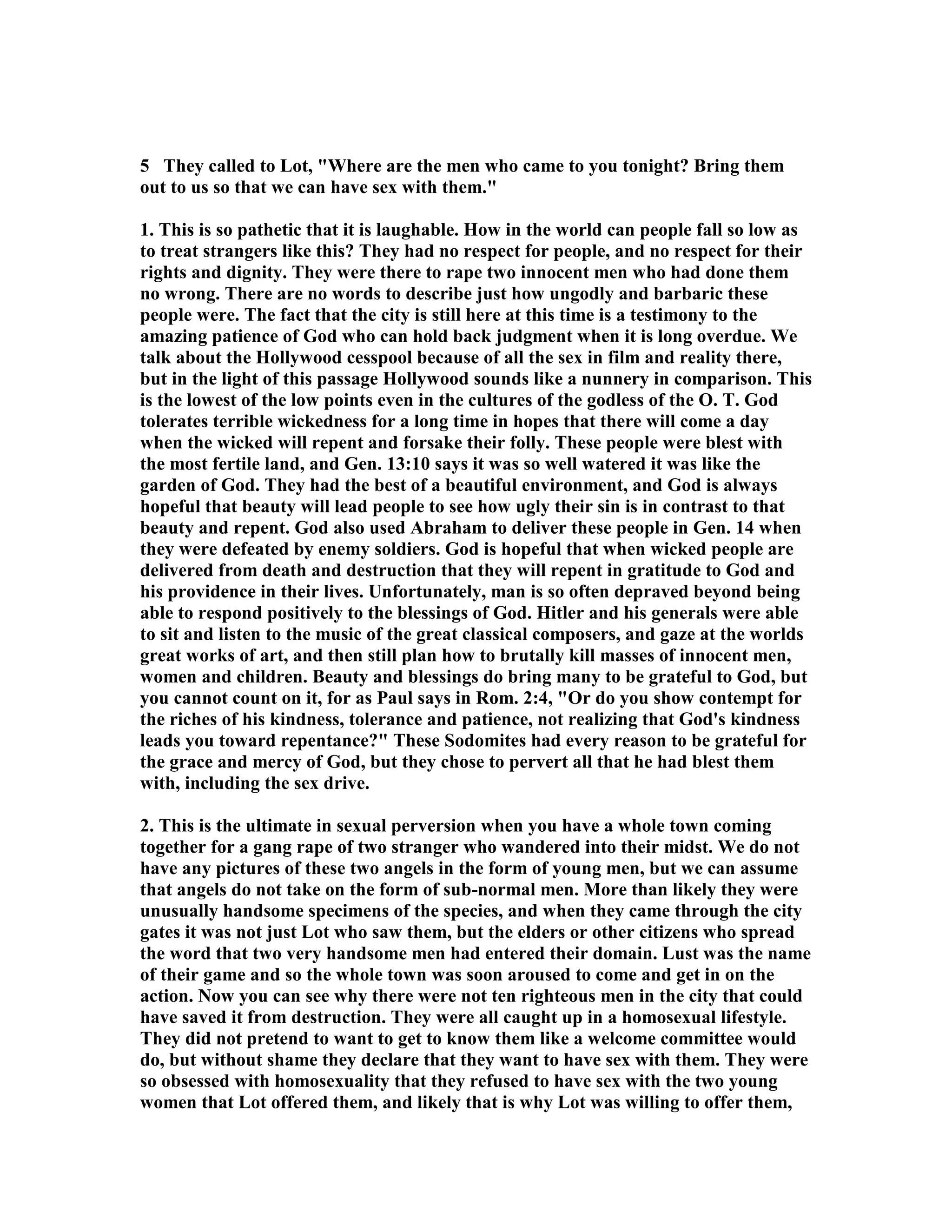 5 They called to Lot, Where are the men who came to you tonight? Bring them 
out to us so that we can have sex with them. 
1. This is so pathetic that it is laughable. How in the world can people fall so low as 
to treat strangers like this? They had no respect for people, and no respect for their 
rights and dignity. They were there to rape two innocent men who had done them 
no wrong. There are no words to describe just how ungodly and barbaric these 
people were. The fact that the city is still here at this time is a testimony to the 
amazing patience of God who can hold back judgment when it is long overdue. We 
talk about the Hollywood cesspool because of all the sex in film and reality there, 
but in the light of this passage Hollywood sounds like a nunnery in comparison. This 
is the lowest of the low points even in the cultures of the godless of the O. T. God 
tolerates terrible wickedness for a long time in hopes that there will come a day 
when the wicked will repent and forsake their folly. These people were blest with 
the most fertile land, and Gen. 13:10 says it was so well watered it was like the 
garden of God. They had the best of a beautiful environment, and God is always 
hopeful that beauty will lead people to see how ugly their sin is in contrast to that 
beauty and repent. God also used Abraham to deliver these people in Gen. 14 when 
they were defeated by enemy soldiers. God is hopeful that when wicked people are 
delivered from death and destruction that they will repent in gratitude to God and 
his providence in their lives. Unfortunately, man is so often depraved beyond being 
able to respond positively to the blessings of God. Hitler and his generals were able 
to sit and listen to the music of the great classical composers, and gaze at the worlds 
great works of art, and then still plan how to brutally kill masses of innocent men, 
women and children. Beauty and blessings do bring many to be grateful to God, but 
you cannot count on it, for as Paul says in Rom. 2:4, Or do you show contempt for 
the riches of his kindness, tolerance and patience, not realizing that God's kindness 
leads you toward repentance? These Sodomites had every reason to be grateful for 
the grace and mercy of God, but they chose to pervert all that he had blest them 
with, including the sex drive. 
2. This is the ultimate in sexual perversion when you have a whole town coming 
together for a gang rape of two stranger who wandered into their midst. We do not 
have any pictures of these two angels in the form of young men, but we can assume 
that angels do not take on the form of sub-normal men. More than likely they were 
unusually handsome specimens of the species, and when they came through the city 
gates it was not just Lot who saw them, but the elders or other citizens who spread 
the word that two very handsome men had entered their domain. Lust was the name 
of their game and so the whole town was soon aroused to come and get in on the 
action. ow you can see why there were not ten righteous men in the city that could 
have saved it from destruction. They were all caught up in a homosexual lifestyle. 
They did not pretend to want to get to know them like a welcome committee would 
do, but without shame they declare that they want to have sex with them. They were 
so obsessed with homosexuality that they refused to have sex with the two young 
women that Lot offered them, and likely that is why Lot was willing to offer them, 
 