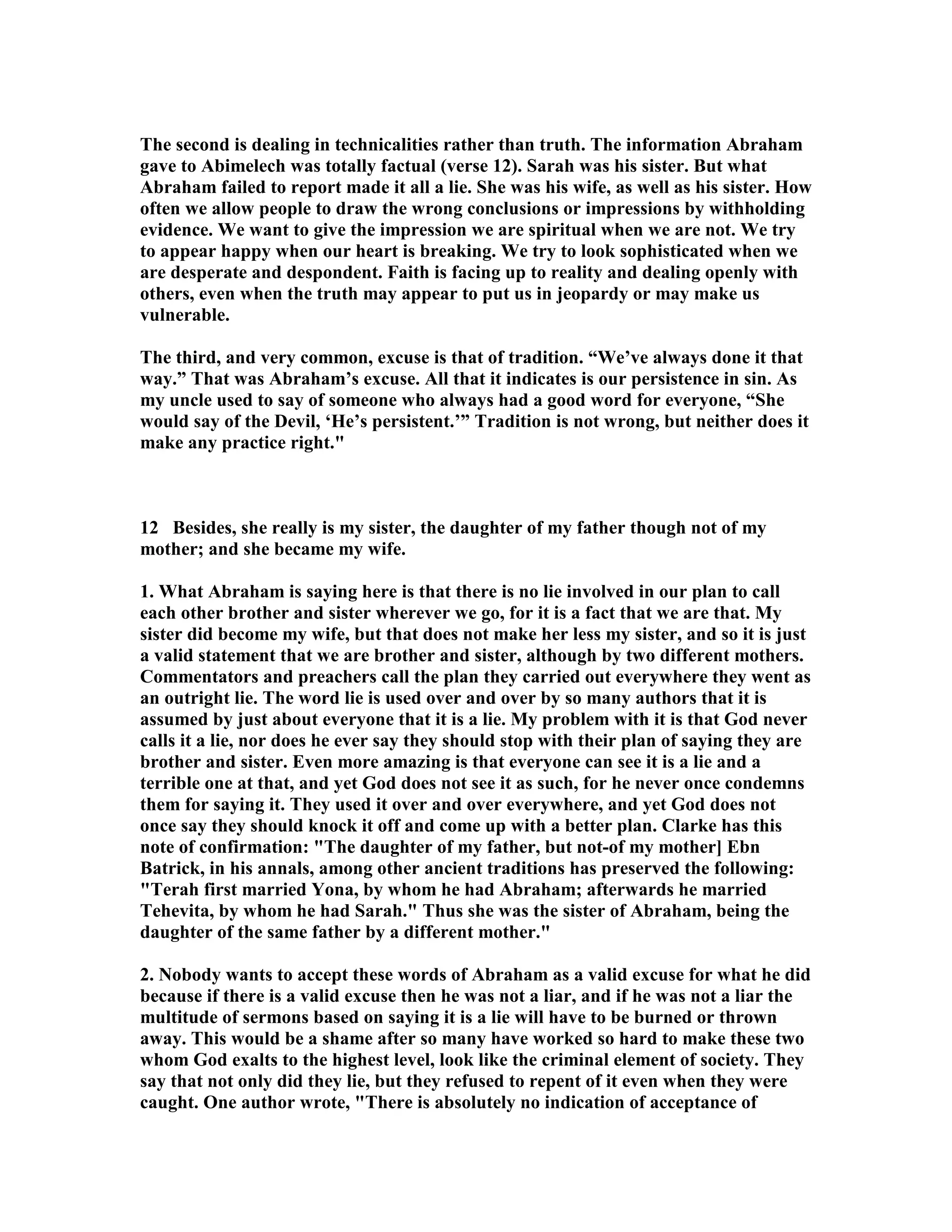 The second is dealing in technicalities rather than truth. The information Abraham 
gave to Abimelech was totally factual (verse 12). Sarah was his sister. But what 
Abraham failed to report made it all a lie. She was his wife, as well as his sister. How 
often we allow people to draw the wrong conclusions or impressions by withholding 
evidence. We want to give the impression we are spiritual when we are not. We try 
to appear happy when our heart is breaking. We try to look sophisticated when we 
are desperate and despondent. Faith is facing up to reality and dealing openly with 
others, even when the truth may appear to put us in jeopardy or may make us 
vulnerable. 
The third, and very common, excuse is that of tradition. “We’ve always done it that 
way.” That was Abraham’s excuse. All that it indicates is our persistence in sin. As 
my uncle used to say of someone who always had a good word for everyone, “She 
would say of the Devil, ‘He’s persistent.’” Tradition is not wrong, but neither does it 
make any practice right. 
12 Besides, she really is my sister, the daughter of my father though not of my 
mother; and she became my wife. 
1. What Abraham is saying here is that there is no lie involved in our plan to call 
each other brother and sister wherever we go, for it is a fact that we are that. My 
sister did become my wife, but that does not make her less my sister, and so it is just 
a valid statement that we are brother and sister, although by two different mothers. 
Commentators and preachers call the plan they carried out everywhere they went as 
an outright lie. The word lie is used over and over by so many authors that it is 
assumed by just about everyone that it is a lie. My problem with it is that God never 
calls it a lie, nor does he ever say they should stop with their plan of saying they are 
brother and sister. Even more amazing is that everyone can see it is a lie and a 
terrible one at that, and yet God does not see it as such, for he never once condemns 
them for saying it. They used it over and over everywhere, and yet God does not 
once say they should knock it off and come up with a better plan. Clarke has this 
note of confirmation: The daughter of my father, but not-of my mother] Ebn 
Batrick, in his annals, among other ancient traditions has preserved the following: 
Terah first married Yona, by whom he had Abraham; afterwards he married 
Tehevita, by whom he had Sarah. Thus she was the sister of Abraham, being the 
daughter of the same father by a different mother. 
2. obody wants to accept these words of Abraham as a valid excuse for what he did 
because if there is a valid excuse then he was not a liar, and if he was not a liar the 
multitude of sermons based on saying it is a lie will have to be burned or thrown 
away. This would be a shame after so many have worked so hard to make these two 
whom God exalts to the highest level, look like the criminal element of society. They 
say that not only did they lie, but they refused to repent of it even when they were 
caught. One author wrote, There is absolutely no indication of acceptance of 
 
