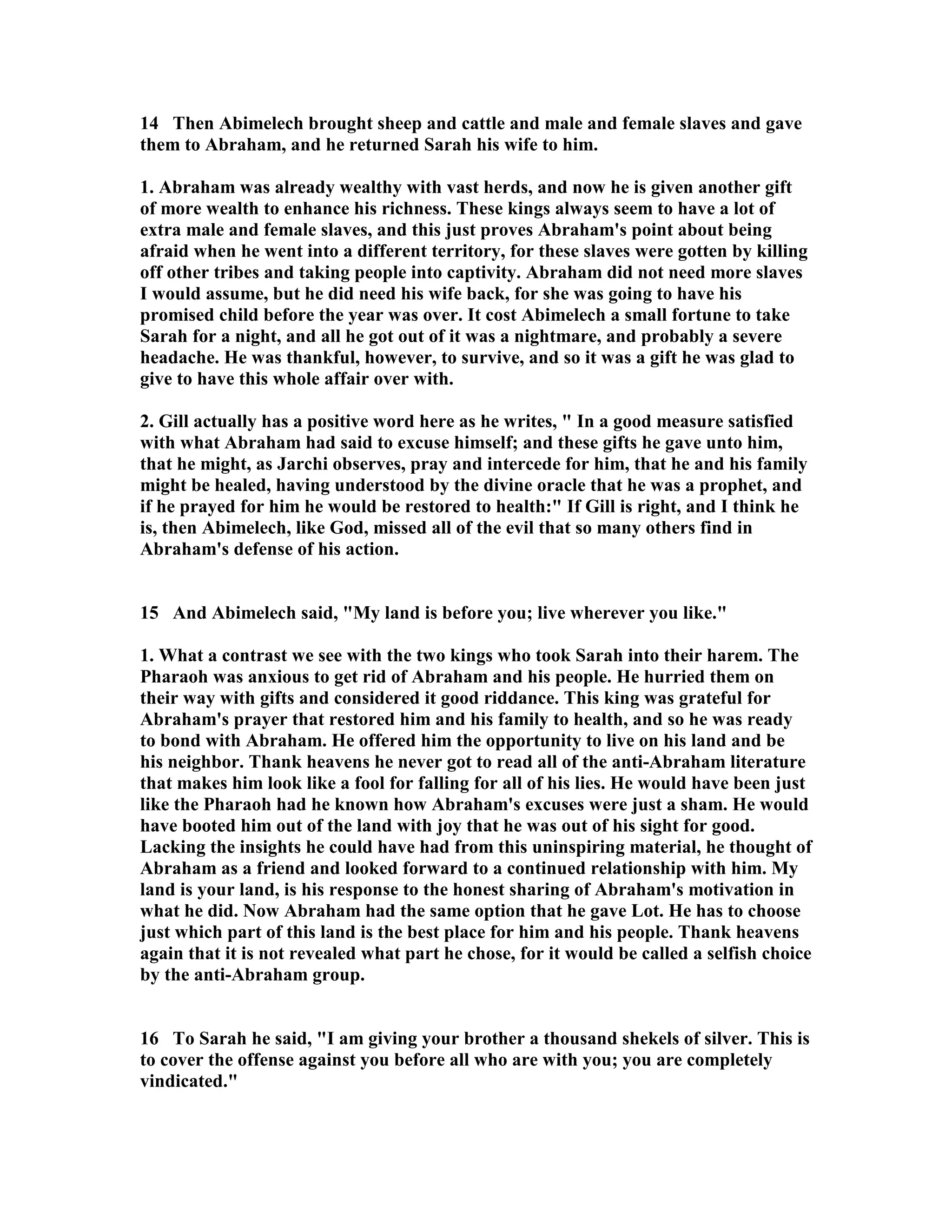 14 Then Abimelech brought sheep and cattle and male and female slaves and gave 
them to Abraham, and he returned Sarah his wife to him. 
1. Abraham was already wealthy with vast herds, and now he is given another gift 
of more wealth to enhance his richness. These kings always seem to have a lot of 
extra male and female slaves, and this just proves Abraham's point about being 
afraid when he went into a different territory, for these slaves were gotten by killing 
off other tribes and taking people into captivity. Abraham did not need more slaves 
I would assume, but he did need his wife back, for she was going to have his 
promised child before the year was over. It cost Abimelech a small fortune to take 
Sarah for a night, and all he got out of it was a nightmare, and probably a severe 
headache. He was thankful, however, to survive, and so it was a gift he was glad to 
give to have this whole affair over with. 
2. Gill actually has a positive word here as he writes,  In a good measure satisfied 
with what Abraham had said to excuse himself; and these gifts he gave unto him, 
that he might, as Jarchi observes, pray and intercede for him, that he and his family 
might be healed, having understood by the divine oracle that he was a prophet, and 
if he prayed for him he would be restored to health: If Gill is right, and I think he 
is, then Abimelech, like God, missed all of the evil that so many others find in 
Abraham's defense of his action. 
15 And Abimelech said, My land is before you; live wherever you like. 
1. What a contrast we see with the two kings who took Sarah into their harem. The 
Pharaoh was anxious to get rid of Abraham and his people. He hurried them on 
their way with gifts and considered it good riddance. This king was grateful for 
Abraham's prayer that restored him and his family to health, and so he was ready 
to bond with Abraham. He offered him the opportunity to live on his land and be 
his neighbor. Thank heavens he never got to read all of the anti-Abraham literature 
that makes him look like a fool for falling for all of his lies. He would have been just 
like the Pharaoh had he known how Abraham's excuses were just a sham. He would 
have booted him out of the land with joy that he was out of his sight for good. 
Lacking the insights he could have had from this uninspiring material, he thought of 
Abraham as a friend and looked forward to a continued relationship with him. My 
land is your land, is his response to the honest sharing of Abraham's motivation in 
what he did. ow Abraham had the same option that he gave Lot. He has to choose 
just which part of this land is the best place for him and his people. Thank heavens 
again that it is not revealed what part he chose, for it would be called a selfish choice 
by the anti-Abraham group. 
16 To Sarah he said, I am giving your brother a thousand shekels of silver. This is 
to cover the offense against you before all who are with you; you are completely 
vindicated. 
 