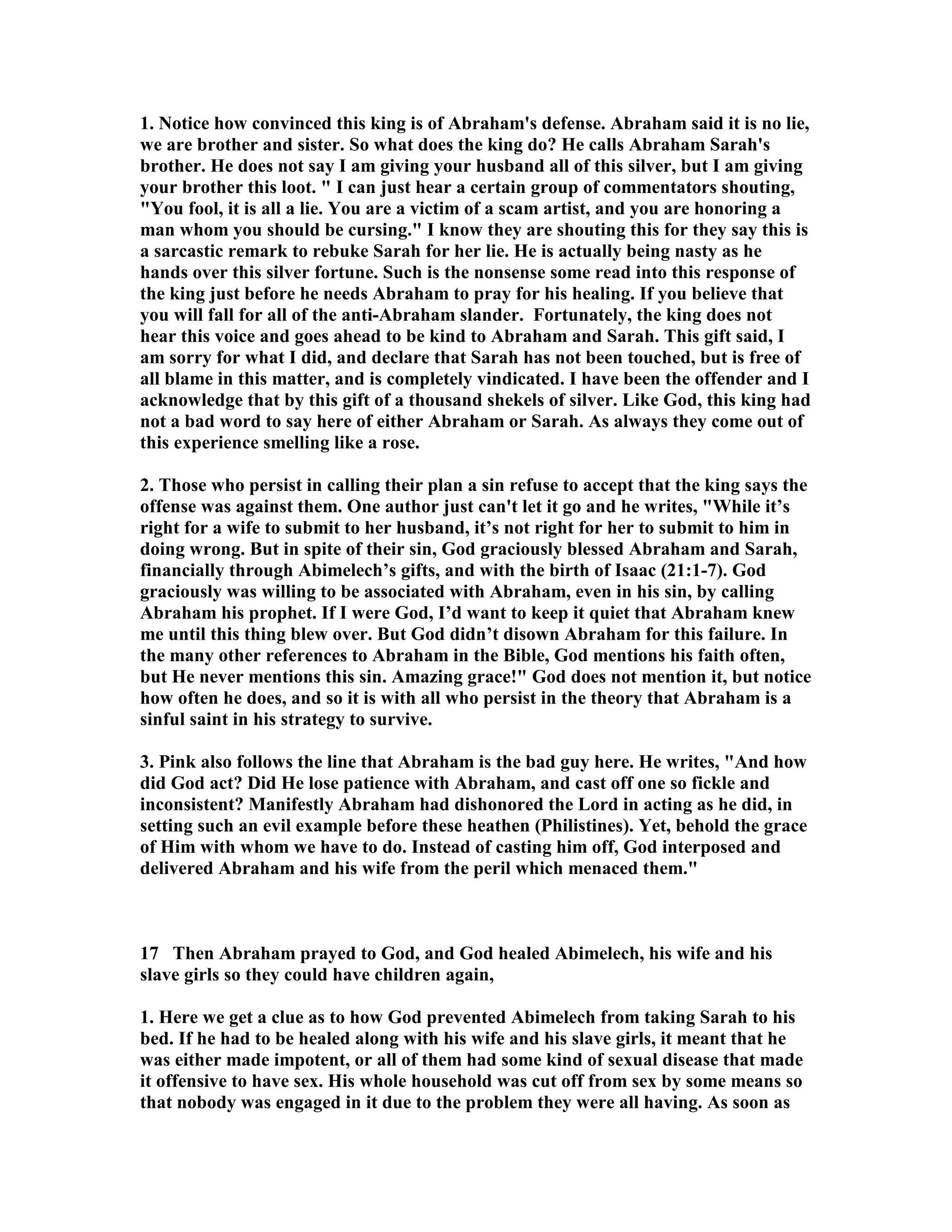 1. otice how convinced this king is of Abraham's defense. Abraham said it is no lie, 
we are brother and sister. So what does the king do? He calls Abraham Sarah's 
brother. He does not say I am giving your husband all of this silver, but I am giving 
your brother this loot.  I can just hear a certain group of commentators shouting, 
You fool, it is all a lie. You are a victim of a scam artist, and you are honoring a 
man whom you should be cursing. I know they are shouting this for they say this is 
a sarcastic remark to rebuke Sarah for her lie. He is actually being nasty as he 
hands over this silver fortune. Such is the nonsense some read into this response of 
the king just before he needs Abraham to pray for his healing. If you believe that 
you will fall for all of the anti-Abraham slander. Fortunately, the king does not 
hear this voice and goes ahead to be kind to Abraham and Sarah. This gift said, I 
am sorry for what I did, and declare that Sarah has not been touched, but is free of 
all blame in this matter, and is completely vindicated. I have been the offender and I 
acknowledge that by this gift of a thousand shekels of silver. Like God, this king had 
not a bad word to say here of either Abraham or Sarah. As always they come out of 
this experience smelling like a rose. 
2. Those who persist in calling their plan a sin refuse to accept that the king says the 
offense was against them. One author just can't let it go and he writes, While it’s 
right for a wife to submit to her husband, it’s not right for her to submit to him in 
doing wrong. But in spite of their sin, God graciously blessed Abraham and Sarah, 
financially through Abimelech’s gifts, and with the birth of Isaac (21:1-7). God 
graciously was willing to be associated with Abraham, even in his sin, by calling 
Abraham his prophet. If I were God, I’d want to keep it quiet that Abraham knew 
me until this thing blew over. But God didn’t disown Abraham for this failure. In 
the many other references to Abraham in the Bible, God mentions his faith often, 
but He never mentions this sin. Amazing grace! God does not mention it, but notice 
how often he does, and so it is with all who persist in the theory that Abraham is a 
sinful saint in his strategy to survive. 
3. Pink also follows the line that Abraham is the bad guy here. He writes, And how 
did God act? Did He lose patience with Abraham, and cast off one so fickle and 
inconsistent? Manifestly Abraham had dishonored the Lord in acting as he did, in 
setting such an evil example before these heathen (Philistines). Yet, behold the grace 
of Him with whom we have to do. Instead of casting him off, God interposed and 
delivered Abraham and his wife from the peril which menaced them. 
17 Then Abraham prayed to God, and God healed Abimelech, his wife and his 
slave girls so they could have children again, 
1. Here we get a clue as to how God prevented Abimelech from taking Sarah to his 
bed. If he had to be healed along with his wife and his slave girls, it meant that he 
was either made impotent, or all of them had some kind of sexual disease that made 
it offensive to have sex. His whole household was cut off from sex by some means so 
that nobody was engaged in it due to the problem they were all having. As soon as 
 