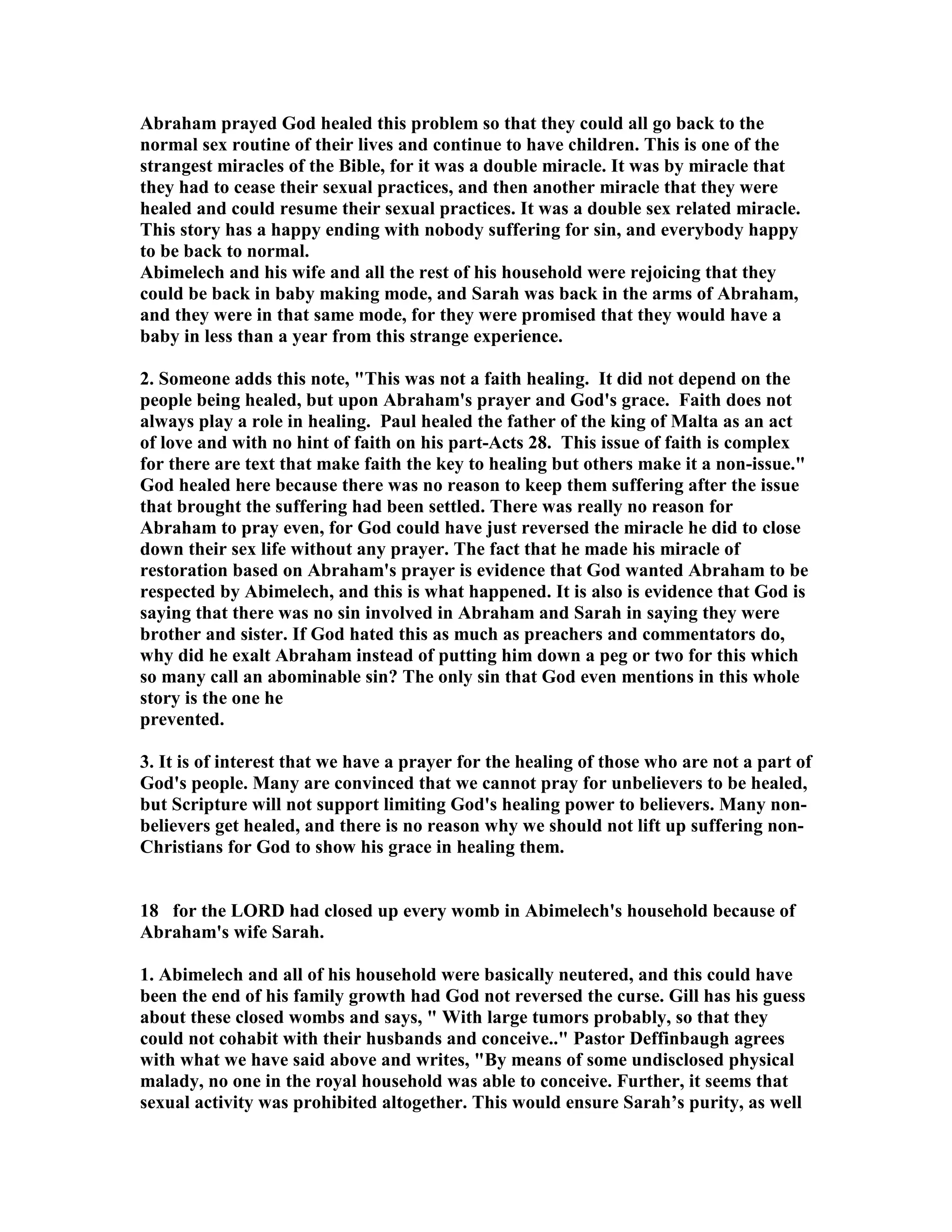Abraham prayed God healed this problem so that they could all go back to the 
normal sex routine of their lives and continue to have children. This is one of the 
strangest miracles of the Bible, for it was a double miracle. It was by miracle that 
they had to cease their sexual practices, and then another miracle that they were 
healed and could resume their sexual practices. It was a double sex related miracle. 
This story has a happy ending with nobody suffering for sin, and everybody happy 
to be back to normal. 
Abimelech and his wife and all the rest of his household were rejoicing that they 
could be back in baby making mode, and Sarah was back in the arms of Abraham, 
and they were in that same mode, for they were promised that they would have a 
baby in less than a year from this strange experience. 
2. Someone adds this note, This was not a faith healing. It did not depend on the 
people being healed, but upon Abraham's prayer and God's grace. Faith does not 
always play a role in healing. Paul healed the father of the king of Malta as an act 
of love and with no hint of faith on his part-Acts 28. This issue of faith is complex 
for there are text that make faith the key to healing but others make it a non-issue. 
God healed here because there was no reason to keep them suffering after the issue 
that brought the suffering had been settled. There was really no reason for 
Abraham to pray even, for God could have just reversed the miracle he did to close 
down their sex life without any prayer. The fact that he made his miracle of 
restoration based on Abraham's prayer is evidence that God wanted Abraham to be 
respected by Abimelech, and this is what happened. It is also is evidence that God is 
saying that there was no sin involved in Abraham and Sarah in saying they were 
brother and sister. If God hated this as much as preachers and commentators do, 
why did he exalt Abraham instead of putting him down a peg or two for this which 
so many call an abominable sin? The only sin that God even mentions in this whole 
story is the one he 
prevented. 
3. It is of interest that we have a prayer for the healing of those who are not a part of 
God's people. Many are convinced that we cannot pray for unbelievers to be healed, 
but Scripture will not support limiting God's healing power to believers. Many non-believers 
get healed, and there is no reason why we should not lift up suffering non- 
Christians for God to show his grace in healing them. 
18 for the LORD had closed up every womb in Abimelech's household because of 
Abraham's wife Sarah. 
1. Abimelech and all of his household were basically neutered, and this could have 
been the end of his family growth had God not reversed the curse. Gill has his guess 
about these closed wombs and says,  With large tumors probably, so that they 
could not cohabit with their husbands and conceive.. Pastor Deffinbaugh agrees 
with what we have said above and writes, By means of some undisclosed physical 
malady, no one in the royal household was able to conceive. Further, it seems that 
sexual activity was prohibited altogether. This would ensure Sarah’s purity, as well 
 